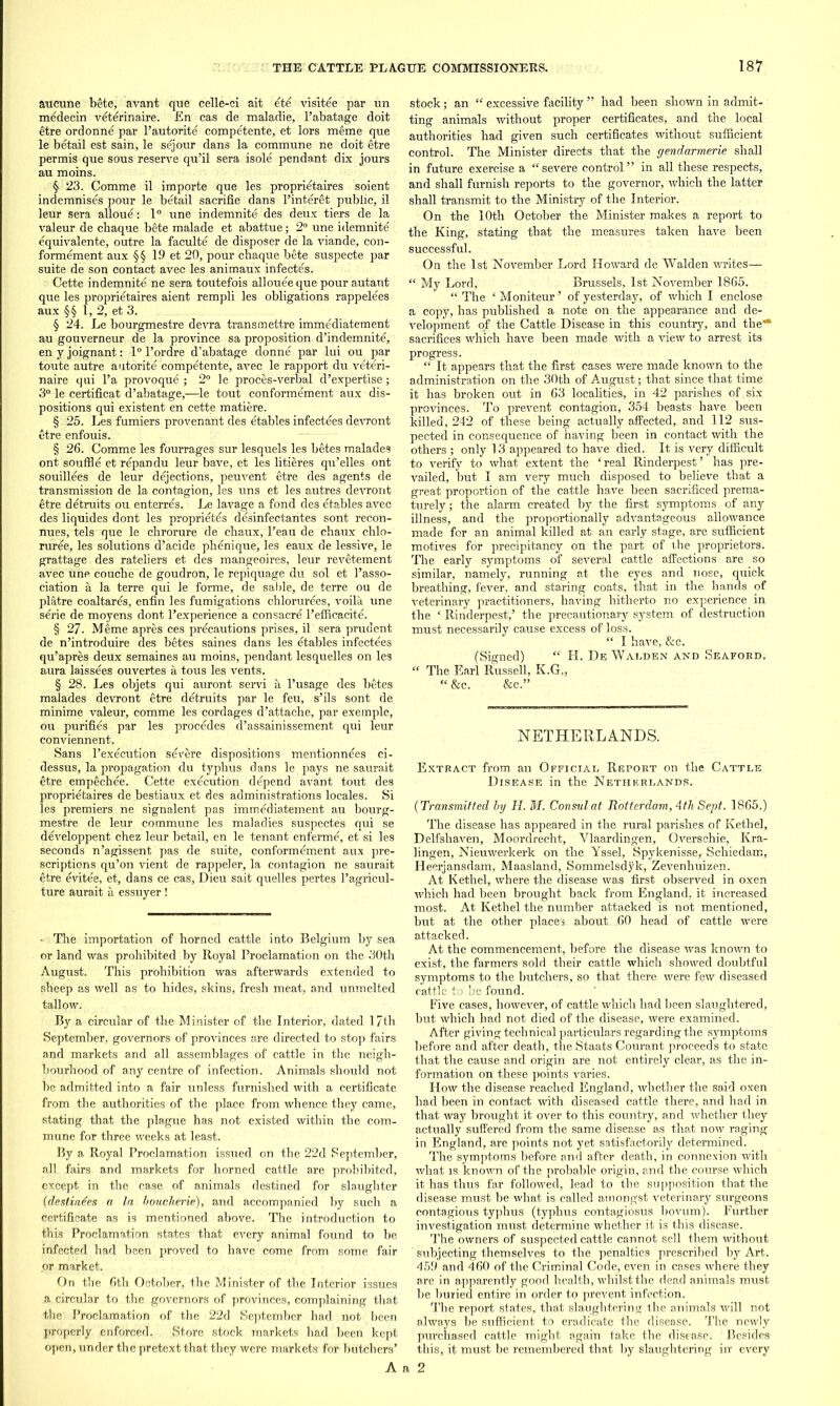 aucune bete, avant que celle-ci ait ete visitee par un medecin veterinaire. En cas de maladie, l’abatage doit etre ordonne par l’autorite competente, et lors meme que le betail est sain, le sejour dans la commune ne doit etre permis que sous reserve qu’il sera isole pendant dix jours au moins. § 23. Comme il importe que les proprietaires soient indemnises pour le betail sacrifie dans l’interet public, il leur sera alloue: 1° une indemnite des deux tiers de la valeur de cbaque bete malade et abattue; 2° une idemnite equivalente, outre la faculte de disposer de la viande, con- formement aux §§ 19 et 20, pour chaque bete suspecte par suite de son contact avec les animaux infectes. Cette indemnite ne sera toutefois allouee que pour autant que les proprietaires aient rempli les obligations rappelees aux §§ 1, 2, et 3. § 24. Le bourgmestre devra transmettre immediatement au gouverneur de la province sa proposition d’indemnite, en y joignant: 1° l’ordre d’abatage donne par lui ou par toute autre autorite competente, avec le rapport du veteri- naire qui l’a provoque ; 2° le proces-verbal d’expertise; 3° le certificat d’abatage,—le tout conformement aux dis- positions qui existent en cette matiere. § 25. Les fumiers provenant des etables infectees devront etre enfouis. § 26. Comme les fourrages sur lesquels les betes malades ont souffle et repan du leur bave, et les litieres qu’elles ont souillees de leur dejections, peuvent etre des agents de transmission de la contagion, les uns et les autres devront etre detruits ou enterres. Le lavage a fond des etables avec des liquides dont les proprietes desinfectarites sont recon - nues, tels que le chrorure de chaux, l’eau de chaux chlo- ruree, les solutions d’acide phenique, les eaux de lessive, le grattage des rateliers et des mangeoires, leur revetement avec une couche de goudron, le repiquage du sol et 1’asso- ciation a la terre qui le forme, de sable, de terre ou de platre coaltares, enfin les fumigations chlorurees, voila une serie de moyens dont l’experience a consacre l’efficacite. § 27. Meme apres ces precautions prises, il sera prudent de n’introduire aes betes saines dans les etables infectees qu’apres deux semaines au moins, pendant lesquelles on les aura laissees ouvertes a tous les vents. § 28. Les objets qui auront servi a l’usage des betes malades devront etre detruits par le feu, s’ils sont de minime valeur, comme les cordages d’attache, par exeinple, ou purifies par les procedes d’assainissement qui leur conviennent. Sans l’execution severe dispositions mentionnees ci- dessus, la propagation du typhus dans le pays ne saurait etre empechee. Cette execution depend avant tout des proprietaires de bestiaux et des administrations locales. Si les premiers ne signalent pas immediatement au bourg- mestre de leur commune les maladies suspectes qui se developpent chez leur betail, en le tenant enferme, et si les seconds n’agissent pas de suite, conformement aux pre- scriptions qu’on vient de rappeler, la contagion ne saurait etre evitee, et, dans ce cas, Dieu sait quelles pertes l’agricul- ture aurait a essuyer ! • The importation of horned cattle into Belgium by sea or land was prohibited by Royal Proclamation on the 30th August. This prohibition was afterwards extended to sheep as well as to hides, skins, fresh meat, and unmelted tallow. By a circular of the Minister of the Interior, dated 17th September, governors of provinces are directed to stop fairs and markets and all assemblages of cattle in the neigh- bourhood of any centre of infection. Animals should not be admitted into a fair unless furnished with a certificate from the authorities of the place from whence they came, stating that the plague has not existed within the com- mune for three weeks at least. By a Royal Proclamation issued on the 22d September, all fairs and markets for horned cattle are prohibited, except in the case of animals destined for slaughter (destinies a la bouclierie), and accompanied by such a certificate as is mentioned above. The introduction to this Proclamation states that every animal found to be infected had been proved to have come from some fair or market. On the 6th October, the Minister of the Interior issues a circular to the governors of provinces, complaining that the Proclamation of the 22d September had not been properly enforced. Store stock markets had been kept open, under the pretext that they were markets for butchers’ stock; an “ excessive facility ” had been shown in admit- ting animals without proper certificates, and the local authorities had given such certificates without sufficient control. The Minister directs that the gendarmerie shall in future exercise a “severe control” in all these respects, and shall furnish reports to the governor, which the latter shall transmit to the Ministry of the Interior. On the 10th October the Minister makes a report to the King, stating that the measures taken have been successful. On the 1st November Lord Howard de Walden writes— “ My Lord, Brussels, 1st November 1865. “ The ‘ Moniteur ’ of yesterday, of which I enclose a copy, has published a note on the appearance and de- velopment of the Cattle Disease in this country, and the** sacrifices which have been made with a view to arrest its progress. “ It appears that the first cases were made known to the administration on the 30th of August; that since that time it has broken out in 63 localities, in 42 parishes of , six provinces. To prevent contagion, 354 beasts have been killed, 242 of these being actually affected, and 112 sus- pected in consequence of having been in contact with the others ; only 13 appeared to have died. It is very difficult to verify to what extent the ‘real Rinderpest’ has pre- vailed, but I am very much disposed to believe that a great proportion of the cattle have been sacrificed prema- turely; the alarm created by the first symptoms of any illness, and the proportionally advantageous allowance made for an animal killed at an early stage, are sufficient motives for precipitancy on the part of the proprietors. The early symptoms of several cattle affections are so similar, namely, running at the eyes and nose, quick breathing, fever, and staring coats, that in the hands of veterinary practitioners, having hitherto no experience in the ‘ Rinderpest,’ the precautionary system of destruction must necessarily cause excess of loss. “ I have, &c. (Signed) “ H. De, Walden and Seaford, “ The Earl Russell, K.G., “ &c. &c.” NETHERLANDS. Extract from an Official Report on the Cattle Disease in the Netherlands. (Transmitted by H. M. Consul at Rotterdam, 4th Sept. 1865.) The disease has appeared in the rural parishes of Kethel, Delfshaven, Moordrecht, Vlaardingen, Overschie, Kra- lingen, Nieuwerkerk on the Yssel, Spykenisse, Schiedam, Heerjansdam, Maasland, Sommelsdyk, Zevenhuizen. At Kethel, where the disease was first observed in oxen which had been brought back from England, it increased most. At Kethel the number attacked is not mentioned, but at the other places about 60 head of cattle were attacked. At the commencement, before the disease was known to exist, the farmers sold their cattle which showed doubtful symptoms to the butchers, so that there were few diseased cattle to he found. Five cases, however, of cattle which had been slaughtered, but which had not died of the disease, were examined. After giving technical particulars regarding the symptoms before and after death, the Staats Courant proceeds to state that the cause and origin are not entirely clear, as the in- formation on these points varies. How the disease reached England, whether the said oxen had been in contact with diseased cattle there, and had in that way brought it over to this country, and whether they actually suffered from the same disease as that now raging in England, are points not yet satisfactorily determined. The symptoms before and after death, in connexion with what is known of the probable origin, and the course which it has thus far followed, lead to the supposition that the disease must be what is called amongst veterinary surgeons contagious typhus (typhus coPtagiosus bovum). Further investigation must determine whether it is this disease. The owners of suspected cattle cannot sell them without subjecting themselves to the penalties prescribed by Art. 459 and 460 of the Criminal Code, even in cases where they are in apparently good health, whilst the dead animals must be buried entire in order to prevent infection. The report states, that slaughtering the animals will not always be sufficient to eradicate the disease. The newly purchased cattle might again take the disease. Besides this, it must be remembered that by slaughtering in' every