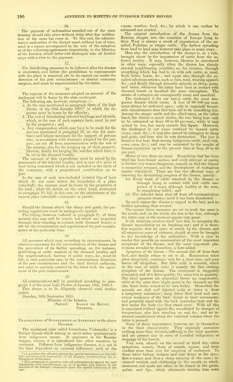 ]6. The payment of indemnities awarded out of the state treasury should take place without delay after due notifica- tion of the same has come in. To this end, the adminis- trative authorities of the district must, without loss of time, send in a report, accompanied by the acts of the valuation or of the voluntary agreements respectively, to the Ministry of the Interior, which latter will thereupon take all further steps with a view to the payment. 17. The disinfecting processes to be followed after the disease is eradicated, and before the prohibition to communicate with the place is removed, are to be carried out under the direction of the pest commissioner or district veterinary surgeon, and must he superintended by the latter. 18. The expense of the measures adopted on account of the rinderpest will be borne by the state exchequer. The following are, however, exceptions :— a. In the case mentioned in paragraph three of the high Decree of the ICth January I860,* in which the ex- penses must he borne by the offender; b. The cost of disinfecting infected buildings and utensils, which, in the case of each separate farm, must be met by the proprietor; and c. Any compensation which may have to he made for the services mentioned in paragraph 10, as also for assis- tance and labour necessary for the support of persons who, in accordance with measures adopted for the pur- pose, are cut off from communication with the rest of the country, also for the keeping up of their property, likewise, finally for keeping the watches which have to be set in the diseased locality. The amount of this expenditure must be raised by the communes of the infected locality, and in case of a piece of land being concerned which is not included in the circle of the commune, with a proportional contribution on its part. In the case of such non-included isolated bits of land which do not come within the boundaries of a place (ortschaft), the expense must be borne by the proprietor of the land ; while the duties, on the other hand, mentioned in paragraph 10, fall, in this case, on the inhabitants of the nearest place (ortschaft—commune or parish). 19. Should the disease attack the sheep and goats, the pre- ceding regulations must be analogously applied. The killing, however (ordered in paragraph 8), of these animals who may still be sound, but which are suspected through their standing in contact (with diseased beasts) is left for the consideration and regulation of the pest commis- sioner at the particular time. 20. All measures which may, according to circumstances, be otherwise necessary for the extermination of the disease and the prevention of its farther spreading, as, for instance, prohibiting of cattle markets in the diseased locality and the neighbourhood, barring of public ways, &c., must be left, in each particular case, to the conscientious discretion of the pest commissioner and the chief district authority, and must be specially ordered by the latter with the agree- ment of the pest commissioner. 21. All contraventions will be punished according to para- graph 3 of the most high Decree of January 16th, 1860.f This decree is to be diligently observed until further notice. Dresden, 30th September 1855. Ministry of the Interior. (Signed) Baron de Beust. Smiedel. Translation of Supplement or Appendix to the above Decree. The rinderpest (also called Loserdurre, Viehseuche) is a foreign disease which among us never arises spontaneously from indigenous causes. It originates in the Russian steppes, whence it is introduced into other countries by contagion. Different from indigenous diseases, it is not in the least dependent on external influences, such as the * § 3. punishes the offender against the special regulations on this sub- ject, and makes him responsible 1'or all damages resulting from his in- fringement of the same. t This paragraph in question visits all infringements against the pest regulations with imprisonment up to 18 months, and liability to the amount of the damage consequent upon the special infraction of the season, weather, food, &c., by which it can neither be advanced nor averted. The original introduction of the disease from the Russian steppes into the countries of Europe lying to their West is always a result of importation of the so- called Podolian or steppe cattle. The farther spreading from land to land may however take place in many ways. Here also the introduction of the disease is, as a rule, brought about by the importation of cattle from the in- fected locality. It may, however, likewise be introduced in other ways, especially when the disease has already entered neighbouring countries, as, for instance, through everything which has had to do with sick cattle, as meat, fresh hides, horns, &c.; and again also through the so- called infectious articles, such as furs, wool, wearing apparel, &c.; and finally through domestic animals, as sheep, goats, and swine, whenever the latter have been in contact with diseased beasts or breathed the same atmosphere. The means of contagion are consequently many and manifold. The rinderpest is for our native cattle the most dan- gerous disease which exists. A loss of 90-100 per cent, must always be reckoned upon; only in especially favour- able circumstances does this turn out to he something less. Among the steppe cattle and the allied races, on the other hand, the disease is much milder, the loss being here only to be estimated at from 50 to 60 per cent., while it may indeed be less, but rarely exceeds this figure. Moreover, the rinderpest is not alone confined to horned cattle (cows, oxen, &c.); it may also spread by contagion to sheep and goats, and here also be very destructive. The loss is however less here than among indigenous cattle; (rind-vieh, cows, oxen, &c.), and may be estimated by the results of former experience up to the present time at from 50 to 60 per cent. Means of cure there arc none. Everything that has heen tried has been found useless, and every attempt at curing is for this very reason dangerous, namely, in that the disease is meanwhile retained, and the development of contagious matter stimulated. There are but two effectual ways of arresting the devastating progress of the disease, namely: 1st. Every head of cattle attacked by the disease or through being in contact with sick cattle sus- pected of it must, although healthy at the time, be straightway killed; and 2d. The infected farm shut off from all communication (gesperrt werden) until it has been disinfected. By such means the disease is nipped in the bud, and its farther spreading thus averted. The sooner these measures are set to work the surer is the result, and, on the whole, the less is the loss, although the latter may at the moment appear very great. It all, therefore, resolves itself into this, to recognize the disease immediately on its breaking out; and it is there- fore requisite that all cases of attack by the disease, and all suspicious cases of sickness, should at once be brought to the knowledge of the authorities. With a view to render this possible an enumeration of the most important symptoms of the disease, and the most important phe- nomena revealed hy dissection, is here added. Symptoms of the disease.—The animals fall off from their feed, and finally refuse to eat at all. Rumination takes place irregularly, continues only for a short time, and soon leaves off altogether. But little milk is secreted, which in the case of milch cows is usually the first striking symptom of the disease. The excrement is sluggishly evacuated, and of a dryer quality; the urine less in quantity. The hind quarters are somewhat blown up (angedostel), while at the same time slight pains in the stomach are felt (the beast looks round at its own body). Meanwhile the animals are dull and dejected (only at times is there a temporary animation), hang down their head and ears, evince weakness of the back (loins) in their movements, and generally stand with the back somewhat bent and the feet under the body (i.e. they stand over). With all this is associated evident aguish fits, manifested by changes of temperature, also hair standing on end, &c., and an in- creased sensitiveness along the vertebral column when the latter is pressed. None of these appearances, however, are in themselves in the least characteristic. They especially announce nothing more than feverish, suffering in the hind quarters, and are present also in cases of so-called indigestion or stoppage of the bowels. Very soon, already on the second or third day, other symptoms, namely, those of catarrh, appear, and these confirm more than ever the suspicion of rinderpest. To these latter belong redness and tear drops in the eyes; first a watery and then a slimy running at the nose; in- creased warmth and slobbering in the mouth, in which, moreover, red spots are often to be found in the gums, palate, and lips, which afterwards develop into sores