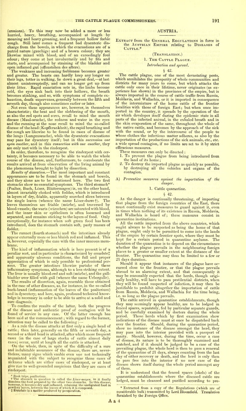 (erosions). To this may now be added a more or less hurried, heavy, breathing, accompanied at length by moaning and heavy groaning, and a frequent hollow feeble cough. Still later comes a frequent bad dysenteric dis- charge from the bowels, in which the evacuations are of a putrid nature (gauchige) and of a brown colour; they are likewise mixed with blood, and of an exceedingly foul odour; they come at last involuntarily and by fits and starts, and accompanied by straining of the bladder and open inflamed gut (offenstehen des afters). The weakness and increasing feebleness becomes greater and greater. The beasts can hardly keep any longer on their legs, totter in walking, lie down a great deal,—at last almost uninterruptedly, and can no longer get up from their litter. Rapid emaciation sets in, the limbs become cold, the eyes sink back into their hollows, the breath becomes stinking, and so, with symptoms of complete ex- haustion, death supervenes, generally between the fifth and seventh day, though also sometimes earlier or later. Not even these appearances are, however, in themselves characteristic; the heat and the slobbering of the mouth, as also the red spots and sores, recall to mind the mouth disease (Maul-seuche), the redness and water in the eyes and the running at the nose recall to mind the so-called disease of the head (Kopfkrankheit), the rapid breathing and the cough are likewise to be found in cases of disease of the lungs (Lungenseuche), while the dysenteric evacuations may pass for dysentery itself; but in this succession one upon another, and in this connection with one another, they are only met with in the rinderpest. In order, therofore, to recognize the rinderpest with cer- tainty, it becomes necessary to be able to watch the whole course of the disease, and, furthermore, to corroborate the results arrived at from observation of the living animal by the phenomena brought to light by dissection. Results of dissection.—The most important and constant appearances are to be found in the stomach and bowels, and they alone are to be mentioned here. The two first stomachs show no essential symptoms. The third stomach* (Psalter, Buch, Loser, Blattermagen) is, on the other hand, almost invariably choked with fodder, which is introduced in layers of dry, friable, apparently scorched slices between the single leaves (whence the name Loser-durre f). The leaves themselves are friable (miirbe), and traversed by blood-vessels; the warts (warzchen) are saturated with blood, and the inner skin or epithelium is often loosened and separated, and remains sticking to the layers of food. Only exceptionally, for instance when soft green food has been introduced, does the stomach contain soft, pasty masses of fodder. The runnet (fourth stomach) and the intestines already appear externally more or less bluish red and inflamed. This is, however, especially the case with the inner mucous mem- brane. The kind of inflammation which is here present is of a peculiar sort, and in particular is characterized by ersudatet and apparently ulcerous conditions, the full and proper appreciation of which is only possible to professional per- sons. The greater intestines likewise partake of these inflammatory symptoms, although to a less striking extent. The liver is usually blood-red and soft (miirbe), and the gall- bladder over filled with gall (whence the name Uebergalle). The results of dissection, again, resemble those obtained in the case of other diseases, as, for instance, in the so-called buch-brand (inflammation of the leaves of the psalterium) and in dysentery; and here, again, profound technical know- ledge is necessary in order to be able to arrive at a solid and sure diagnosis. To confirm the results of the latter, both the progress of the disease and authentic proof of contagion will be found of service in any case. Of the latter enough has been said at the commencement; with regard to the former, attention may be called to the following :— i As a rule the disease attacks at first only a single head of cattle; then later, generally on the fifth or seventh day, a second or a third head is attacked, after which more frequent cases (in the case of large stocks of cattle almost daily cases) occur, until at length all the cattle is attacked. On the whole, then, in spite of the difficulty of a sure and indubitable assurance of the disease, there are, never- theless, many signs which enable even one not technically acquainted with the subject to recognize those cases of sickness which are either cases of rinderpest, or at least give rise to well-grounded suspicions that they are cases of rinderpest. * Book tripe, psalterium. t The stomach in question is called the Loser-magen, as it finally dissolves the food prepared by tho other two stomachs. In this disease, however, it becomes dry and inflamed, retaining the undigested food in powdery layers, between the leaves of which it is composed. t Ersudate is a matter produced by perspiration. AUSTRIA. Extract from the General Regulations in force in the Austrian Empire relating to Diseases of Cattle.* (Translation.) 1. The Cattle Plague. Introduction and spread. § 42. The cattle plague, one of the most devastating pests, which annihilates the prosperity of whole communities and districts for many years to come, but which attacks the cattle only once in their lifetime, never originates (as ex- perience has shown) in the provinces of the empire, but is always imported in the course of cattle traffic from Russia, Moldavia, and Wallachia, or it is imported in consequence of the intermixture of the home cattle of the frontier localities with those of foreign East; but when once im- ported in the country, it spreads by the operation of the air which developes itself during the epidemic state in all parts of the infected animal, in the exhaled breath and in the skin evaporation of the same, throughout the whole of the native cattle, and becomes by the approach of the sick with the sound, or by the intercourse of the people to whose clothes the infectious matter adheres, as also by the importation of the productions of the sick animals, etc., etc. a wide spread contagion, if no limits are set to it by strict efficacious measures. These measures can only be directed : 1. To prevent the plague from being introduced from the land of its home; 2. To destroy the imported plague as quickly as possible, by destroying all the vehicles and organs of the contagion. A) Preventive measures against the importation of the danger. 1. Cattle quarantine. § 42. As the danger is continually threatening, of importing that plague from the foreign countries of the East, there must continually exist measures to guard against it, even in times when nothing of its existence in Russia, Moldavia, and Wallachia is heard of; these measures consist in quarantine institutions. All the cattle imported from the above countries, which ought always to be suspected as being the home of that plague, ought only to be permitted to come into the lands of the empire by certain frontier spots, where they must be kept for a certain period in quarantine asylums. The duration of the quarantine is to depend on the circumstance whether the plague prevails in the neighbouring foreign places to a greater or smaller extent at the distance of the frontier. The quarantine may thus be limited to a few or 21 days duration. Should it appear that instances of the plague have oc- curred close to the frontier, or that the plague prevails abroad to an alarming extent, and that consequently it •may be reasonably expected that the herds, though origi- nally healthy, will have to pass pestilential districts, when they will be found suspected of infection, it may then be justifiable to prohibit altogether the importation of cattle from Russia, Moldavia, and Wallachia for the time being, i.e. so long as the plague prevails. The cattle arrived in quarantine establishments, though they may seemingly appear healthy, are to be lodged in fenced spaces, separately, fed by particular separate guards, and be carefully examined by doctors during the whole period. Those herds which by first examination show indications of the disease must at once be dispatched back over the frontier. Should, during the quarantine period, show no instance of the disease amongst the herd, they may pass into the interior provided with a passport of sanity. Should, however, during the time, occur a case of disease, its nature is to be thoroughly examined and watched, and if it should be judged to be a case of the prevailing plague, the whole herd is then to pass a renewal of the quarantine of 21 days, always counting from the last day of either recovery or death, and the herd is only then to pass free into the interior if no new case of the disease shows itself during the whole period amongst any of them. It is understood that the fenced spaces (okels) of the quarantine establishments where the diseased cattle are lodged, must be cleansed and purified according to pre- * Extracted from a copy of the Regulations (which are of considerable hulk) transmitted by Lord Bloomfield, Translation ftirnished by the Foreign Office.