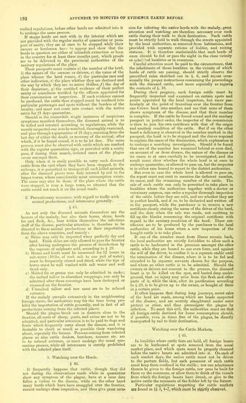 scribed regulations, before other herds are admitted into it to undergo the same process. If steppe herds are met with in the interior which are not provided with the regular marks of quarantine or pass- port of sanity, they are at once to be stopped while their owners or herdsmen have to appear and show that the herds in question are either of inlandish extraction or been in the country for at least three months past, which proofs are to be delivered to the provincial authorities of the sanitary regulations of the place. These passports must contain a) the number of the herd, a) the names of the owners or drivers, c) the name of the place whence the herd comes, d) the particular race and other indication, e) the place whither they are destined and the way by which they are to arrive thither,/) the day of their departure, g) the certified evidence of their perfect sanity or soundness testified by the officers appointed for their examination or inspection. If such evidence cannot be produced, the cattle thus stopped must be confined into particular pasturages and spots without the borders of the locality, and must not come into contact with the native cattle for 21 days quarantine. Should in the meanwhile single instances of suspicious symptoms manifest themselves, the diseased animal is to be killed and interred according to regulations, while the merely suspected one is to be watched, thoroughly examined, and pass through a quarantine of 21 days, counting from the last day of either the death or recovery of the animal, after which, if it be found sound, it is to be let free. The same process must also be observed with cattle which are marked with the regular quarantine sign, or provided with a sanity pass, if during their march, isolated cases of the plague occur amongst them. Only when it is easily possible to carry such diseased cattle from the spot where they have been stopped, to the railways, it is permitted to transport all such killed animals, after the diseased pieces were duly interred by rail to the larger towns, where considerable meat consumption exists. The same may also be done, if the place where the cattle were stopped, is near a large town, so situated that the cattle could not reach it on the usual roads. 2. Precautionary measures, with regard to traffic with animal productions, and intercourse generally. §43. As not only the diseased animals themselves are the bearers of the malady, but also their horns, skins, hoofs fat and flesh, &c., bear within themselves the infectious stuff of the disease, particular attention is therefore to be directed to these animal productions at their importation from the above countries, and namely: a) Skins may only be imported when perfectly dry and hard. Fresh skins are only allowed to pass the frontier after having undergone the process of disinfection by the vapours of sulphuric acid, according to § 29. b) Horns and hoofs must be immersed for 12 hours in salt-water (10 lbs. of rock salt to one pail of water), must be frequently stirred and dried, while the tips of horns must be well washed with salt water and well dried only. c> Melted fat or grease can only be admitted in casks; the melted tallow in abundant wrappings, can only be admitted after these coverings have been destroyed or cleansed on the frontier. d) Unmelted tallow and raw meat are to be refused entrance. If the malady prevails extensively in the neighbouring foreign states, the authorities may for the time being pro- hibit the importation of cattle generally, and in fact of all productions coming from the infected places. Should the plague break out in districts close to the frontier, all sorts of sheep, goats, and swine are not to be admitted, and particular attention is to be paid to dogs and fowls which frequently carry about the disease, and it is desirable to check as much as possible their wandering about, especially the former. Persons coming from infected places as also cattle dealers, butchers, tanners etc. are to be refused entrance, or must undergo the usual qua- rantine process, while all intercourse is strictly prohibited with the infected place itself. 3. Watching over the Herds. § 44. It frequently happens that cattle, though they did not during the observations made while in quarantine show any symptom of the plague, have at a later date fallen a victim to the disease, while on the other hand many herds which have been smuggled over the frontier, cannot undergo close inspection, and thus give great occa- sion for infecting the native herds with the malady, great attention and watching are therefore necessary over such cattle during their walk to their destination. Such cattle must be strictly held to walk through the streets appointed by the local authorities, as removed from habitations, and provided with separate rations of fodder, and resting stations. It is therefore inadmissible that such herds of oxen should be fed or pass the night in the close vicinity of inhabited localities or in commons. Careful attention must be paid to the circumstance, that the inhabitants of those localities in the vicinity of which herds of cattle are passing, should strictly observe the prescribed rules sketched out in §. 6, and repeat occa- sionally the proper instructions concerning the proceedings with the diseased cattle, and more especially as regards the contents of §. 18. During then’ progress, such foreign cattle must be frequently inspected and examined on certain spots and points appointed by the local inspectors, but more par- ticularly at the point of transition over the frontier from one Crown land into another, and see that none of them shows symptoms of the disease, and that their number is complete. If the cattle be found sound and the sanitary passport in perfect order, the inspector of the commission is then to join his own certificate with that of the origin and sanitary condition of the cattle. But if on the other hand a deficiency is observed in the number marked in the passport, the herd is to be stopped and the driver required to explain the cause of the diminution, which explanation is to undergo a searching investigation. Should it be found that one of the number has remained behind or even died, on account of or from disease, the nature of the disease or its cause is at once carefully to be investigated, and the result must show whether the whole herd is at once to undergo quarantine, or allowed to pass on, but the inspector is in either case bound to report to the district authorities. But even in case the whole herd is allowed to pass on, the report must not omit to mention the deficient number, its cause, and the remaining number of the cattle. The sale of such cattle can only be permitted to take place in localities where the authorities together with a doctor or veterinary surgeon, can order a regular thorough inspection of the cattle before they are sold, and see whether they are in perfect health, and if so, to be deducted and written off in the passport, while the purchaser is to receive a new certificate clearly stating the name of the driver of the herd, and the date when the sale was made, not omitting to fill up the blanks concerning the original certificate with regard to the sanitary condition of the herd. These cer- tificates are to be produced by the purchaser to the local authorities of his home when a new inspection of the bought cattle is to take place. If one of the number must from illness remain back, the local authorities are strictly forbidden to allow such a cattle to be harboured in the premises amongst the other cattle, while they are bound to use even force, and against the will of the driver, to confine it in a separate stable until the termination of the disease, where it is to be fed and attended to by separate servants chosen for the purpose, and where no other cattle is to be admitted. Should the owners or drivers not consent to the process, the diseased beast is to be killed on the spot, and buried deep under- ground, that no injury may arise from the flesh and other parts of it, while the skin, after its purification according to § 29, is to be given up to the owner, or bought of them at a certain price. It often happens that during long journeys, secret sales of the herd are made, among which are heads suspected of the disease, and are secretly slaughtered under some pretext or other, and thus promulgate the plague by infection. To meet this evil, the authorities must see that all foreign cattle destined for home consumption should, if possible, even in times free of the plague, be directly transported by rail to their destination. Watching over the Cattle Markets. § 45. In localities where cattle fairs are held, all foreign beasts are to be harboured at spots removed from the usual market place, and which spots must be properly cleansed before the native beasts are admitted into it. On each of such market days, the native cattle must not be driven to the pasture fields, but each possessor of such cattle must keep them confined in the stable; nor can admittance therein be given to the foreign cattle, nor pens be built for them on the commons, or allow them to drink of the vessels from which the foreign beasts have drunk, or give to the native cattle the remnants of the fodder left by the former. Particular regulations respecting the cattle markets are found in §§ 3, 4-7, which must be strictly observed.