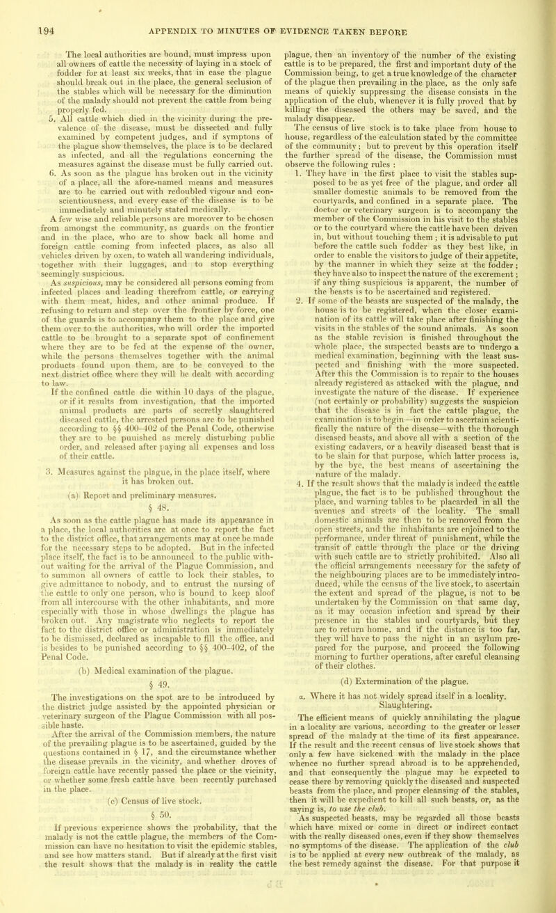 The local authorities are bound, must impress upon all owners of cattle the necessity of laying in a stock of fodder for at least six weeks, that in case the plague should break out in the place, the general seclusion of the stables which will be necessary for the diminution of the malady should not prevent the cattle from being properly fed. 5, All cattle which died in the vicinity during the pre- valence of the disease, must be dissected and fully examined by competent judges, and if symptons of the plague show themselves, the place is to be declared as infected, and all the regulations concerning the measures against the disease must be fully carried out. 6. As soon as the plague has broken out in the vicinity of a place, all the afore-named means and measures are to be carried out with redoubled vigour and con- scientiousness, and every case of the disease is to be immediately and minutely stated medically. A few wise and reliable persons are moreover to be chosen from amongst the community, as guards on the frontier and in the place, who are to show back all home and foreign cattle coming from infected places, as also all vehicles driven by oxen, to watch all wandering individuals, together with their luggages, and to stop everything seemingly suspicious. As suspicious, may be considered all persons coming from infected places and leading therefrom cattle, or carrying with them meat, hides, and other animal produce. If refusing to return and step over the frontier by force, one of the guards is to accompany them to the place and give them over to the authorities, who will order the imported cattle to be brought to a separate spot of confinement where they are to be fed at the expense of the owner, while the persons themselves together with the animal products found upon them, are to be conveyed to the next district office where they will be dealt with according to law. If the confined cattle die within 10 days of the plague, or if it results from investigation, that the imported animal products are parts of secretly slaughtered diseased cattle, the arrested persons are to be punished according to §§ 400-402 of the Penal Code, otherwise they are to be puuished as merely disturbing public order, and released after paying all expenses and loss of their cattle. 3. Measures against the plague, in the place itself, where it has broken out. (a)' Report and preliminary measures. § 48. As soon as the cattle plague has made its appearance in a place, the local authorities are at once to report the fact to the district office, that arrangements may at once be made for the necessary steps to be adopted. But in the infected place itself, the fact is to be announced to the public with- out waiting for the arrival of the Plague Commission, and to summon all owners of cattle to lock their stables, to give admittance to nobody, and to entrust the nursing of the cattle to only one person, who is bound to keep aloof from all intercourse noth the other inhabitants, and more especially with those in whose dwellings the plague has broken out. Any magistrate who neglects to report the fact to the district office or administration is immediately to be dismissed, declared as incapable to fill the office, and is besides to be punished according to §§ 400-402, of the Penal Code. (b) Medical examination of the plague. § 49. The investigations on the spot are to be introduced by the district judge assisted by the appointed physician or veterinary surgeon of the Plague Commission with all pos- sible haste. After the arrival of the Commission members, the nature of the prevailing plague is to be ascertained, guided by the questions contained in § 17, and the circumstance whether the disease prevails in the vicinity, and whether droves of foreign cattle have recently passed the place or the vicinity, or whether some fresh cattle have been recently purchased in the place. (c) Census of live stock. § 50. If previous experience shows the probability, that the malady is not the cattle plague, the members of the Com- mission can have no hesitation to visit the epidemic stables, and see how matters stand. But if already at the first visit the result shows that the malady is in reality the cattle plague, then an inventory of the number of the existing cattle is to be prepared, the first and important duty of the Commission being, to get a true knowledge of the character of the plague then prevailing in the place, as the only safe means of quickly suppressing the disease consists in the application of the club, whenever it is fully proved that by killing the diseased the others may be saved, and the malady disappear. The census of live stock is to take place from house to house, regardless of the calculation stated by the committee of the community; but to prevent by this operation itself the further spread of the disease, the Commission must observe the following rules : 1. They have in the first place to visit the stables sup- posed to be as yet free of the plague, and order all smaller domestic animals to be removed from the courtyards, and confined in a separate place. The doctor or veterinary surgeon is to accompany the member of the Commission in his visit to the stables or to the courtyard where the cattle have been driven in, but without touching them; it is advisable to put before the cattle such fodder as they best like, in order to enable the visitors to judge of their appetite, by the manner in which they seize at the fodder; they have also to inspect the nature of the excrement; if any thing suspicious is apparent, the number of the beasts is to be ascertained and registered. 2. If some of the beasts are suspected of the malady, the house is to be registered, when the closer exami- nation of its cattle will take place after finishing the visits in the stables of the sound animals. As soon as the stable revision is finished throughout the whole place, the suspected beasts are to nndergo a medical examination, beginning with the least sus- pected and finishing with the more suspected. After this the Commission is to repair to the houses already registered as attacked with the plague, and investigate the nature of the disease. If experience (not certainly or probability) suggests the suspicion that the disease is in fact the cattle plague, the examination is to begin—in order to ascertain scienti- fically the nature of the disease—with the thorough diseased beasts, and above all with a section of the existing cadavers, or a heavily diseased beast that is to be slain for that purpose, which latter process is, by the bye, the best means of ascertaining the nature of the malady. 4. If the result shows that the malady is indeed the cattle plague, the fact is to be published throughout the place, and warning tables to be placarded in all the avenues and streets of the locality. The small domestic animals are then to be removed from the open streets, and the inhabitants are enjoined to the performance, under threat of punishment, while the transit of cattle through the place or the driving with such cattle arc to strictly prohibited. Also all the official arrangements necessary for the safety of the neighbouring places are to be immediately intro- duced, while the census of the live stock, to ascertain the extent and spread of the plague, is not to be undertaken by the Commission on that same day, as it may occasion infection and spread by their presence in the stables and courtyards, but they are to return home, and if the distance is too far, they will have to pass the night in an asylum pre- pared for the purpose, and proceed the following morning to further operations, after careful cleansing of their clothes. (d) Extermination of the plague. a. Where it has not widely spread itself in a locality. Slaughtering. The efficient means of quickly annihilating the plague in a locality are various, according to the greater or lesser spread of the malady at the time of its first appearance. If the result and the recent census of five stock shows that only a few have sickened with the malady in the place whence no further spread abroad is to be apprehended, and that consequently the plague may be expected to cease there by removing quickly the diseased and suspected beasts from the place, and proper cleansing of the stables, then it will be expedient to kill all such beasts, or, as the saying is, to use the club. As suspected beasts, may be regarded all those beasts which have mixed or come in direct or indirect contact with the really diseased ones, even if they show themselves no symptoms of the disease. The application of the club is to be applied at every new outbreak of the malady, as the best remedy against the disease. For that purpose it