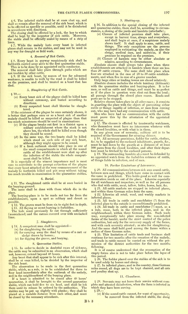 § 6. The infected stable shall be at once shut up, and shall so remain after the removal of the sick beast, which is to be effected as speedily as possible, until it be disinfected in accordance with directions. The closing shall be effected by a lock, the key to which shall be kept by the inspector of sick cattle. Moreover, the stable shall be officially sealed by means of a strip of linen. § 7. While the malady lasts every beast in infected places shall remain in the stables, and ma.y not be U3ed in any way for draught or field work. 4. Removal of Sick Cattle. § 8. Every beast in anyway suspiciously sick shall be forthwith carried away alive to the first quarantine stable. This is to be done by an appointed cattle conductor. The removal shall take place through paths which are not trodden by other cattle. § 9. If the sick beast, by reason of too far advanced weakness, is unable to walk by the road it shall be killed on the premises, and shall be treated as a beast that has died. 5. Slaughtering of Sick Cattle. § 1°.— (a) Every beast sick of the plague shall be killed here without ceremony, and buried according to directions. (h) Every suspected beast shall likewise be slaugh- tered. If the existence of the plague be once certainly shown, it is better that perhaps once or so a beast sick of another malady should be killed as suspected of plague than that too much minuteness should be used in examinations. (c) If the plague breaks out first in a district upon a solitary establishment where the stock is not above ten, the whole shall be killed even though they should be sound. (d) In the same way, the two beasts shall be killed which stood on each side of any sick beast, although they might appear to be sound. (e) If a fresh outbreak should take place in one of the small compartments in which all the sound cattle of the establishment were shut up after the infection of the stable the whole compart- ment shall be killed. It is especially of the utmost importance and is most sure to contribute to the prompt extinction of the plague that every beast attacked at the very commencement of the malady lie forthwith killed and put away without taking too much trouble in examination in the quarantine stables. 6. Burial. §11. The slaughtered cattle shall be at once buried in the burying-ground. The same shall be done with those which die in the place. The burying-place is to be made not too far from the establishments, upon a spot as solitary and desert as possible. § 12. The graves must be from six to eight feet in depth. § 13. All flaying or secret burying is forbidden. The hide must previously be cut through sufficiently (ausreichcnd) and the carcass covered over with unslacked lime. 7. Slaughterers. § 14. A competent man shall be appointed— (a) for slaughtering the cattle; (b) for carrying away the dead by means of a cart or sledge drawn by horses ; (c) for digging the graves, and burying. 8. Quarantine Stables. § 15. In order to decide in doubtful cases of sickness, the cattle may be submitted to an observation, which shall not, however, extend beyond 48 hours. Any beast that shall appear to be sick after this interval, shall be at once killed, to be decided by the inspector of the sick beast. The observation to be made in the first quarantine stable, which, as a rule, is to be established for three to four head immediately after the outbreak of the malady, and in the neighbourhood of the burying place. If a beast is admitted to be sound after 48 hours’ quarantine, it shall be brought to the second quarantine stable, which can hold five to six head, and shall be left there until its release be ordered by the authorities. The stables may be put up slightly with planks ; they shall be placed at a suitable distance from each other, and must be closed by the necessary attendants. 9. Shutting-up. § 16. In addition to the special closing of the infected and quarantine stables, there shall be, according to circum- stances, a closing of the yards and hamlets (ortschafte); (a) Closure of infected premises shall take place, except in harvest time, always and everywhere, and shall begin at once, if a suspicious malady shows itself. It shall apply to men, cattle, and things. The only exceptions are the persons employed in extirpating the malady, as also the clergy, medical men, and mid wives, if their presence be required on the premises. (b) Closure of hamlets may be either absolute or relative, according to circumstances. Absolute closure shall always take place when three establishments are attacked in hamlets where there are less than 20 cattle owners. The same shall take place when four are attacked in the case of 20 to 30 cattle establish- ments, and when five in case of a greater number. Only large cities or trading towns are closed relatively. Absolute closure includes the whole territory (feldmark) with the quarantine stables and burying-place. It is for men, as well as cattle and things, and must be as perfect as if the place in question were shut out from the land; all passage through the closed place ceases. Roads and posts are to be stopped. Relative closure takes place in all other cases; it consists in guarding the place with the object of preventing either cattle or things capable of infection, or men from coming out, who may have had any communication with cattle. Men who have had no communication with the cattle must prove this by the attestation of the appointed inspector. § 17. The closure is effected by trustworthy watchmen, who themselves must have no intercourse whatever with the closed localities, or with what is in them. In any given case of necessity, military aid is to be required of the Government for securing closure. § 18. All necessary provisions, fodder for cattle, clothes, &c. to be supplied to the enclosed inhabitants, guards, &c., must be laid down by the guards at a distance of at least 100 paces from the closed localities, and after their depar- ture must be fetched by the enclosed persons. § 19. The surrounding hamlets also must be defended by an appointed watch from the forbidden entrance of cattle, of things liable to infection, and of men. 10. Further Limitations of Intercourse. § 20. All communications between sick ana sound cattle, between men and things, which have come in contact with the same is prohibited. This holds good as well for com- munication inside as out of the place. Likewise especially for all watchmen and inspectors, as well as for all persons who deal with cattle, meat, tallow, hides, horns, hair, &c. § 21. All cattle markets are stopped in infected places, and within three German miles from the same. § 22. Likewise all retail, wool, and weekly markets in infected places. § 25. All trade in cattle and rauchfutter (?) from the infected place to the outside is unconditionally prohibited. § 24. All trade in cattle and rauchfutter (?) must, as a a rule, cease, both in the infected place, and in the neighbourhood, within three German miles. Such trade may, exceptionally take place among the non-infected farms of the hamlet, under the strict control of the police authorities, but only for the necessary supply of the farms, and with such necessity attested ; as also for slaughtering. And the same shall hold good among the farms within a radius of three German miles. § 25. This limitation of cattle trade and business shall continue for two months after the cessation of the malady, and trade in cattle cannot be carried on without the per- mission of the district authorities for the two months following. It is of course understood that the resumption of the empty forms also is not to take place before the lapse of this period. § 26. The fodder placed over the stables of the sick is to be used solely by horses and sheep. § 27. In infected places, and in the country, three German miles round, all dogs are to be kept chained, and all cats and poultry shut up. 11. Cleanliness. § 28. Servants may not leave their service without com- plete and attested disinfection, when the farm is infected in which they have been serving. § 29.— (a) If the sound cattle cannot, for want of opportunity, be removed from the infected stable, the dung Bb 3