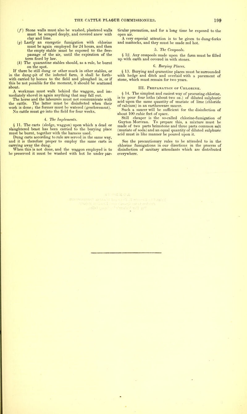 (/) Stone walls must also be washed, plastered walls must be scraped deeply, and covered anew with clay and lime. (g) Lastly an energetic fumigation with chlorine must be again employed for 24 hours, and then the empty stable must be exposed to the free- passage of the air, until the expiration of the term fixed by law. (A) The quarantine stables should, as a rule, be burnt on the spot. If there be still dung or other muck in other stables, or in the dung-pit of the infected farm, it shall be forth- with carried by horses to the field and ploughed in, or if this be not possible for the moment, it should be scattered about. A workman must walk behind the waggon, and im- mediately shovel in again anything that may fall out. The horse and the labourers must not communicate with the cattle. The latter must he disinfected when their work is done; the former must be watered (geschwemmt). No cattle must go into the field for four weeks. 4. The Implements. §11. The carts (sledge, waggon) upon which a dead or slaughtered beast has been carried to the burying place must be burnt, together with the harness used. Dung carts according to rule are served in the same way, and it is therefore proper to employ the same carts in carrying away the dung. When this is not done, and the waggon employed is to be preserved it must be washed with hot lie under par- ticular precaution, and for a long time be exposed to the open air. A very especial attention is to be given to dung-forks and mattocks, and they must he made red hot. 5. The Cesspools. § 12. Any cesspools made upon the farm must be filled up with earth and covered in with stones. 6. 'Burying Places. § 13. Burying and qrarantine places must he surrounded with hedge and ditch and overlaid with a pavement of stone, which must remain for two years. III. Preparation of Chlorine. § 14. The simplest and easiest way of procuring chlorine, is to pour four loths (about two oz.) of diluted sulphuric acid upon the same quantity of muriate of lime (chloride of calcium) in an earthenware saucer. Such a saucer will be sufficient for the disinfection of about 100 cubic feet of space. Still cheaper is the so-called chlorine-fumigation of Guyton Morveau. To prepare this, a mixture must be made of two parts brimstone and three parts common salt (muriate of soda) and an equal quantity of diluted sulphuric acid must in like manner he poured upon it. See the precautionary rules to be attended to in the chlorine fumigations in our directions in the process of disinfection of sanitary attendants which are distributed everywhere.