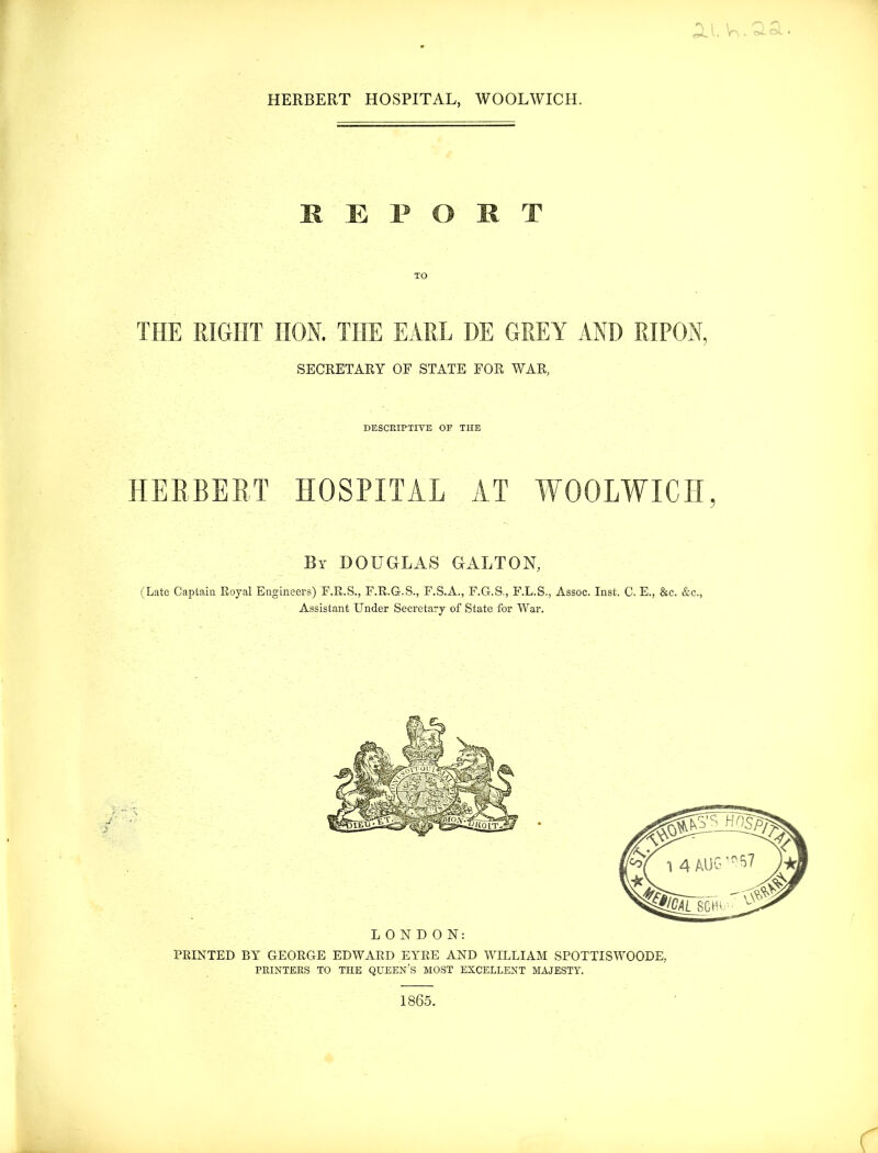 HERBERT HOSPITAL, WOOLWICH. REPORT THE RIGHT HON. THE EARL DE GREY AND RIPON, SECRETARY OF STATE FOR WAR, DESCRIPTIVE OP THE HERBERT HOSPITAL AT WOOLWICH, By DOUGLAS GALTON, (Late Captain. Royal Engineers) F.R.S., F.R.G-.S., F.S.A., F.G-.S-, F.L.S., Assoc. Inst. C. E., &c. &c., Assistant Under Secretary of State for War. LONDON: PRINTED Blr GEORGE EDWARD EYRE AND WILLIAM SPOTTISWOODE, PRINTERS TO THE QUEEN’S MOST EXCELLENT MAJESTY. 1865.