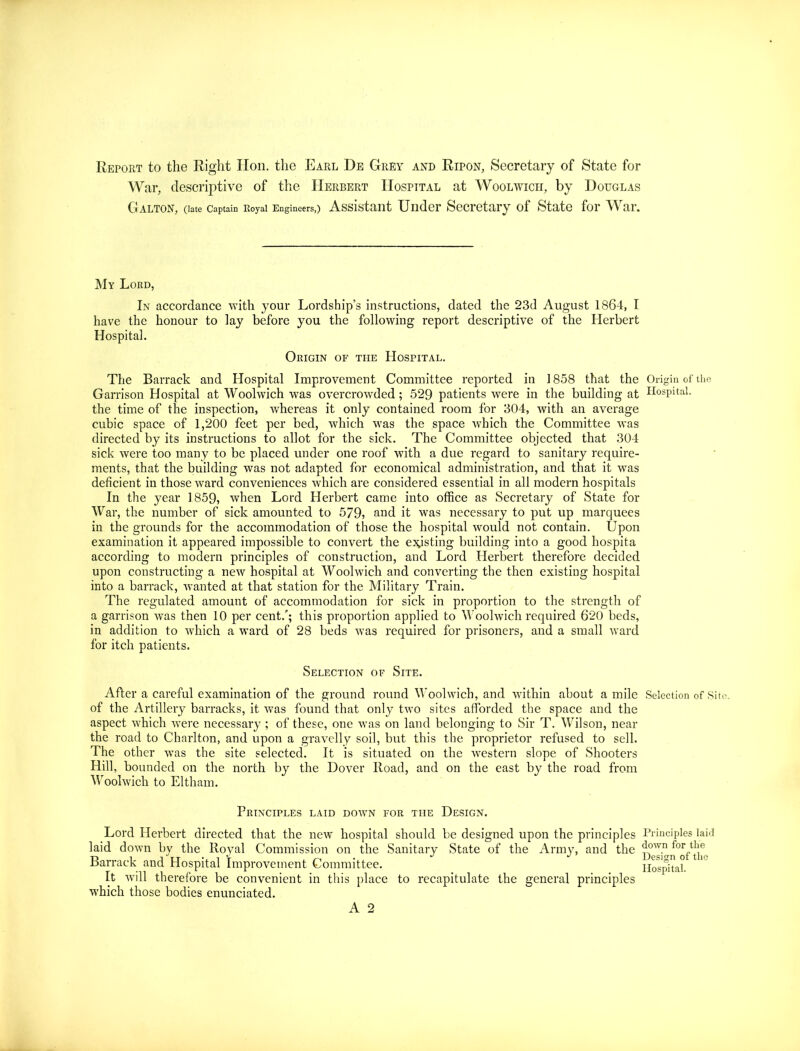 Report to the Right Hon. the Earl De Grey and Ripon, Secretary of State for War, descriptive of the Herbert Hospital at Woolwich, by Douglas Galton, (late Captain Royal Engineers,) Assistant Under Secretary of State for War. My Lord, In accordance with your Lordship’s instructions, dated the 23d August 1864, I have the honour to lay before you the following report descriptive of the Herbert Hospital. Origin of the Hospital. The Barrack and Hospital Improvement Committee reported in 1858 that the Origin of the Garrison Hospital at Woolwich was overcrowded; 529 patients were in the building at Hospital, the time of the inspection, whereas it only contained room for 304, with an average cubic space of 1,200 feet per bed, which was the space which the Committee was directed by its instructions to allot for the sick. The Committee objected that 304 sick were too many to be placed under one roof with a due regard to sanitary require- ments, that the building was not adapted for economical administration, and that it was deficient in those ward conveniences which are considered essential in all modern hospitals In the year 1859, when Lord Herbert came into office as Secretary of State for War, the number of sick amounted to 579, and it was necessary to put up marquees in the grounds for the accommodation of those the hospital would not contain. Upon examination it appeared impossible to convert the existing building into a good hospita according to modern principles of construction, and Lord Herbert therefore decided upon constructing a new hospital at Woolwich and converting the then existing hospital into a barrack, wanted at that station for the Military Train. The regulated amount of accommodation for sick in proportion to the strength of a garrison was then 10 per cent.’; this proportion applied to Woolwich required 620 beds, in addition to which a ward of 28 beds was required for prisoners, and a small ward for itch patients. Selection of Site. After a careful examination of the ground round Woolwich, and within about a mile Selection of Site, of the Artillery barracks, it was found that only two sites afforded the space and the aspect which were necessary ; of these, one was on land belonging to Sir T. Wilson, near the road to Charlton, and upon a gravelly soil, but this the proprietor refused to sell. The other was the site selected. It is situated on the western slope of Shooters Hill, bounded on the north by the Dover Road, and on the east by the road from Woolwich to Eltham. Principles laid down for the Design. Lord Herbert directed that the new hospital should be designed upon the principles Principles laid laid down by the Royal Commission on the Sanitary State of the Army, and the ^°w.n Barrack and Hospital Improvement Committee. Hospital. 10 It will therefore be convenient in this place to recapitulate the general principles which those bodies enunciated.