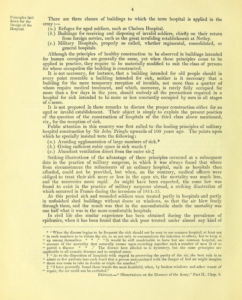 Principles laid clown for the Design of the Hospital. There are three classes of buildings to which the term hospital is applied in the army:— (a.) Refuges for aged soldiers, such as Chelsea Hospital. (6.) Buildings for receiving and disposing of invalid soldiers, chiefly on their return from foreign service, such as the great invaliding establishment at Netley. (c.) Military Hospitals, properly so called, whether regimental, consolidated, or general hospitals. Although the principles of healthy construction to be observed in buildings intended for human occupation are generally the same, yet when these principles come to be applied in practice, they require to be materially modified to suit the class of persons for whose occupation the building is constructed. It is not necessary, for instance, that a building intended for old people should in every point resemble a building intended for sick, neither is it necessary that a building for the mere temporary reception of invalids, not more than a quarter of whom require medical treatment, and which, moreover, is rarely fully occupied for more than a few days in the year, should embody all the precautions required in a hospital for sick intended to be more or less constantly occupied by men in all stages of d'sease. It is not proposed in these remarks to discuss the proper construction either for an aged or invalid establishment. Their object is simply to explain the present position of the question of the construction of hospitals of the third class above mentioned, viz., for the reception of sick. Public attention in this country was first called to the leading principles of military hospital construction by Sir John Pringle upwards of 100 years ago. The points upon which he specially insisted were the following: (a.) Avoiding agglomeration of large numbers of sick.* (b.) Giving sufficient cubic space in sick wards.f (c.) Abundant ventilation direct from the outer air.J Striking illustrations of the advantage of these principles occurred at a subsequent date in the practice of military surgeons, in which it was always found that where from circumstances the refinements of an ordinary hospital, such as hospitals then afforded, could not be provided, but when, on the contrary, medical officers were obliged to treat their sick more or less in the open air, the mortality was much less, and the recoveries more rapid. As might have been expected, the same law was found to exist in the practice of military surgeons abroad, a striking illustration of which occurred in France during the invasions of 1814-15. At this period sick and wounded soldiers were treated partly in hospitals and partly in unfinished shed buildings without doors or windows, so that the air blew freely through them, and the result was that in the uncomfortable sheds the mortality was one half what it was in the more comfortable hospitals. In civil life also similar experience has been obtained during the prevalence of epidemics, when it has been found that the sick poor treated under almost any kind of * “When the disease begins to be frequent the sick should not be sent to one common hospital, at least not “ in such numbers as to vitiate the air, so as not only to communicate the infection to others, but to keep it “ up among themselves * * .” “ It would be still unadvisable to have but one common hospital, on “ account of the mortality that naturally ensues upon crowding together such a number of men ill of so “ putrid a disease * * .” The disease here alluded to is dysentery, but the same principles are applicable to all zymotic diseases and to surgical cases. | “ As to the disposition of hospitals with regard to preserving the purity of the air, the best rule is to “ admit so few patients into each ward that a person unacquainted with the danger of bad air might imagine “ there was room to take in double or triple the number.” J “ I have generally found those wards the most healthful, when, by broken windows and other wants of “ repair, the air could not be excluded.” Pkingle.-—“ Observations on the Diseases of the Army,” Part II., Chap. 3.