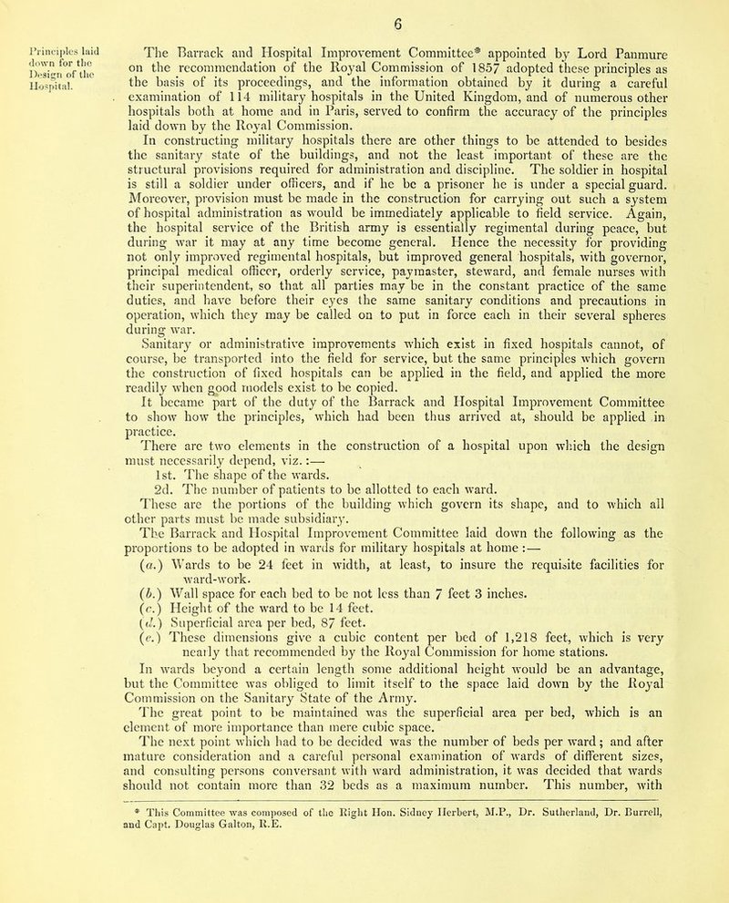 Principles laid down for the Design of the Hospital. The Barrack and Hospital Improvement Committee* appointed by Lord Panmure on the recommendation of the Royal Commission of 1857 adopted these principles as the basis of its proceedings, and the information obtained by it during a careful examination of 114 military hospitals in the United Kingdom, and of numerous other hospitals both at home and in Paris, served to confirm the accuracy of the principles laid down by the Royal Commission. In constructing military hospitals there are other things to be attended to besides the sanitary state of the buildings, and not the least important of these are the structural provisions required for administration and discipline. The soldier in hospital is still a soldier under officers, and if he be a prisoner he is under a special guard. Moreover, provision must be made in the construction for carrying out such a system of hospital administration as would be immediately applicable to field service. Again, the hospital service of the British army is essentially regimental during peace, but during war it may at any time become general. Hence the necessity for providing not only improved regimental hospitals, but improved general hospitals, with governor, principal medical officer, orderly service, paymaster, steward, and female nurses with their superintendent, so that all parties may be in the constant practice of the same duties, and have before their eyes the same sanitary conditions and precautions in operation, which they may be called on to put in force each in their several spheres during war. Sanitary or administrative improvements which exist in fixed hospitals cannot, of course, be transported into the field for service, but the same principles which govern the construction of fixed hospitals can be applied, in the field, and applied the more readily when good models exist to be copied. It became part of the duty of the Barrack and Hospital Improvement Committee to show how the principles, which had been thus arrived at, should be applied in practice. There are two elements in the construction of a hospital upon which the design must necessarily depend, viz.:— 1 st. The shape of the wards. 2d. The number of patients to be allotted to each ward. These are the portions of the building which govern its shape, and to which all other parts must be made subsidiary. The Barrack and Hospital Improvement Committee laid down the following as the proportions to be adopted in wards for military hospitals at home :— (a.) Wards to be 24 feet in width, at least, to insure the requisite facilities for ward-work. (b.) Wall space for each bed to be not less than 7 feet 3 inches. (c.) Height of the ward to be 14 feet. (d.) Superficial area per bed, 87 feet. (e.) These dimensions give a cubic content per bed of 1,218 feet, which is very nearly that recommended by the Royal Commission for home stations. In wards beyond a certain length some additional height would be an advantage, but the Committee was obliged to limit itself to the space laid down by the Royal Commission on the Sanitary State of the Army. The great point to be maintained was the superficial area per bed, which is an element of more importance than mere cubic space. The next point which had to be decided was the number of beds per ward; and after mature consideration and a careful personal examination of wTards of different sizes, and consulting persons conversant with ward administration, it was decided that wards should not contain more than 32 beds as a maximum number. This number, with * This Committee was composed of the Eight Hon. Sidney Herbert, M.P., Dr. Sutherland, Dr. Burrell, and Capt, Douglas Galton, R.E.