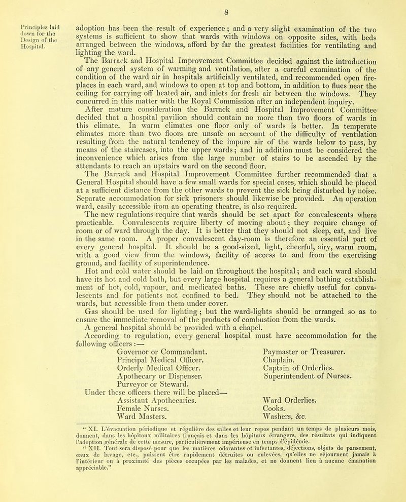 Principles laid down for the Design of the Hospital. adoption has been the result of experience; and a very slight examination of the two systems is sufficient to show that wards with windows on opposite sides, with beds arranged between the windows, afford by far the greatest facilities for ventilating and lighting the ward. The Barrack and Hospital Improvement Committee decided against the introduction of any general system of warming and ventilation, after a careful examination of the condition of the ward air in hospitals artificially ventilated, and recommended open fire- places in each ward, and windows to open at top and bottom, in addition to flues near the ceiling for carrying off heated air, and inlets for fresh air between the windows. They concurred in this matter with the Royal Commission after an independent inquiry. After mature consideration the Barrack and Hospital Improvement Committee decided that a hospital pavilion should contain no more than two floors of wards in this climate. In warm climates one floor only of wards is better. In temperate climates more than two floors are unsafe on account of the difficulty of ventilation resulting from the natural tendency of the impure air of the wards below to pass, by means of the staircases, into the upper wards; and in addition must be considered the inconvenience which arises from the large number of stairs to be ascended by the attendants to reach an upstairs ward on the second floor. The Barrack and Hospital Improvement Committee further recommended that a General Hospital should have a few small wards for special cases, which should be placed at a sufficient distance from the other wards to prevent the sick being disturbed by noise. Separate accommodation for sick prisoners should likewise be provided. An operation ward, easily accessible from an operating theatre, is also required. The new regulations require that wards should be set apart for convalescents where practicable. Convalescents require liberty of moving about; they require change of room or of ward through the day. It is better that they should not sleep, eat, and live in the same room. A proper convalescent day-room is therefore an essential part of every general hospital. It should be a good-sized, light, cheerful, airy, warm room, •with a good view from the windows, facility of access to and from the exercising ground, and facility of superintendence. Hot and cold water should be laid on throughout the hospital; and each ward should have its hot and cold bath, but every large hospital requires a general bathing establish- ment of hot, cold, vapour, and medicated baths. These are chiefly useful for conva- lescents and for patients not confined to bed. They should not be attached to the wards, but accessible from them under cover. Gas should be used for lighting; but the ward-lights should be arranged so as to ensure the immediate removal of the products of combustion from the wards. A general hospital should be provided with a chapel. According to regulation, every general hospital must have accommodation for the following officers :— Governor or Commandant. Principal Medical Officer. Orderly Medical Officer. Apothecary or Dispenser. Purveyor or Steward. Under these officers there will be placed— Assistant Apothecaries. Ward Orderlies. Female Nurses. Cooks. Ward Masters. Washers, &c. Paymaster or Treasurer. Chaplain. Captain of Orderlies. Superintendent of Nurses. “ XI. L’evacuation periodique et reguliere des salles et leur repos pendant un temps de plusieurs mois, donnent, dans les hopitaux militaires frangais et dans les hopitaux etrangers, des resultats qui indiquent l’adoption generate de cette mesure, particulierement imperieuse en temps d’epidemie. “ XII. Tout sera dispose pour que les matieres odorantes et infectantes, dejections, objets de pansement, eaux de lavage, etc., puissent etre rapidement detruites ou enlevees, qu’elles ne sejournent jamais a l’interieur ou a proximite des pieces occupees par les malades, et ne donnent lieu a aucune emanation appreciable.”