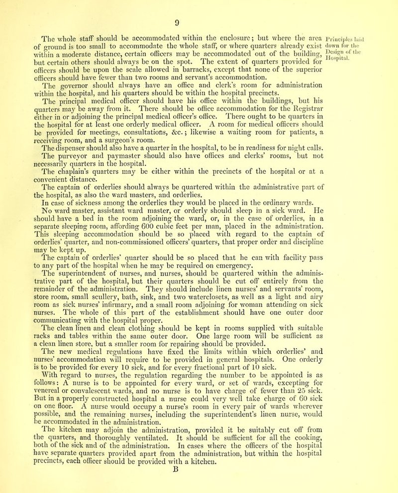 The whole staff should be accommodated within the enclosure; but where the area Principles laid of ground is too small to accommodate the whole staff, or where quarters already exist down for the within a moderate distance, certain officers may be accommodated out of the building, °f tllc but certain others should always be on the spot. The extent of quarters provided for ospi a ' officers should be upon the scale allowed in barracks, except that none of the superior officers should have fewer than two rooms and servant’s accommodation. The governor should always have an office and clerk’s room for administration within the hospital, and his quarters should be within the hospital precincts. The principal medical officer should have his office within the buildings, but his quarters may be away from it. There should be office accommodation for the Registrar either in or adjoining the principal medical officer’s office. There ought to be quarters in the hospital for at least one orderly medical officer. A room for medical officers should be provided for meetings, consultations, &c.; likewise a waiting room for patients, a receiving room, and a surgeon’s room. The dispenser should also have a quarter in the hospital, to be in readiness for night calls. The purveyor and paymaster should also have offices and clerks’ rooms, but not necessarily quarters in the hospital. The chaplain’s quarters may be either within the precincts of the hospital or at a convenient distance. The captain of orderlies should always be quartered within the administrative part of the hospital, as also the ward masters, and orderlies. In case of sickness among the orderlies they would be placed in the ordinary wards. No ward master, assistant ward master, or orderly should sleep in a sick ward. He should have a bed in the room adjoining the ward, or, in the case of orderlies, in a separate sleeping room, affording 600 cubic feet per man, placed in the administration. This sleeping accommodation should be so placed with regard to the captain of orderlies’ quarter, and non-commissioned officers’ quarters, that proper order and discipline may be kept up. The captain of orderlies’ quarter should be so placed that he can with facility pass to any part of the hospital when he may be required on emergency. The superintendent of nurses, and nurses, should be quartered within the adminis- trative part of the hospital, but their quarters should be cut off entirely from the remainder of the administration. They should include linen nurses’ and servants’ room, store room, small scullery, bath, sink, and two waterclosets, as well as a light and airy room as sick nurses’ infirmary, and a small room adjoining for woman attending on sick nurses. The whole of this part of the establishment should have one outer door communicating with the hospital proper. The clean linen and clean clothing should be kept in rooms supplied with suitable racks and tables within the same outer door. One large room will be sufficient as a clean linen store, but a smaller room for repairing should be provided. The new medical regulations have fixed the limits within which orderlies’ and nurses’ accommodation will require to be provided in general hospitals. One orderly is to be provided for every 10 sick, and for every fractional part of 10 sick. With regard to nurses, the regulation regarding the number to be appointed is as follows: A nurse is to be appointed for every ward, or set of wards, excepting for venereal or convalescent wards, and no nurse is to have charge of fewer than 25 sick. But in a properly constructed hospital a nurse could very well take charge of 60 sick on one floor. A nurse would occupy a nurse’s room in every pair of wards wherever possible, and the remaining nurses, including the superintendent’s linen nurse, would be accommodated in the administration. The kitchen may adjoin the administration, provided it be suitably cut off from the quarters, and thoroughly ventilated. It should be sufficient for all the cooking, both of the sick and of the administration. In cases where the officers of the hospital have separate quarters provided apart from the administration, but within the hospital precincts, each officer should be provided with a kitchen. B