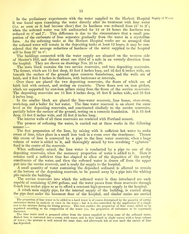 In the preliminary experiments with the water supplied to the Herbert Hospital Supply of Water, it was found upon examining the water directly after its treatment with lime water (i.e. as soon as it had become clear) that its hardness was reduced from 21° to 9°; when the softened water was left undisturbed for 12 or 24 hours the hardness was reduced to 8° and 7°* This difference is due to the circumstance that a small pro- portion of the carbonate of lime separates gradually from the water in a crystalline form. As the softening tanks at the Herbert Hospital works are so arranged that the softened water will remain in the depositing tanks at least 12 hours, it may be con- sidered that the average reduction of hardness of the water supplied to the hospital will be from 21° to 8°. The buildings connected with the water supply are situated on the western side of Shooter’s Hill, and distant about one third of a mile in an easterly direction from the hospital. They are shown on drawings Nos. 23 to 30. The main block contains the two service reservoirs, and two depositing reservoirs. The former, which are 15 feet deep, 35 feet 3 inches long, and 16 feet 6 inches wide, are beneath the surface of the ground upon concrete foundations, and the walls are of brick, and 2 feet 3 inches in thickness, with buttresses at intervals. Over these are placed the two depositing reservoirs, the floors of which are of brick laid with cement, and resting on concrete. These floors rest on iron girders, which are supported by cast-iron pillars rising from the floors of the service reservoirs. The depositing reservoirs are 11 feet 3 inches deep, 16 feet 6 inches wide, and 35 feet 3 inches long. In the smaller block are placed the lime-water reservoir, lime house, store-room, workshop, and a boiler for hot water. The lime water reservoir is on about the same level as the depositing reservoirs, and constructed similarly to the service reservoirs, partially below the surface of the ground, resting on a concrete foundation. It is 15 feet deep, 14 feet 6 inches wide, and 16 feet 9 inches long. The interior walls of all these reservoirs are rendered with Portland cement. The process of softening the water, is carried out at these works iu the following manner:— The first preparation of the lime, by mixing with it sufficient hot water to make cream of lime, takes place in a small iron tank in a room over the storehouse. Thence this cream of lime is conveyed by a pipe to the lime water reservoir, when a large volume of water is added to it, and thoroughly mixed by two revolving “ agitators ” fixed in the centre of the reservoir. When sufficiently mixed, the lime water is conducted by a pipe to one of the depositing reservoirs, when the necessary proportion of water is added to it. Here it remains until a sufficient time has elapsed to allow of the deposition of the earthy constituents of the water, and then the softened water is drawn off from the upper part into the service reservoir, and is ready for supply to the hospital. A small quantity of water containing the deposited sediment is allowed to remain at the bottom of the depositing reservoir, to be passed away by a pipe into the whiting pits outside the building. The service reservoirs into which the softened water is thus introduced are each capable of containing 47,000 gallons, and the water passes from those reservoirs through 6-inch iron socket pipes so as to afford a constant high-pressure supply to the hospital. A 4-inch main supply pipe, for the internal supply of the building, is carried along the pipe duct under the basement floor of the hospital, and similar mains are carried The proportion of lime water to be added to a hard water is of course determined by the quantity of earthy carbonates shown by analysis to exist in the water ; but it is also controlled by the application of a simple test to the mixture during the liming process. This test enables the proportion of lime water added to be regulated according as the composition of the water (i.e. the proportion of carbonates to be separated) fluctuates. The lime water used is prepared either from the water supplied or from some of the softened water. Slaked lime is converted into a cream, with water, and is then mixed in slight excess with a large volume of water ; the mixture is well stirred for some time, and afterwards left at rest until the excess of lime has deposited.