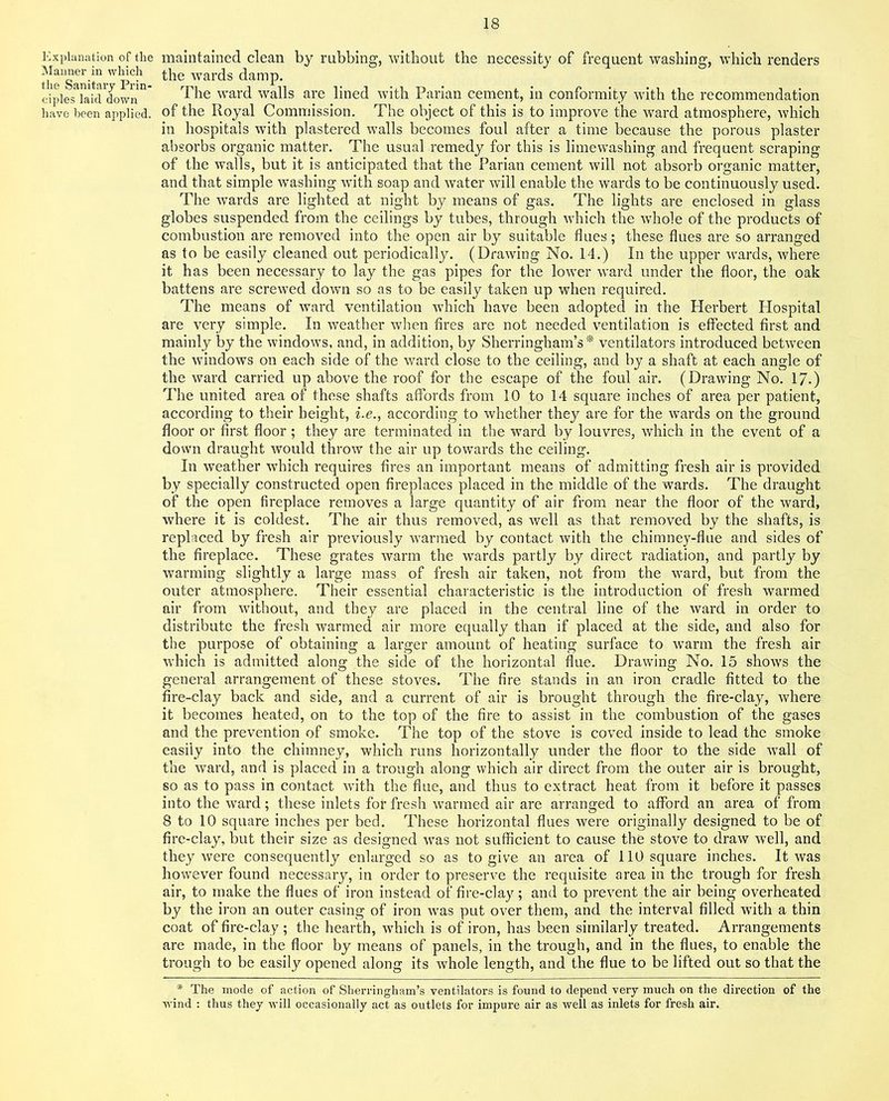 Explanation of the Manner in which the Sanitary Prin- ciples laid down have been applied. maintained clean by rubbing, without the necessity of frequent washing, which renders the wards damp. The ward walls are lined with Parian cement, in conformity with the recommendation of the Royal Commission. The object of this is to improve the ward atmosphere, which in hospitals with plastered walls becomes foul after a time because the porous plaster absorbs organic matter. The usual remedy for this is limewashing and frequent scraping of the walls, but it is anticipated that the Parian cement will not absorb organic matter, and that simple washing with soap and water will enable the wards to be continuously used. The wards are lighted at night by means of gas. The lights are enclosed in glass globes suspended from the ceilings by tubes, through which the whole of the products of combustion are removed into the open air by suitable flues; these flues are so arranged as to be easily cleaned out periodically. (Drawing No. 14.) In the upper wards, where it has been necessary to lay the gas pipes for the lower ward under the floor, the oak battens are screwed dowTn so as to be easily taken up when required. The means of ward ventilation -which have been adopted in the Herbert Hospital are very simple. In weather when fires are not needed ventilation is effected first and mainly by the windows, and, in addition, by Sherringham’s * ventilators introduced between the windows on each side of the ward close to the ceiling, and by a shaft at each angle of the ward carried up above the roof for the escape of the foul air. (Drawing No. 17.) The united area of these shafts affords from 10 to 14 square inches of area per patient, according to their height, i.e., according to whether they are for the wards on the ground floor or first floor; they are terminated in the ward by louvres, which in the event of a down draught would throw the air up towards the ceiling. In weather which requires fires an important means of admitting fresh air is provided by specially constructed open fireplaces placed in the middle of the wards. The draught of the open fireplace removes a large quantity of air from near the floor of the ward, where it is coldest. The air thus removed, as well as that removed by the shafts, is replaced by fresh air previously warmed by contact with the chimney-flue and sides of the fireplace. These grates warm the wards partly by direct radiation, and partly by warming slightly a large mass of fresh air taken, not from the wTard, but from the outer atmosphere. Their essential characteristic is the introduction of fresh warmed air from without, and they are placed in the central line of the ward in order to distribute the fresh warmed air more equally than if placed at the side, and also for the purpose of obtaining a larger amount of heating surface to wrarm the fresh air which is admitted along the side of the horizontal flue. Drawing No. 15 shows the general arrangement of these stoves. The fire stands in an iron cradle fitted to the fire-clay back and side, and a current of air is brought through the fire-clay, where it becomes heated, on to the top of the fire to assist in the combustion of the gases and the prevention of smoke. The top of the stove is coved inside to lead the smoke easily into the chimney, which runs horizontally under the floor to the side wall of the ward, and is placed in a trough along which air direct from the outer air is brought, so as to pass in contact with the flue, and thus to extract heat from it before it passes into the ward; these inlets for fresh warmed air are arranged to afford an area of from 8 to 10 square inches per bed. These horizontal flues were originally designed to be of fire-clay, but their size as designed was not sufficient to cause the stove to draw well, and they were consequently enlarged so as to give an area of 110 square inches. It was however found necessary, in order to preserve the requisite area in the trough for fresh air, to make the flues of iron instead of fire-clay; and to prevent the air being overheated by the iron an outer casing of iron was put over them, and the interval filled with a thin coat of fire-clay ; the hearth, which is of iron, has been similarly treated. Arrangements are made, in the floor by means of panels, in the trough, and in the flues, to enable the trough to be easily opened along its whole length, and the flue to be lifted out so that the * The mode of action of Sherringham’s ventilators is found to depend very much on the direction of the wind : thus they will occasionally act as outlets for impure air as well as inlets for fresh air.