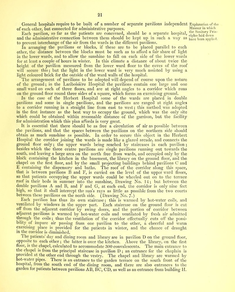 General hospitals require to be built of a number of separate pavilions independent of each other, but connected for administrative purposes. Each pavilion, so far as the patients are concerned, should be a separate hospital, and the administrative connection between them should be kept up in such a way as to prevent interchange of the air from the wards in the different pavilions. In arranging the pavilions or blocks, if these are to be placed parallel to each other, the distance between the blocks must be such as to afford a fair share of light in the lower wards, and to allow the sunshine to fall on each side of the lower wards for at least a couple of hours in winter. In this climate a distance of about twice the height of the pavilion measured from the lower ward floor to the eaves of the roof will secure this; but the light in the lower ward is very much assisted by using a light coloured brick for the outside of the ward walls of the hospital. The arrangement of pavilions to be adopted will depend of course upon the nature of the ground; in the Lariboisiere Hospital the pavilions contain one large and one small ward on each of three floors, and are at right angles to a corridor which runs on the ground floor round three sides of a square, which forms an exercising ground. In the case of the Herbert Hospital some of the -wards are placed in double pavilions and some in single pavilions, and the pavilions are ranged at right angles to a corridor running in a straight line from east to west; this method was adopted in the first instance as the best way to occupy the ground, which was the only site which could be obtained within reasonable distance of the garrison, but the facility for administration which this plan affords is very great. It is essential that there should be as free a circulation of air as possible between the pavilions, and that the spaces between the pavilions on the northern side should obtain as much sunshine as possible. In order to secure this object in the Herbert Hospital the corridor joining the wards is made like a glazed arcade, and connects the ground floor only; the upper wards being reached by staircases in each pavilion ; besides which the three centre pavilions are single pavilions running out towards the south, and leaving a large area on the north free from wards, and occupied only by the block containing the kitchen in the basement, the library on the ground floor, and the chapel on the first floor, and by the small projecting buildings behind pavilions C and E containing the dispensary and baths. The roof of the corridor along this space, that is between pavilions B and E, is carried on the level of the upper ward floors, so that patients occupying the upper wards could be wheeled out on to the terrace roof in their beds in summer into the sunshine, Drawing No. 14; but between the double pavilions A and B, and F and G, at each end, the corridor is only nine feet high, so that it shall intercept the sun’s rays as little as possible from the two courts between these pavilions on the north side. (Drawing No. 7.) Each pavilion has thus its own staircase; this is warmed by hot-water coils, and ventilated by windows in the upper part. Each staircase on the ground floor is cut off from the adjacent corridor by swing doors, and the portion of corridor between adjacent pavilions is warmed by hot-water coils and ventilated by fresh air admitted through the coils ; thus the ventilation of the corridor effectually cuts off the possi- bility of impure air passing from one pavilion to the other, a cheerful and warm exercising place is provided for the patients in winter, and the chance of draught in the corridor is diminished. The patients’ day and dining room and library are in pavilion D on the ground floor, opposite to each other; the latter is over the kitchen. Above the library, on the first floor, is the chapel, calculated to accommodate 300 convalescents. The main entrance to the chapel is from the principal staircase in pavilion D ; an entrance for the chaplain is provided at.the other end through the vestry. The chapel and library are warmed by hot-water pipes. There is an entrance to the garden terrace on the south front of the hospital, from the south end of the dining room, and there are also entrances to the garden for patients between pavilions AB, BC, CD, as well as an entrance from building H. Explanation of the Manner in which the Sanitary Prin- ciples laid down
