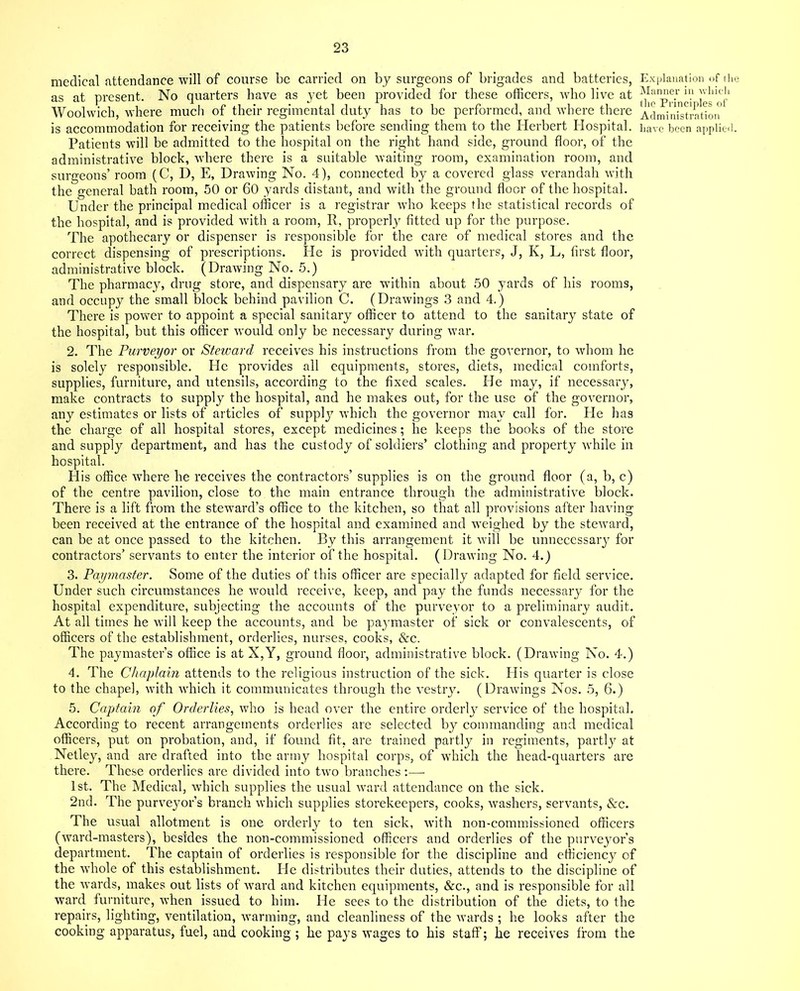 medical attendance will of course be carried on by surgeons of brigades and batteries, as at present. No quarters have as yet been provided for these officers, who live at Woolwich, where much of their regimental duty has to be performed, and where there Patients will be admitted to the hospital on the right hand side, ground floor, of the administrative block, where there is a suitable waiting room, examination room, and surgeons’ room (C, D, E, Drawing No. 4), connected by a covered glass verandah with the general bath room, 50 or 60 yards distant, and with the ground floor of the hospital. Under the principal medical officer is a registrar wrho keeps the statistical records of the hospital, and is provided with a room, R, property fitted up for the purpose. The apothecary or dispenser is responsible for the care of medical stores and the correct dispensing of prescriptions. He is provided with quarters, J, K, L, first floor, administrative block. (Drawing No. 5.) The pharmacy, drug store, and dispensary are within about 50 yards of his rooms, and occupy the small block behind pavilion C. (Drawings 3 and 4.) There is power to appoint a special sanitary officer to attend to the sanitary state of the hospital, but this officer would only be necessary during war. 2. The Purveyor or Steward receives his instructions from the governor, to whom he is solely responsible. He provides all equipments, stores, diets, medical comforts, supplies, furniture, and utensils, according to the fixed scales. He may, if necessary, make contracts to supply the hospital, and he makes out, for the use of the governor, any estimates or lists of articles of supply which the governor may call for. He has the charge of all hospital stores, except medicines; he keeps the books of the store and supply department, and has the custody of soldiers’ clothing and property while in hospital. His office where he receives the contractors’ supplies is on the ground floor (a, b, c) of the centre pavilion, close to the main entrance through the administrative block. There is a lift from the steward’s office to the kitchen, so that all provisions after having been received at the entrance of the hospital and examined and weighed by the steward, can be at once passed to the kitchen. By this arrangement it will be unnecessary for contractors’ servants to enter the interior of the hospital. (Drawing No. 4.) 3. Paymaster. Some of the duties of this officer are specialty adapted for field service. Under such circumstances he would receive, keep, and pay the funds necessary for the hospital expenditure, subjecting the accounts of the purveyor to a preliminary audit. At all times he will keep the accounts, and be paymaster of sick or convalescents, of officers of the establishment, orderlies, nurses, cooks, &c. The paymaster’s office is at X,Y, ground floor, administrative block. (Drawing No. 4.) 4. The Chaplain attends to the religious instruction of the sick. His quarter is close to the chapel, with which it communicates through the vestry. (Drawings Nos. 5, 6.) 5. Captain of Orderlies, who is head over the entire orderly service of the hospital. According to recent arrangements orderlies are selected by commanding and medical officers, put on probation, and, if found fit, are trained partly in regiments, partly at Netley, and are drafted into the army hospital corps, of which the head-quarters are there. These orderlies are divided into two branches :— 1st. The Medical, which supplies the usual ward attendance on the sick. 2nd. The purveyor’s branch which supplies storekeepers, cooks, washers, servants, &c. The usual allotment is one orderly to ten sick, with non-commissioned officers (ward-masters), besides the non-commissioned officers and orderlies of the purveyor’s department. The captain of orderlies is responsible for the discipline and efficiency of the whole of this establishment. He distributes their duties, attends to the discipline of the wards, makes out lists of ward and kitchen equipments, &c., and is responsible for all ward furniture, when issued to him. He sees to the distribution of the diets, to the repairs, lighting, ventilation, warming, and cleanliness of the wards ; he looks after the cooking apparatus, fuel, and cooking ; he pays wages to his staff; he receives from the Explanation of (1 Manner in which the Principles of Administration