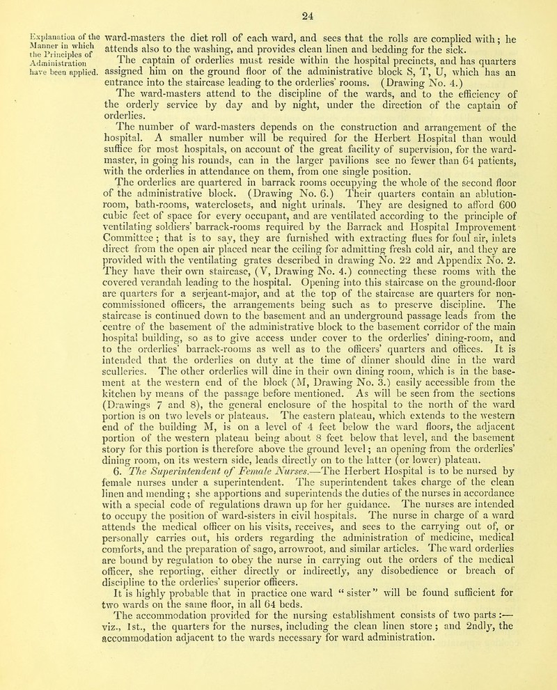 Explanation of the ward-masters the diet roll of each ward, and sees that the rolls are complied with; he th^Prind lesTof a^ends a^so t° the washing, and provides clean linen and bedding for the sick. Administratio^ T^e caPtain °f orderlies must reside within the hospital precincts, and has quarters have been applied, assigned him on the ground floor of the administrative block S, T, U, which has an entrance into the staircase leading to the orderlies’ rooms. (Drawing No. 4.) The ward-masters attend to the discipline of the wards, and to the efficiency of the orderly service by day and by night, under the direction of the captain of orderlies. The number of ward-masters depends on the construction and arrangement of the hospital. A smaller number will be required for the Herbert Hospital than would suffice for most hospitals, on account of the great facility of supervision, for the ward- master, in going his rounds, can in the larger pavilions see no fewer than 64 patients, with the orderlies in attendance on them, from one single position. The orderlies are quartered in barrack rooms occupying the whole of the second floor of the administrative block. (Drawing No. 6.) Their quarters contain an ablution- room, bath-rooms, waterclosets, and night urinals. They are designed to afford 600 cubic feet of space for every occupant, and are ventilated according to the principle of ventilating soldiers’ barrack-rooms required by the Barrack and Hospital Improvement Committee; that is to say, they are furnished with extracting flues for foul air, inlets direct from the open air placed near the ceiling for admitting fresh cold air, and they are provided with the ventilating grates described in drawing No. 22 and Appendix No. 2. They have their own staircase, ( V, Drawing No. 4.) connecting these rooms with the covered verandah leading to the hospital. Opening into this staircase on the ground-floor are quarters for a serjeant-major, and at the top of the staircase are quarters for non- commissioned officers, the arrangements being such as to preserve discipline. The staircase is continued down to the basement and an underground passage leads from the centre of the basement of the administrative block to the basement corridor of the main hospital building, so as to give access under cover to the orderlies’ dining-room, and to the orderlies’ barrack-rooms as well as to the officers’ quarters and offices. It is intended that the orderlies on duty at the time of dinner should dine in the ward sculleries. The other orderlies will dine in their own dining room, which is in the base- ment at the western end of the block (M, Drawing No. 3.) easily accessible from the kitchen by means of the passage before mentioned. As will be seen from the sections (Drawings 7 and 8), the general enclosure of the hospital to the north of the ward portion is on two levels or plateaus. The eastern plateau, which extends to the western end of the building M, is on a level of 4 feet below the ward floors, the adjacent portion of the western plateau being about 8 feet below that level, and the basement story for this portion is therefore above the ground level; an opening from the orderlies’ dining room, on its western side, leads directly on to the latter (or lower) plateau. 6. The Superintendent of Female Nurses.—The Herbert Hospital is to be nursed by female nurses under a superintendent. The superintendent takes charge of the clean linen and mending ; she apportions and superintends the duties of the nurses in accordance with a special code of regulations drawn up for her guidance. The nurses are intended to occupy the position of ward-sisters in civil hospitals. The nurse in charge of a ward attends the medical officer on his visits, receives, and sees to the carrying out of, or personally carries out, his orders regarding the administration of medicine, medical comforts, and the preparation of sago, arrowroot, and similar articles. The ward orderlies are bound by regulation to obey the nurse in carrying out the orders of the medical officer, she reporting, either directly or indirectly, any disobedience or breach of discipline to the orderlies’ superior officers. It is highly probable that in practice one ward “ sister” will be found sufficient for two wards on the same floor, in all 64 beds. The accommodation provided for the nursing establishment consists of two parts :— viz., 1st., the quarters for the nurses, including the clean linen store; and 2ndly, the accommodation adjacent to the wards necessary for ward administration.