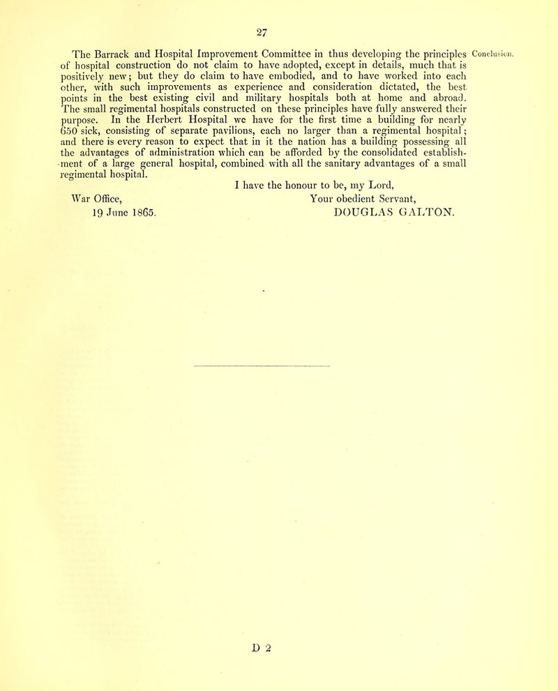 of hospital construction do not claim to have adopted, except in details, much that is positively new; but they do claim to have embodied, and to have worked into each other, with such improvements as experience and consideration dictated, the best points in the best existing civil and military hospitals both at home and abroad. The small regimental hospitals constructed on these principles have fully answered their purpose. In the Herbert Hospital we have for the first time a building for nearly 650 sick, consisting of separate pavilions, each no larger than a regimental hospital; and there is every reason to expect that in it the nation has a building possessing all the advantages of administration which can be afforded by the consolidated establish- ment of a large general hospital, combined with all the sanitary advantages of a small regimental hospital. I have the honour to be, my Lord, War Office, Your obedient Servant, 19 June 1865. DOUGLAS GALTON. D 2