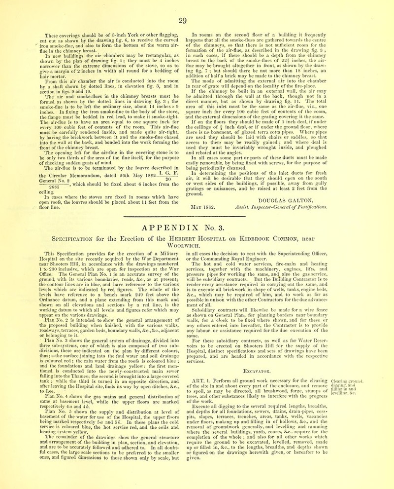 These coverings should he of 3-inch York or other flagging, cut out as shown by the drawing fig. 6, to receive the curved iron smoke-flue, and also to form the bottom of the warm air- flue in the chimney breast. In new buildings the air chambers may be rectangular, as shown by the plan of drawing fig. 4 ; they must be 4 inches narrower than the extreme dimensions of the stove, so as to give a margin of 2 inches in width all round for a bedding of hair mortar. From this air chamber the air is eondueted into the room by a shaft shown by dotted lines, in elevation fig. 3, and in section in figs. 9 and 10. The air and smoke-flues in the chimney breasts must be formed as shown by the dotted lines in drawing fig. 3 ; the smoke-flue is to be left the ordinary size, about 14 inches x 9 inches. In fixing the iron smoke-flue to the body of the stove, the flange must be bedded in red lead, to make it smoke-tight. The air-flue is to have an area equal to one square inch for every 100 cubic feet of contents of the room. This air-flue must be carefully rendered inside, and made quite air-tight, by having the brickwork between it and the smoke-flue chased into the wall at the back, and bonded into the work forming the front of the chimney breast. The opening left for the air-flue in the covering stone is to be only two thirds of the area of the flue itself, for the purpose of checking sudden gusts of wind. The air-flue is to be terminated by the loutTe described in the Circular Memorandum, dated 20th May 1862 -Fl 2685—'—’ should be fixed about 6 inches from the ceiling. In cases where the stoves are fixed in rooms which have open roofs, the louvres should be placed about 11 feet from the floor line. In rooms on the second floor of a building it frequently happens that all the smoke-flues are gathered towards the centre of the chimneys, so that there is not sufficient room for the formation of the air-flue, as described in the drawing fig. 3 ; in such cases, if there should be a depth from the chimney breast to the back of the smoke-flues of 22i inches, the air- flue may be brought altogether in front, as shown by the draw- ing fig. 7 ; but should there be not more than 18 inches, an addition of half a brick may be made to the chimney breast. The mode of admitting the external air into the chamber in rear of grate will depend on the locality of the fire-place. If the chimney be built in an external wall, the air may be admitted through the wall at the back, though not in a direct manner, but as shown by drawing fig. 11. The total area of this inlet must be the same as the air-flue, viz., one square inch for every 100 cubic feet of contents of the room, and the external dimensions of the grating covering it the same. If on the floors they should be made of 1 inch deal, if under the ceilings of | inch deal, or if under the ground fleor, where there is no basement, of glazed terra cotta pipes. Where pipes are used they should be laid with chairs or saddles, so that access to them may be readily gained ; and where deal is used they must be invariably wrought inside, and ploughed and rebated at the angles. In all cases some part or parts of these ducts must be made easily removable, by being fixed with screws, for the purpose of being periodically cleansed. In determining the positions of the inlet ducts for fresh air, it will be desirable that they should open on the south or west sides of the buildings, if possible, away from gully gratings or nuisances, and be raised at least 2 feet from the ground. DOUGLAS GALTON, Mat 1862. Assist. Inspector-General of Fortifications. APPENDIX No. 3. Specification for the Erection of the Herbert Hospital on Kidbrook Common, near Woolwich. This Specification provides for the erection of a Military Hospital on the site recently acquired by the War Department near Shooters Hill, in accordance with the drawings numbered 1 to 230 inclusive, which are open for inspection at the War Office. The General Plan No. 1 is an accurate survey of the ground, with its various boundaries, roads, &e., as at present; the contour lines are in blue, and have reference to the various levels which are indicated by red figures. The whole of the levels have reference to a bench mark 249 feet above the Ordnance datum, and a plane extending from this mark and shown on all elevations and sections by a red line, is the working datum to which all levels and figures refer which may appear on the various drawings. Plan No. 2 is intended to show the general arrangement of the proposed building when finished, with the various walks, roadways, terraces, garden beds, boundary walls, &c., &c., adjacent or belonging to it. Plan No. 3 shows the general system of drainage, divided into three sub-systems, one of which is also composed of two sub- divisions, these are indicated on the plan by different colours, thus;—the surface joining into the foul water and soil drainage is coloured red ; the rain water from the roofs is coloured blue ; and the foundations and land drainage yellow: the first men- tioned is conducted into the newly-constructed main sewer falling into the Thames; the second is brought into a large covered tank ; while the third is turned in an opposite direction, and after leaving the Hospital site, finds its way by open ditches, &e., to Lee. Plan No. 4 shows the gas mains and general distribution of same at basement level, while the upper floors are marked respectively 4 a and 46. Plan No. 5 shows the supply and distribution at level of basement of the water for use of the Hospital, the upper floors being marked respectively 5 a and 5 b. In these plans the cold service is coloured blue, the hot service red, and the coils and heating system yellow. The remainder of the drawings show the general structure and arrangement of the building in plan, section, and elevation, and are to be accurately followed and adhered to. In all doubt- ful cases, the large scale sections to be preferred to the smaller ones, and figured dimensions to those shown only by scale, but in all cases the decision to rest with the Superintending Officer, or the Commanding Royal Engineer. The hot and cold water services, fire-main and heating services, together with the machinery, engines, lifts, and pressure pipes for working the same, and also the gas service, will be subsidiary contracts. But the Building Contractor is to render every assistance required in carrying out the same, and is to execute all brickwork in shape of wells, tanks, engine beds, &c., which may be required of him, and to work as far as possible in unison with the other Contractors for the due advance- ment of all. Subsidiary contracts will likewise be made for a wire fence as shown on General Plan; for planting borders near boundary walls, for a clock to be fixed where shown, and for these or any others entered into hereafter, the Contractor is to provide any labour or assistance required for the due execution of the same. For these subsidiary contracts, as well as for Water Reser- voirs to be erected on Shooters Hill for the supply of the Hospital, distinct specifications and sets of drawings have been prepared, and are headed in accordance with the respective services. Excavatok. ART. 1. Perform all ground work necessary for the clearing of the site in and about every part of the enclosure, and remove to spoil, as may be directed, all brushwood, furze, stumps of trees, and other substances likely to interfere with the progress of the work. Execute all digging to the several required lengths, breadths, and depths for all foundations, sewers, drains, drain-pipes, cess- pits, slopes, terraces, trenches, areas, tanks, wells, vacancies under floors, making up and filling in of hollows, &c., and the removal of groundwork generally, and levelling and ramming where the several buildings, yards, courts, &c.. require tor the completion of the whole ; and also for all other works which require the ground to be excavated, levelled, removed, made up or filled in, &c., to the lengths, breadths, and depths shown or figured on the drawings herewith given, or hereafter to be given. Clearing ground, digging, and filling in and levelling, &c.