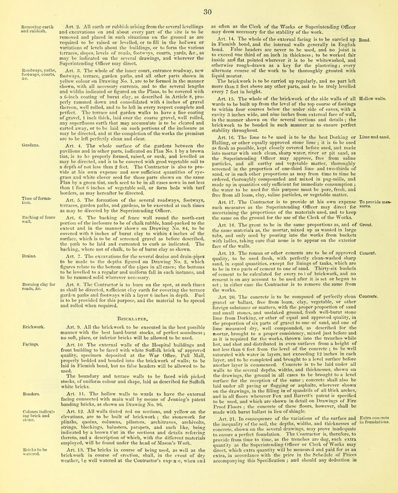 Removing earth and rubbish. Roadways, paths, footways, courts, &c. Gardens. Time of forma- tion. Backing of fence wall. Drains. Burning clay for roads, &c. Brickwork. Facings. Bonders. Colours indicat- ing brick and stone. Bricks to be vv atered. Art. 2. All earth or rubbish arising from the several levellings and excavations on and about every part of the site is to he removed and placed in such situations on the ground as are required to be raised or levelled, or to fill in the hollows or variations of levels about the buildings, or to form the various terraces, slopes, levels of roads, footways, courts, yards, &c., as may he indicated on the several drawings, and wherever the Superintending Officer may direct. Art. 3. The whole of the inner court, entrance roadway, new footways, terrace, garden paths, and all other parts shown in yellow colour on Drawing No. 1, are to be formed in the manner shown, with all necessary currents, and to the several lengths and widths indicated or figured on the Plans, to be covered with a 6-inch coating of burnt clay, as described in Article 8, pro- perly rammed down and consolidated with 4 inches of gravel thereon, well rolled, and to be left in every respect complete and perfect. The terrace and garden walks to have a fine coating of gravel, 1 inch thick, laid over the coarse gravel, well rolled, any superfluous earth that may accumulate is to be cleared and carted away, or to be laid on such portions of the inclosure as may be directed, and at the completion of the works the premises are to be left perfectly clean and clear. Art. 4. The whole surface of the gardens between the pavilions and in'other parts, indicated on Plan No. 1 by a brown tint, is to be properly formed, raised, or sunk, and levelled as may be directed, and is to be covered with good vegetable soil to a depth of not less than 2 feet. The Contractor is also to pro- vide at his own expense and sow sufficient quantities of rye- grass and white clover seed for those parts shown on the same Plan by a green tint, such seed to be in all cases sown in not less than 1 foot 6 inches of vegetable soil, or form beds with turf borders, as may hereafter be directed. Art. 5. The formation of the several roadways, footways, terraces, garden paths, and gardens, to be executed at such times as may be directed by the Superintending Officer. Art. 6. The backing of fence wall round the north-east portion of the inclosure to be of chalk rubble, hand-packed to the extent and in the manner shown on Drawing No. 84, to be covered with 8 inches of burnt clay to within 4 inches of the surface, which is to be of screened gravel as before described, the path to be laid and currented to curb as indicated. The backing, where not of chalk, to be of burnt clay as shown. Art. 7. The excavations for the several drains and drain-pipes to be made to the depths figured on Drawing No. 2, which figures relate to the bottom of the pipes in all cases; the bottoms to be levelled to a regular and uniform fall in each instance, and to be rammed solid wherever necessary. Art. 8. The Contractor is to burn on the spot, at such times as shall be directed, sufficient city earth for covering the terrace garden paths and footways with a layer 6 inches in depth. Puel is to be provided for this purpose, and the material to be spread and rolled when required. Bricklayer, Art. 9. All the brickwork to be executed in the best possible manner with the best hard-burnt stocks, of perfect soundness j no soft, place, or inferior bricks will be allowed to be used. Art. 10. The external walls of the Hospital buildings and front building to be faced with white Suffolk brick of approved quality, specimen deposited at the War Office, Fall Mall, properly bedded and bonded into the brickwork of walls; to be laid in Flemish bond, but no false headers will be allowed to be used. The boundary and terrace walls to be faced with picked stocks, of uniform colour and shape, laid as described for Suffolk white bricks. Art. 11. The hollow walls to wards to have the external facing connected with main wall by means of Jenning’s patent bonding bricks, as shown on Drawing No. 96. Art. 12. All walls tinted red on sections, and yellow on the elevations, are to be built of brickwork ; the stonework for plinths, quoins, columns, pilasters, architraves, archivolts, strings, blockings, balusters, parapets, and such like, being indicated by a brown t:nt in the sections and details referring thereto, and a description of which, with the different materials employed, will be found under the head of Mason’s Work. Art. 13. The bricks in course of being used, as well as the brickwork in course of erection, shall, in the event of dry weather, be well watered at the Contractor’s expense, when and as often as the Clerk of the Works or Superintending Officer may deem necessary for the stability of the work. Art. 14. The whole of the external facing is to be carried up in Flemish bond, and the internal walls generally in English bond. False headers are never to be used, and no joint is to exceed one third of an inch in thickness; to be worked fair inside and flat pointed wherever it is to be whitewashed, and otherwise rough-drawn as a key for the plastering; every alternate course of the work to be thoroughly grouted with liquid mortar. The brickwork is to be carried up regularly, and no part left more than 3 feet above any other parts, and to be truly levelled every 7 feet in height. Art. 15. The whole of the brickwork of the side walls of all wards to be built up from the level of the top course of footings to within four courses below the under side of eaves, with a cavity 3 inches wide, and nine inches from external face of wall, in the manner shown on the several sections and details ; the brickwork to be bonded in such manner as to ensure perfect stability throughout. Art. 16. The lime to be used is to be the best Dorking or Hailing, or other equally approved stone lime ; it is to be used as fresh as possible, kept closely covered before used, and made into mortar with such clean, sharp water, river or pit sand, as the Superintending Officer may approve, free from saline particles, and all earthy and vegetable matter, thoroughly screened in the proportion of one-third lime and two-thirds of sand, or in such other proportions as may from time to time be ordered, thoroughly compounded and mixed in pug-mills, and made up in quantities only sufficient for immediate consumption ; the water to be used for this purpose must be pure, fresh, and free from all loam, clay, saline particles, or vegetable matter. Art. 17. The Contractor is to provide at his own expense such measures as the Superintending Officer may direct for ascertaining the proportions of the materials used, and to keep the same on the ground for the use of the Clerk of the Works. Art. 18. The grout to be in the same proportions as, and of the same materials as, the mortar, mixed up as wanted in large tubs, and only used by pouring into the works from buckets with ladles, taking care that none is to appear on the exterior face of the walls. Art. 19. The roman or other cements are to be of approved quality, to be used fresh, with perfectly clean-washed sharp sand, in equal quantities, except for linings of tanks, which are to be in two parts of cement to one of sand. Thirty-six bushels of cement to be calculated for every ro 1 of brickwork, and no cement is on any account to be used after it is set or begun to set; in either case the Contractor is to remove the same from the works. Art. 20. The concrete is to be composed of perfectly clean gravel or ballast, free from loam, clay, vegetable, or other foreign substance or matters, with the proper proportion of sand and small stones, and unslaked ground, fresh well-burnt stone lime from Dorking, or other of equal and approved quality, in the proportion of six parts of gravel to one of sand, and one of lime measured dry, well compounded, as described for the mortar, brought to a proper consistency, mixed just before and as it is required for the works, thrown into the trenches while hot, and shot and distributed in even surfaces from a height of not less than 6 feet from the level of the concrete ; to be well saturated with water in layers, not exceeding 12 inches in each layer, and to be completed and brought to a level surface before another layer is commenced. Concrete is to be laid under all walls to the several depths, widths, and thicknesses, shown on the drawings, the ground in all cases to be brought to a level surface for the reception of the same ; concrete shall also be laid under all paving or flagging or asphalte, wherever shown on the drawings, in the filling irrof spandrils of all brick arches, and in all floors wherever Fox and Barrett’s patent is specified to be used, and which are shown in detail on Drawings of Fire Proof Floors ; the concrete of these floors, however, shall be made with burnt ballast in lieu of shingle. Art. 21. In consequence of the variations of the surface and the inequality of the soil, the depths, widths, and thicknesses of concrete, shown on the several drawings, may prove inadequate to ensure a perfect foundation. The Contractor is, therefore, to provide from time to time, as the trenches are dug, such extra quantity as the Superintending Officer or Clerk of Works may direct, which extra quantity will be measured and paid for as an extra, in accordance with the price in the Schedule of Prices accompanying this Specification ; and should any deduction in Bond. Hollow walls. Lime and sand. To provide mea- sures. Grout. Cement. Concrete. Extra concrete in foundations.