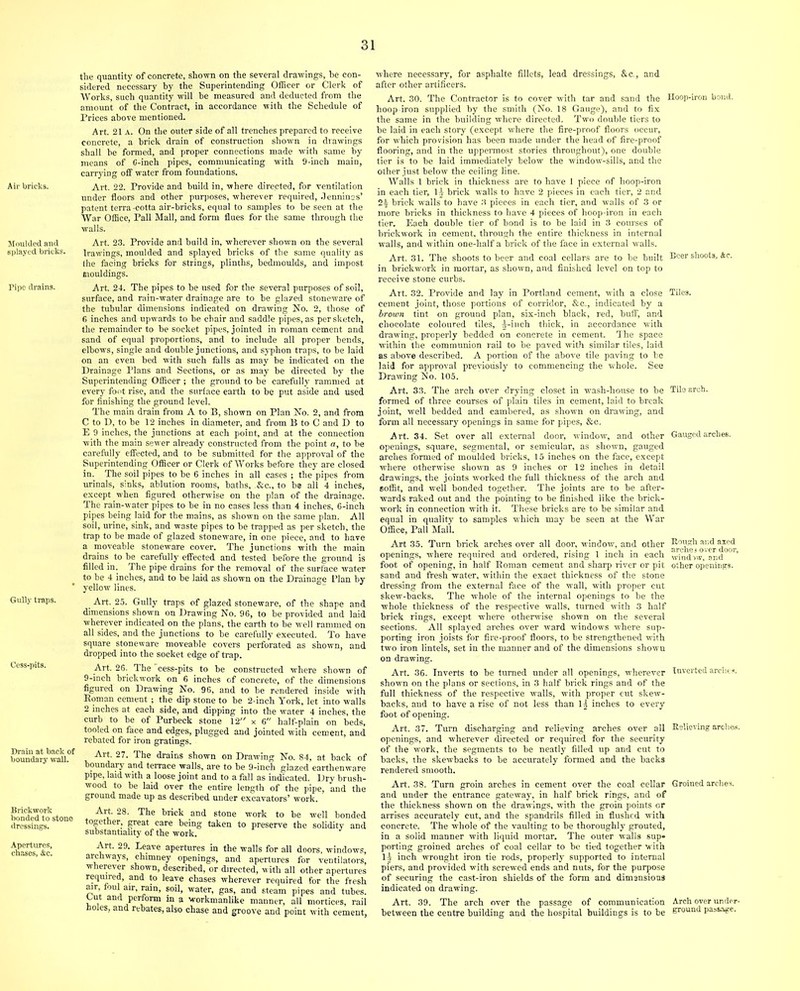 Air bricks. Moulded and splayed bricks. Pipe drains. Gully traps. Cess-pits. Drain at back of boundary- wall. Brickwork bonded to stone dressings. Apertures, chases, Ac. the quantity of concrete, shown on the several drawings, he con- sidered necessary by the Superintending Officer or Clerk of Works, such quantity will be measured and deducted from the amount of the Contract, in accordance with the Schedule of Prices above mentioned. Art. 21 a. On the outer side of all trenches prepared to receive concrete, a brick drain of construction shown in drawings shall be formed, and proper connections made with same by means of C-inch pipes, communicating with 9-inch main, carrying off water from foundations. Art. 22. Provide and build in, where dire.cted, for ventilation under floors and other purposes, wherever required, Jenninss’ patent terra-cotta air-bricks, equal to samples to be seen at the War Office, Pall Mall, and form flues for the same through the walls. Art. 23. Provide and build in, wherever shown on the several lrawings, moulded and splayed bricks of the same quality as the facing bricks for strings, plinths, bedmoulds, and impost mouldings. Art. 24. The pipes to be used for the several purposes of soil, surface, and rain-water drainage are to be glazed stoneware of the tubular dimensions indicated on drawing No. 2, those of 6 inches and upwards to be cbair and saddle pipes, as per sketch, the remainder to be socket pipes, jointed in roman cement and sand of equal proportions, and to include all proper bends, elbows, single and double j unctions, and syphon traps, to be laid on an even bed with such falls as may be indicated on the Drainage Plans and Sections, or as may be directed by the Superintending Officer ; the ground to be carefully rammed at every foot rise, and the surface earth to be put aside and used for finishing the ground level. The main drain from A to B, shown on Plan No. 2, and from C to D, to be 12 inches in diameter, and from B to C and D to E 9 inches, the junctions at each point, and at the connection with the main sewer already constructed from the point a, to be carefully effected, and to be submitted for the approval of the Superintending Officer or Clerk of Works before they are closed in. The soil pipes to be 6 inches in all cases ; the pipes from urinals, sinks, ablution rooms, baths, &c., to be all 4 inches, except when figured otherwise on the plan of the drainage. The rain-water pipes to be in no cases less than 4 inches, 6-inch pipes being laid for the mains, as shown on the same plan. All soil, urine, sink, and waste pipes to be trapped as per sketch, the trap to be made of glazed stoneware, in one piece, and to have a moveable stoneware cover. The junctions with the main drains to be carefully effected and tested before the ground is filled in. The pipe drains for the removal of the surface water to be 4 inches, and to he laid as shown on the Drainage Plan by yellow lines. Art. 25. Gully traps of glazed stoneware, of the shape and dimensions shown on Drawing No. 96, to be provided and laid wherever indicated on the plans, the earth to be well rammed on all sides, and the junctions to be carefully executed. To have square stoneware moveable covers perforated as shown, and dropped into the socket edge of trap. Art. 26. The cess-pits to be constructed where showD of 9-inch brickwork on 6 inches of concrete, of the dimensions figured on Drawing No. 96, and to be rendered inside with Bom an cement ; the dip stone to be 2-inch York, let into walls 2 inches at each side, and dipping into the water 4 inches, the curb to be of Purbeck stone 12 x 6 half-plain on beds, tooled on face and edges, plugged and jointed with cement, and rebated for iron gratings. Art. 27. The drains shown on Drawing No. 84, at back of boundary and terrace walls, are to be 9-inch glazed earthenware pipe, laid with a loose joint and to a fall as indicated. Dry brush- wood to be laid over the entire length of the pipe, and the ground made up as described under excavators’ work. Ait. 28. The brick and stone work to be well bonded together, great care being taken to preserve the solidity and substantiality of the work. Art. 29. Leave apertures in the walls for all doors, windows, archways, chimney openings, and apertures for ventilators, wherever shown, described, or directed, with all other apertures required, and to leave chases wherever required for the fresh air, foul air, rain, soil, water, gas, and steam pipes and tubes. Out and perform in a workmanlike manner, all mortices, rail holes, and rebates, also chase and groove and point with cement, where necessary, for asphalte fillets, lead dressings, &c., and after other artificers. Art. 30. The Contractor is to cover with tar and sand the Hoop-iron bond, hoop iron supplied by the smith (No. 18 Gauge), and to fix the same in the building where directed. Two double tiers to be laid in each story (except where the fire-proof floors occur, for which provision has been made under the head of fire-proof flooring, and in the uppermost stories throughout), one double tier is to be laid immediately below the window-sills, and the other just below the ceiling line. Walls 1 brick in thickness are to have I piece of hoop-iron in each tier, lj- brick walls to have 2 pieces in each tier, 2 and 2)- brick walls to have 3 pieces in each tier, and walls of 3 or more bricks in thickness to have 4 pieces of hoop-iron in each tier. Each double tier of bond is to be laid in 3 courses of brickwork in cement, through the entire thickness in internal walls, and within one-half a brick of the face in external walls. Art. 31. The shoots to beer and coal cellars are to be built Beer shoots, Ac. in brickwork in mortar, as shown, and finished level on top to receive stone curbs. Art. 32. Provide and lay in Portland cement, with a close Tiles, cement joint, those portions of corridor, &c., indicated by a brown tint on ground plan, six-inch black, red, buff, and chocolate coloured tiles, ^-inch thick, in accordance with drawing, properly bedded on concrete in cement. The space within the communion rail to be paved with similar tiles, laid as above described. A portion of the above tile paving to be laid for approval previously to commencing the whole. See Drawing No. 105. Art. 33. The arch over drying closet in wash-house to be Tila arch, formed of three courses of plain tiles in cement, laid to break joint, well bedded and cambered, as shown on drawing, and form all necessary openings in same for pipes, &c. Art. 34. Set over all external door, window, and other Gauged arches, openings, square, segmental, or semicular, as shown, gauged arches formed of moulded bricks, 15 inches on the face, except where otherwise shown as 9 inches or 12 inches in detail drawings, the joints worked the full thickness of the arch and soffit, and well bonded together. The joints are to be after- wards raked out and the pointing to be finished like the brick- work in connection with it. These bricks are to be similar and equal in quality to samples which may be seen at the War Office, Pall Mall. Art 35. Turn brick arches over all door, window, and other ^be^over door openings, where required and ordered, rising 1 inch in each wind v,v 'and ’ foot of opening, in half Boman cement and sharp river or pit other openings, sand and fresh water, within the exact thickness of the stone dressing from the external face of the wall, with proper cut skew-backs. The whole of the internal openings to be the whole thickness of the respective walls, turned with 3 half brick rings, except where otherwise shown on the several sections. All splayed arches over ward windows where sup- porting iron joists for fire-proof floors, to be strengthened with two iron lintels, set in the manner and of the dimensions shown on drawing. Art. 36. Inverts to be turned under all openings, wherever Inverted arches, shown on the plans or sections, in 3 half brick rings and of the full thickness of the respective walls, with proper cut skew- backs, and to have a rise of not less than 1-j inches to every foot of opening. Art. 37. Turn discharging and relieving arches over all Believing arohes. openings, and wherever directed or required for the security of the work, the segments to be neatly filled up and cut to backs, the skewbacks to be accurately formed and the backs rendered smooth. Art. 38. Turn groin arches in cement over the coal cellar Groined arches, and under the entrance gateway, in half brick rings, and of the thickness shown on the drawings, with the groin points or arrises accurately cut, and the spandrils filled in flushed with concrete. The whole of the vaulting to be thoroughly grouted, in a solid manner with liquid mortar. The outer walls sup- porting groined arches of coal cellar to be tied together with 1) inch wrought iron tie rods, properly supported to internal piers, and provided with screwed ends and nuts, for the purpose of securing the cast-iron shields of the form and dimensions indicated on drawing. Art. 39. The arch over the passage of communication Arch over undcr- between the centre building and the hospital buildings is to be ground passage.