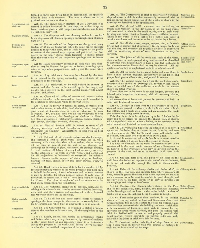 Arches under end staircase. Chimney arches. Fenders and trimmers. Temporary open- ings. Point after work. Point. Clean off. Bed in mortar or cement. Setting hearths. Cut and rub. Bond courses. Rusticated brick- work. Fixing mantel- pieces. ■Watchman. Reparation. formed in three half brick rings in cement, and the spandrils filled in flush with concrete. The area windows are to be groined into the arch as shown. Art. 40. The arches under staircase of No. 7 Pavilion to he formed in hollow brickwork, in two rings, the arches to spring from cast-iron girders, with proper cut skewbacks, and to rise 1£ inches in every foot. Art. 41. Cut all splays and turn chimney arches in two half brick rings over all chimney openings, on wrought-iron chimney bars, 3 x Art. 42. Put to each of the fireplaces on the ground story fenders of 4^ inches brickwork, when the same can be properly applied to support the slabs, and of such heights as the profile or nature of the ground may require, and put to all the fire- places in the upper stories brick trimmers 18 inches longer than the clear width of the respective openings and 18 inches wide. Art 43. Leave temporary openings in such walls and situa- tions as may be directed for getting in boilers, warming appa- ratus, or any other purposes, and make good the same when required. Art. 44. Any brickwork that may be affected by the frost to be pointed in the spring succeeding the certificate of the completion of the buildings. Art. 45. All brickwork to be well bedded in mortar or cement, and the facings to be carried up in the rough, and pointed when directed in the most careful manner with a neat flat joint, and jointed. Art. 46. Clean off all soffits of cement and mortar arches which are intended to be coloured or limewhited immediately the centering is struck, and while the mortar is soft. Art. 55. The Contractor is to omit no materials or workman- Materials and ship whatever which is either necessarily connected with or workmanship, implied in the proper completion of the works, as shown in the drawings or described in the specification. Art. 56. Provide and build in cement near the ceiling, be- Sherringham’s tween each window, in the day-room, in all the main wards, ventilators, and over each window in the small wards, also to each ward- lavatory and water closet, a Sherringham’s ventilator, bronzed. Those in the wards to be 9 inches by 3 inches, and those in ward waterclosets and lavatories to be 134 inches by 6 inches. Art. 57. Set all the stoves, ranges, coppers, &c., with stock Setting stoves, bricks laid in mortar, and all necessary Welsh lumps, fire bricks ranges, boilers, and fire clay, and construct all requisite air flues in connection &c- with the ventilating stoves of such dimensions as may be directed. Art. 58. The joints of all the work and such of the rooms, Neat flat joint stores, cellars, or underground story, not intended or described colour or to have the walls rendered, are to have a neat flat-joint, and to “me wlllte- be twice coloured or lime-whited as may be directed. All ine- qualities of surface in unplastered walls to be rubbed smooth. Art. 59. All the smoke flues, except boiler and ward flues, to Smoke flues, have 9-inch tubular unglazed earthenware socket-pipes, and proper bend pieces, elbows, &c., and jointed in cement. Art. 60. The vertical smoke flues from the ward stores to be Ward flues, constructed as shown on Drawing No. 80 with 9-inch square flues in the thickness cf the walls, to be made in the manner shown on detail Drawing. These pipes are to be made in 12 inch lengths, grooved and jointed with hoop-iron in cement, with all necessary elbows, bends, &c. All smoke flues to be set and jointed in cement, and built in solid with brickwork in mortar. Art. 47. Bed in mortar or cement all plates, doorcases, door and window frames, wood-bricks, bond timber, lintels, templates, girders, and all timbers, stone, or iron, or whatever else may so require. Set, bed, and back out all the stonework in door and window openings, the dressings to windows, archivolts, key-stones, architraves, entablatures, cornices, quoins, chimney- caps, strings, blockings, columns, pilasters, &c. Art. 48. Bed all hearths solid in mortar at front of all chimney openings, and back hearths to all the fire-places throughout the building. All hearths to be level with the floor on the top side. Art. 49. Cut and rub all requisite splays, skewbacks, ranges, and chamfers ; form all groin work ; securely pin in, when necessary, with stone, tiles, slate or iron wedges, ties or cramps ; set the same in cement, and cut out for all chasings and toothings for inletting of pipes, ventilators, air-gratings, louvres, &c., and perform all labour of every kind necessary to carry out the intention of the work in every respect, and corbel out for all projections in brickwork or stonework, for chimney breasts, chimney shafts, support of stairs, steps, or landings, bearings for flues, arches, or for any other purpose whatever required. Art. 50. Bond courses, in cement, to be built when directed by the Superintending Officer, as the work proceeds, and hoop-iron to be built in the same, of such substance and in such manner as may be directed, for which purpose include 20 rods extra of brickwork in cement and 5 tons of hoop iron bond, to be paid for if used. The piers at angles of ward staircases are to be built up in cement from the foundations. Art. 51. The rusticated brickwork to porches, piers, and re- taining walls where shown, is to be executed as before described, with neat and sharp arrises, and constructed with a battered face wherever shown on the drawings. Art. 52. To fix all iron and other mantel pieces to chimney openings, the iron cramps for the same to be securely built in the brickwork, and when built in afterwards to be in cement. Art. 53. The Contractor will be required to station a watch- man on the premises at his own cost, till the completion of the work. Art. 54. Repair, amend, and rectify all settlements, cracks and defects which may at any time occur, by reason of accident or other cause (such as can reasonably occur to a Contractor) during the progress of the works, and during twelve calendar months after the certified completion of the same. Art. 61. The flue or shaft from the boiler-house to be con- Boiler flue, structed underground, as shown, with 11 brick sides, 2 brick flat bottom, and 1 brick arch over, laid on concrete, the bends and connections being carefully made. This flue is to be 3 feet 6 inches by 3 feet 6 inches in the clear, and to be carried up against the chapel wall, as shown, with a superficial area of 8 feet 9 inches, to be rendered inside with cement, and finished the same as other flues. Art. 62. The ventilating flue from the kitchen is to be carried Ventilating up against the boiler flue, as shown on the Drawing, and ren- flues- dered with cement. The half-brick division wall is to be built in cement, with hoop-iron bond inserted every 2 feet. A channel in connection with this flue is to be constructed in the wall of kitchen 6 inches below the ceiling as shown. The flues or channels in the walls for ventilation are to be constructed in the most careful manner, of such dimensions as are figured on the Drawings, or as may be directed during the progress of the work, and are to be rendered in all cases with cement. Art. 63. Six-inch terra-cotta flue pipes to be built in the Steam escape wall from the boilers or coppers at the end of the wash-house, hues, to be carried vertically through the wall, as shown on the Sections. Art. 64. Raise all the chimney shafts and boiler shaft, as Chimney stacks, shown by the Drawings, and properly turn where necessary all flues, carefully gather the same over when required, or build in such a manner as to be most favourable for good draught, and carefully work to the form shown, or as may be directed; all the cappings and splays to be of stone. Art. 65. Construct the chimney where shown on the Plan, Boiler chimney and of the dimensions, form, heights, and thickness indicated to washhouse, on the Drawings, and to have in the entire height 14 tiers of brickwork in cement, each tier being 3 courses in height. Art. 66. Form under ground floor corridor, in the position Chamber for shown on Drawing, and of the form and dimensions shown and pipes, figured thereon, two ducts to contain the pipes for warming, and other services connected with the building; to have 1-brick sides with two courses of footings, 5 -brick arch in cement, leaving apertures for areas where directed, and pave the bottom with brick flat bedded solid in mortar, and properly grouted with liquid mortar. Twice limewhite the internal sides and arch, and strike the joints of brickwork fair for same. Art. 67. Construct under each flight of steps from terrace Terrace steps, four 9-inch walls in mortar, with two courses of footings to each, cut to form a solid bed for steps.