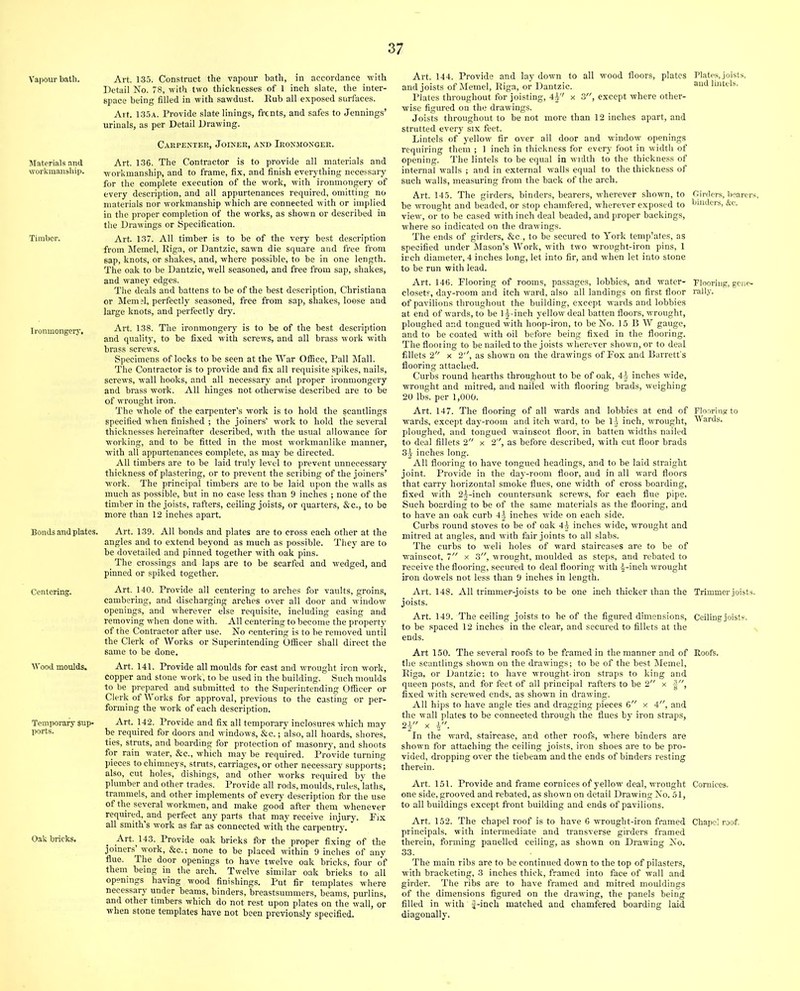 Vapour bath. Materials and workmanship. Timbor. Ironmongery. Bonds and plates. Centering. Wood moulds. Temporary sup- ports. Oak bricks. Art. 135. Construct the vapour bath, in accordance with Detail No. 78, with two thicknesses of 1 inch slate, the inter- space being filled in with sawdust. Eub all exposed surfaces. Art. 135a. Provide slate linings, fronts, and safes to Jennings’ urinals, as per Detail Drawing. Carpenter, Joiner, and Ironmonger. Art. 136. The Contractor is to provide all materials and workmanship, and to frame, fix, and finish everything necessary for the complete execution of the work, with ironmongery of every description, and all appurtenances required, omitting no materials nor workmanship which are connected with or implied in the proper completion of the works, as shown or described in the Drawings or Specification. Art. 137. All timber is to be of the very best description from Memel, Riga, or Dantzic, sawn die square and free from sap, knots, or shakes, and, where possible, to be in one length. The oak to be Dantzic, well seasoned, and free from sap, shakes, and waney edges. The deals and battens to be of the best description, Christiana or Mem;!, perfectly seasoned, free from sap, shakes, loose and large knots, and perfectly dry. Art. 138. The ironmongery is to be of the best description and quality, to be fixed with screws, and all brass work with brass screws. Specimens of locks to be seen at the War Office, Pall Mall. The Contractor is to provide and fix all requisite spikes, nails, screws, wall hooks, and all necessary and proper ironmongery and brass work. All hinges not otherwise described are to be of wrought iron. The whole of the carpenter’s work is to hold the scantlings specified when finished ; the joiners’ work to hold the several thicknesses hereinafter described, with the usual allowance for working, and to be fitted in the most workmanlike manner, with all appurtenances complete, as may be directed. All timbers are to be laid truly level to prevent unnecessary thickness of plastering, or to prevent the scribing of the joiners’ work. The principal timbers are to be laid upon the walls as much as possible, but in no case less than 9 inches ; none of the timber in the joists, rafters, ceiling joists, or quarters, &c., to be more than 12 inches apart. Art. 139. All bonds and plates are to cross each other at the angles and to extend beyond as much as possible. They are to be dovetailed and pinned together with oak pins. The crossings and laps are to be scarfed and wedged, and pinned or spiked together. Art. 140. Provide all centering to arches for vaults, groins, cambering, and discharging arches over all door and window openings, and wherever else requisite, including easing and removing when done with. All centering to become the property of the Contractor after use. No centering is to be removed until the Clerk of Works or Superintending Officer shall direct the same to be done. Art. 141. Provide all moulds for cast and wrought iron work, copper and stone work, to be used in the building. Such moulds to be prepared and submitted to the Superintending Officer or Clerk of Works for approval, previous to the casting or per- forming the work of each description. Art. 142. Provide and fix all temporary inclosures which may be required for doors and windows, &c.; also, all hoards, shores, ties, struts, and boarding for protection of masonry, and shoots for rain water, &c., which may be required. Provide turning pieces to chimneys, struts, carriages, or other necessary supports; also, cut holes, dishings, and other works required by the plumber and other trades. Provide all rods, moulds, rules, laths, trammels, and other implements of every description fbr the use of the several workmen, and make good after them whenever required, and perfect any parts that may receive injury. Pix all smith’s work as far as connected with the carpentry. Art. 143. Provide oak bricks fbr the proper fixing of the joiners’ work, &c.; none to be placed within 9 inches of any flue. The door openings to have twelve oak bricks, four of them being in the arch. Twelve similar oak brieks to all openings having wood finishings. Put fir templates where necessary under beams, binders, breastsummers, beams, purlins, and other timbers which do not rest upon plates on the wall, or when stone templates have not been previously specified. Art. 144. Provide and lay down to all wood floors, plates and joists of Memel, Riga, or Dantzic. Plates throughout for joisting, 4^'' x 3, except where other- wise figured on the drawings. Joists throughout to be not more than 12 inches apart, and strutted every six feet. Lintels of yellow fir over all door and window openings requiring them ; 1 inch in thickness for every foot in width of opening. The lintels to be equal in width to the thickness of internal walls ; and in external walls equal to the thickness of such walls, measuring from the back of the arch. Art. 145. The girders, binders, bearers, wherever shown, to be wrought and beaded, or stop chamfered, wherever exposed to view, or to be cased with inch deal beaded, and proper backings, where so indicated on the drawings. The ends of girders, &c., to be secured to York templates, as specified under Mason’s Work, with two wrought-iron pins, 1 inch diameter, 4 inches long, let into fir, and when let into stone to be run with lead. Art. 146. Plooring of rooms, passages, lobbies, and water- closets, day-room and itch ward, also all landings on first floor of pavilions throughout the building, except wards and lobbies at end of wards, to be 1 j-inch yellow deal batten floors, wrought, ploughed and tongued with hoop-iron, to be No. 15 B W gauge, and to be coated with oil before being fixed in the flooring. The flooring to be nailed to the joists wherever shown, or to deal fillets 2 x 2'', as shown on the drawings of Fox and Barrett’s flooring attached. Curbs round hearths throughout to be of oak, 4± inches wide, wrought and mitred, and nailed with flooring brads, weighing 20 lbs. per 1,000. Art. 147. The flooring of all wards and lobbies at end of wards, except day-room and itch ward, to be 14 inch, wrought, ploughed, and tongued wainscot floor, in batten widths nailed to deal fillets 2 x 2, as before described, with cut floor brads 34 inches long. All flooring to have tongued headings, and to be laid straight joint. Provide in the day-room floor, and in all ward floors that carry horizontal smoke flues, one width of cross boarding, fixed with 24-inch countersunk screws, for each flue pipe. Such boarding to be of the same materials as the flooring, and to have an oak curb 4| inches wide on each side. Curbs round stoves to be of oak 44 inches wide, wrought and mitred at angles, and with fair joints to all slabs. The curbs to well holes of ward staircases are to be of wainscot, 7 x 3, wrought, moulded as steps, and rebated to receive the flooring, secured to deal flooring with 4-inch wrought iron dowels not less than 9 inches in length. Art. 148. All trimmer-joists to be one inch thicker than the joists. Art. 149. The ceiling joists to be of the figured dimensions, to be spaced 12 inches in the clear, and secured to fillets at the ends. Art 150. The several roofs to be framed in the manner and of the scantlings shown on the drawings; to be of the best Memel, Riga, or Dantzic; to have wrought-iron straps to king and queen posts, and for feet of all principal rafters to be 2 x fixed with screwed ends, as shown in drawing. All hips to have angle ties and dragging pieces 6 x 4, and the wall plates to be connected through the flues by iron straps, In the ward, staircase, and other roofs, where binders are shown for attaching the ceiling joists, iron shoes are to be pro- vided, dropping over the tiebeam and the ends of binders resting therein. Art. 151. Provide and frame cornices of yellow deal, wrought one side, grooved and rebated, as shown on detail DrawingNo. 51, to all buildings except front building and ends of pavilions. Art. 152. The chapel roof is to have 6 WTOught-iron framed principals, with intermediate and transverse girders framed therein, forming panelled ceiling, as shown on Drawing No. 33. The main ribs are to be continued down to the top of pilasters, with bracketing, 3 inches thick, framed into face of wall and girder. The ribs are to have framed and mitred mouldings of the dimensions figured on the drawing, the panels being filled in with f-inch matched and chamfered boarding laid diagonally. Plates, joists, and lintels. Oirdcrs, bearers, binders, &e. Flooring, gene- rally. Flooring to Wards. Trimmer joists. Ceiling joists. Roofs. Cornices. Chapel roof.