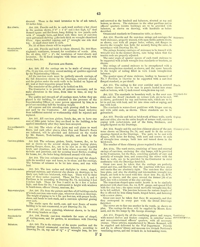 Hot closets. Slierringham’s ventilators. Castings. Lithic paint. FoxandBarrett’s floors. Cast-iron girders. Columns. Cast-iron sashes. Rain-water pipes. Eaves gutters. Standards for seats. Balusters. directed. Those in the ward lavatories to be of ash turned, 18 inches long. Art. 236. Provide and fix in each ward scullery a hot closet in the position shown, 2' 0 x 1' 6 and 5 feet high, 1^ deal framed square and flat fronts, hung folding in two panels, each with 3 wrought butts, and fitted with three tiers of cast-iron open galvanized shelving -^ths-inch thick on wrought chamfered fillets. Ugee moulded capping, and § wrought one side deal top. A small closet latch to each. No. 21 of these closets will he required. Art. 239. Provide and build in where directed. No. 303 Sher- ringham’s ventilators, bronzed, for ventilation of wards. Also, No. 49 ditto, 13j x 6, for ventilation of water-closets and lavatories. To be fixed complete with brass screws, and with hooks, lines, &c. Pounder and Smith. Art. 240. All the castings are to be made of strong grey (No. 3) pig iron, cast from second melting, of qualities approved by the Superintending Officers. All the cast-iron work must be perfectly smooth castings, of the full dimensions shown by the Drawings, correctly placed, and the girders under the main walls to be bedded on layers of 6lb. lead at their respective proper levels. The remainder of the girders to be bedded on felt. The Contractor is to provide all patterns necessary, and to make alterations in the same, from time to time, as may be required. The quality and strength of all castings must, before they are placed in the building, be submitted in the presence of the Superintending Officer, or some person appointed by him, to a proof not exceeding half the breaking weight. All expense and risk attending such proving shall be borne and paid by the Contractor. All castings found defective from indifferent material or workmanship shall he rejected and replaced. Art. 241. All cast-iron girders, lintels, &e., are to have one coat of lithic paint before they are fixed in the building, to be applied immediately after they have been accepted. Art. 242. The whole of the joists and wall plates to ward floors, and such other places, when Pox and Barrett’s floors are indicated, will be provided and delivered on the works by Mr. Barrett, York-buildings, Adelphi, and fixed by the Contractor. Art. 243. The columns, girders, lintels, bearers, &c., to be cast as shown on the several details, proper bearing plates, meeting flanges, shoes, &c., are to be cast on at the required levels and situations, and bolt holes where necessary for the tie-bolts and junctions, and for securing wood flitches, cradling for beams, &c., the holes being thickened around with rims. Art. 244. The iron columns for covered way and for chapeb with the moulded caps and bases, to be clean and fine castings. The bottoms of columns to be let into stone, and run with lead. Art. 245. The iron sashes and skylights in stores, chapel, principal staircase, and wherever else shown on drawings, to be finely cast, built into brickwork, with lugs. There will be three sizes of these sashes required. Those for Nos. 1, 2, 3, and 4 Pavilions to be according to Drawing No. 72, measuring 3 feet 4 inches high. Those for Nos. 5 and 6 to be 4 feet 4 inches high; and those for No. 7 to correspond in height with windows m board-room, officers’ library, museum, &c. Art. 246. Fix from the gutters and flats of all buildings stacks of 4-inch cast-iron rain-water pipe, wherever shown on drawings. The weight of piping to be 6 lbs. per foot run, with proper heads, shoes, and bends to each stack, and a cast-iron spherical grating over each. The stacks upon the north, east, and west fronts of centre building to be cast ornamental, as per Drawing No. 72. Art. 247. All eaves guttering, wherever shown, to be fixed with strong brackets or clips. Art. 248. Provide cast-iron standards for seats of chapel, tfwmtmg-room, and for garden, in accordance with Drawing Art. 249. Pix to the staircase of the centre pavilion and the landings thereof ornamental cast-iron balusters, according to Drawing No. 52, top rail of lj x a wrought iron, let into F and screwed to the handrail and balusters, rivetted at top and bottom, as shown. The staircases to the other pavilions and to officers’ quarters (centre building) are to be provided with balusters, as shown on drawing, with handrails as before described. Ornamental standards to Communion table, as shown. Art. 250. Provide and fix cast-iron strings and carriages for ward staircases, properly trussed, with open trellis pattern risers, as shown, cast with all proper holes, collars, and flanges to receive the wrought iron bolts for securely fixing the same, in accordance with Drawing No. 95. The .strings forming carriages of staircases to be trussed with wrought iron in the manner shown, care being taken that the tension rods are properly adjusted. The outer angle of quarter spaces of each ward staircase to be supported with 2-inch wrought-iron standards or brackets, as shown. The strings of central staircase to be strengthened with a 2-inch wrought-iron standard, as shown, and the space beneath to the height of railing filled in with 1-inch wrought-iron balusters. The quarter space of stone staircase, leading to basement of No. 7 Pavilion is likewise to be supported with a cast iron flanged standard, as per detail. Art. 251. The railing to flat over corridor and to covered way, where shown, is to be cast in panels, leaded into stone curb at bottom, with lj-inch round wrought-iron top rail. Art. 252. The standards to boundary wall, to flat over cor- ridor, and the dwarf standards on terrace wall, are to be cast, as shown, perforated for top and bottom rails, which are to be let in and run with lead, and let into stone curb or coping, and run with lead. The standards to water-closet partitions with hinges cast on, and with solid ends, as shown. These standards are to be galvanized. Art. 253. Provide and bed on brickwork of fence walls, north and east sides, also on the entire length of terrace wall, cast-iron coping with socket-joints, and of the form, thickness, and lengths figured on the Drawings. Art. 254. Supply and fix cast-iron chimney pieces of the pat- terns shown on Drawing No. 76, and made to fit the several openings figured on the Drawings. The parts to be cast with flanges, with holes for fixing, with nuts and screws to ends of wrought-iron cramps, built into and turned down in the brickwork. The number of these chimney pieces required is four. Art. 254a. The ward stoves, consisting of bases and external casings of cast-iron, enclosing fire clay lumps, will be provided to the Contractor, but the flues, consisting partially of cast and partially of wrought iron, and connecting the stoves with the flues in walls, are to be provided by the Contractor in strict conformity with the Drawings furnished. Great care must be taken that the castings are perfectly sound and true, and likewise that the junctions with base plate and smoke flue are absolutely tight. The cast-iron flue under base plate, and also the abutting and intermediate wrought iron length, are both to be cased with thin sheet iron No. 22, B.W. gauge, as shown, and the space around the former |th of an inch, run with a mixture of fire clay and lime. The trapezium shaped space under hearth is to be similarly protected with sheet iron, No. 14, B.W. gauge, and spaced filled with fire clay lute ; the space round moveable wrought-iron flue to be left unfilled. The junction between the various lengths of flue is effected by iron clamp bands, hinged below, and fastening with a screw above. Great care must be taken that these fit accurately, and that they correspond in every part with the Detail Drawings furnished. The stoves are to face one another in the wards, as shown on plan. The castings for these will he supplied by Messrs. Ken- nard, and the fire lumps by Mr. George Jennings. Art. 255. Properly fix all the ventilating grates and ranges, with mantel shelves and fenders complete, in orderlies’ rooms and non-commissioned officers’ quarters, with all necessary cramps. These articles, manufactured by Messrs. Kennard, will be supplied and delivered by the War Department. Provide and fix in officers’ library and museum two 18-inch Nettleton’s ventilating stoves, and one 14-inch do. in bed-making room. 2 Staircases. Panels. Standards for wall. Coping. Chimney pieces. Ventilating stoves andgrates.