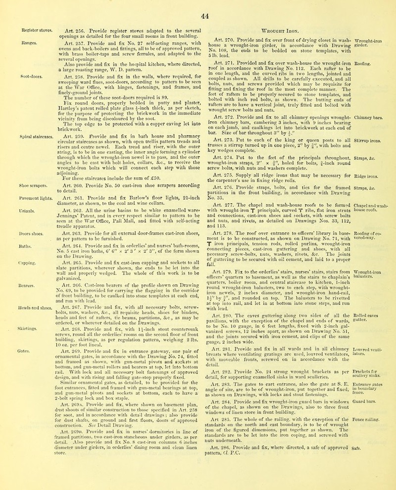 Register stoves. Ranges. Soot-doors. Spiral staircases. Shoe scrapers. Pavement lights. Urinals. Doors shoes. Baths. Capping. Bearers. Heads and shoes. Skirtings. Gates. Art. 256. Provide register stoves adapted to the several openings as detailed for the four small rooms in front building. Art. 257. Provide and fix No. 27 self-acting ranges, with ovens and hack-boilers and fittings, all to be of approved pattern, with brass boiler-taps and screw ferrules, and adapted to the several openings. Also provide and fix in the hospital kitchen, where directed, a large roasting range, W. D. pattern. Art. 258. Provide and fix in the walls, where required, for sweeping ward flues, soot-doors, according to pattern to be seen at the War Office, with hinges, fastenings, and frames, and finely-ground joints. The number of these soot-doors required is 89. Fix round doors, properly bedded in putty and plaster, Hartley’s patent rolled plate glass |-inch thick, as per sketch, for the purpose of protecting the brickwork in the immediate vicinity from being discoloured by the soot. The top edge to be protected with a copper eaving let into brickwork. Art. 259. Provide and fix in bath house and pharmacy circular staircases as shown, with open trellis pattern treads and risers and centre newel. Each tread and riser, with the outer string, is to be in one casting, the inner angle forming a cylinder through which the wrought-iron newel is to pass, and the outer angles to be cast with bolt holes, collars, &c., to receive the wrought-iron bolts which will connect each step with those adjoining. Eor these staircases include the sum of £50. Art. 260. Provide No. 50 cast-iron shoe scrapers according to detail. Art. 261. Provide and fix Barlow’s floor lights, 21-inch diameter, as shown, to the coal and wine cellars. Art. 262. All the urine basins to be white enamelled ware* Jennings’ Patent, and in every respect similar to pattern to be seen at the War Office, Pall Mall, and fitted with self-acting treadle apparatus. Art. 263. Provide for all external door-frames cast-iron shoes, as per pattern to be furnished. Art. 264. Provide and fix in orderlies’ and nurses’ bath-rooms, No. 5 cast iron baths, 6' 6 x 2' 3 ' x 2' 3, of the form shown on the Drawing. Art. 265. Provide and fix cast-iron capping and sockets to all slate partitions, wherever shown, the ends to be let into the wall and properly wedged. The whole of this work is to be galvanized. Art. 266. Cast-iron bearers of the profile shown on Drawing No. 69, to be provided for carrying the flagging in the corridor of front building, to be caulked into stone templates at each end, and run with lead. Art. 267. Provide and fix, with all necessary bolts, screw- bolts, nuts, washers, &c., all requisite heads, shoes for binders, heads and feet of rafters, tie-beams, partitions, &c,, as maybe ordered, or wherever detailed on the Drawings. Art. 268. Provide and fix, with 1 |-inch stout countersunk screws, round all the orderlies’ rooms on the second floor of front building, skirtings, as per regulation pattern, weighing 2 lbs. 10 oz. per foot lineal. Art. 269. Provide and fix in entrance gateway, one pair of ornamental gates, in accordance with the Drawing No. 74, fitted and framed as shown, with gun-metal pivots and sockets at bottom, and gun-metal rollers and bearers at top, let into bottom rail. With lock and all necessary bolt fastenings of approved design, and with rising and falling gate-stop properly fixed. Similar ornamental gates, as detailed, to be provided for the foot entrances, fitted and framed with gun-metal bearings at top, and gun-metal pivots and sockets at bottom, each to have a 2-bolt spring lock and box staple. Art. 269a. Provide and fix, where shown on basement plan, dust shoots of similar construction to those specified in Art. 258 for soot, and in accordance with detail drawings; also provide for dust shafts, on ground and first floors, doors of approved construction. See Detail Drawing. Art. 269b. Provide and fix in nurses’ dormitories in line of framed partitions, two cast-iron stancheons under girders, as per detail. Also provide and fix No. 8 cast-iron columns 6 inches diameter under girders, in orderlies’ dining room and clean linen store. Wrought Iron. Art. 270. Provide and fix over front of drying closet in wash- house a wrought-iron girder, in accordance with Drawing No. 108, the ends to be bedded on stone templates, with 5 lb. lead. Art. 271. Provided and fix over wash-house the wrought-iron roof in accordance with Drawing No. 112. Each rafter to be in one length, and the curved ribs in two lengths, jointed and coupled as shown. All drills to be carefully executed, and all bolts, nuts, and screws provided which may be requisite for fitting and fixing the roof in the most complete manner. The feet of rafters to be properly secured to stone templates, and bolted with inch rod bolts, as shown. The butting ends of rafters are to have a vertical joint, truly fitted and bolted with wrought screw bolts and nuts. Art. 272. Provide and fix to all chimney openings wrought- iron chimney bars, cambering 3 inches, with 9 inches bearing on each jamb, and caulkings let into brickwork at each end of bar. Size of bar throughout 3 by i. Art. 273. Put to each of the king or queen posts to all trusses a stirrup turned up in one piece, 2'' by with bolts and key wedges complete. Art. 274. Put to the feet of the principals throughout, wrought-iron straps, 2 x f'7, holed for bolts, |-inch round screw bolts, with nuts and washers complete. Art. 275. Supply all ridge irons that may be necessary for the carpenter’s use in fixing ridge rolls. Art. 276. Provide straps, bolts, and ties for the framed partitions in the front building, in accordance with Drawing No. 35. Art. 277. The chapel and wash-house roofs to be formed with wrought- iron X principals, curved T ribs, flat iron struts and connections, cast-iron shoes and sockets, with screw bolts and nuts, and rivets, as detailed on Drawings Nos. 33, 112, and 113. Art. 278. The roof over entrance to officers’ library in base- ment is to be constructed, as shown on Drawing No. 71, with X iron principals, tension rods, rolled purlins, wrought-iron connecting pieces, cast-iron guttering and shoes, with all necessary screw-bolts, nuts, washers, rivets, See. The joints of guttering to be secured with oil cement, and laid to a proper fall. Art. 279. Fix to the orderlies’ stairs, nurses’ stairs, stairs from officers’ quarters to basement, as well as the stairs to chaplain’s quarters, boiler room, and central staircase to kitchen, 1-inch round wrought-iron balusters, two to each step, with wrought- iron newels, 2 inches diameter, and wrought-iron hand-rail, lj'7 by J, and rounded on top. The balusters to be rivetted at top into rail, and let in at bottom into stone steps, and run with lead. Art. 280. The eaves guttering along two sides of all the pavilions, with the exception of the chapel and ends of wards, to be No. 10 gauge, in 6 feet lengths, fixed with 2-inch gal- vanized screws, 12 inches apart, as shown on Drawing No. 51, and the joints secured with iron cement, and clips of the same guage, 2 inches wide. Art. 281. Provide and fix in all wards and in all chimney breasts where ventilating gratings are used, louvred ventilators, with moveable fronts, screwed on in accordance with the detail. Art. 282. Provide No. 24 strong wrought brackets as per detail, for supporting enamelled sinks in ward sculleries. Art. 283. The gates to cart entrance, also the gate at S. E. angle of site, are to be of wrought-iron, put together and fixed, as shown on Drawings, with locks and stout fastenings. Art. 284. Provide and fix wrought-iron guard bars in windows of the chapel, as shown on the Drawings, also to three front windows of linen store in front building. Art 285. The whole of the railing, with the exception of the standards on the north and east boundary, is to be of wrought iron of the figured dimensions, put together as shown. The standards are to be let into the iron coping, and screwed with nuts underneath. Art. 286. Provide and fix, where directed, a safe of approved pattern, Cl. P.C. ■Wrought-iron girder. Roofing. Chimney bars. Stirrup irons. Straps, &c. Ridge irons. Straps, &c. Chapel and wash- house roofs. Roofing of co- vered-way. Wrought-iron balusters. Rolled eaves gutter. Louvred venti- lators. Brackets for scullery sinks. Entrance gates in boundary fence. Guard bars. Pence railing. Safe.