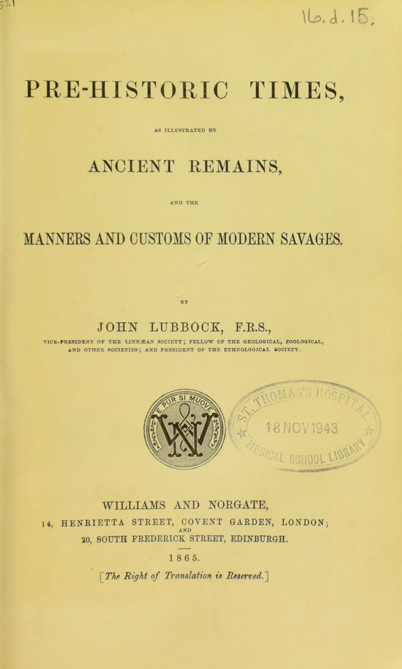 \L>.L15 PRE-HISTORIC TIMES, AS ILLUSTRATED BY ANCIENT REMAINS, AND THE MANNERS AND CUSTOMS OF MODERN SAVAGES. BT JOHN LUBBOCK, F.E.S., VICE-PRESIDENT OF THE LINN.®AN SOCIETY ; FELLOW OF THE GEOLOGICAL, ZOOLOGICAL, AND OTHER SOCIETIES \ AND PRESIDENT OF THE ETHNOLOGICAL SOCIETY. WILLIAMS AND NORGATE, 14, HENRIETTA STREET, COVENT GARDEN, LONDON; AND 20, SOUTH FREDERICK STREET, EDINBURGH. 1 8 6 5. \ The Right of Translation is Reserved.]