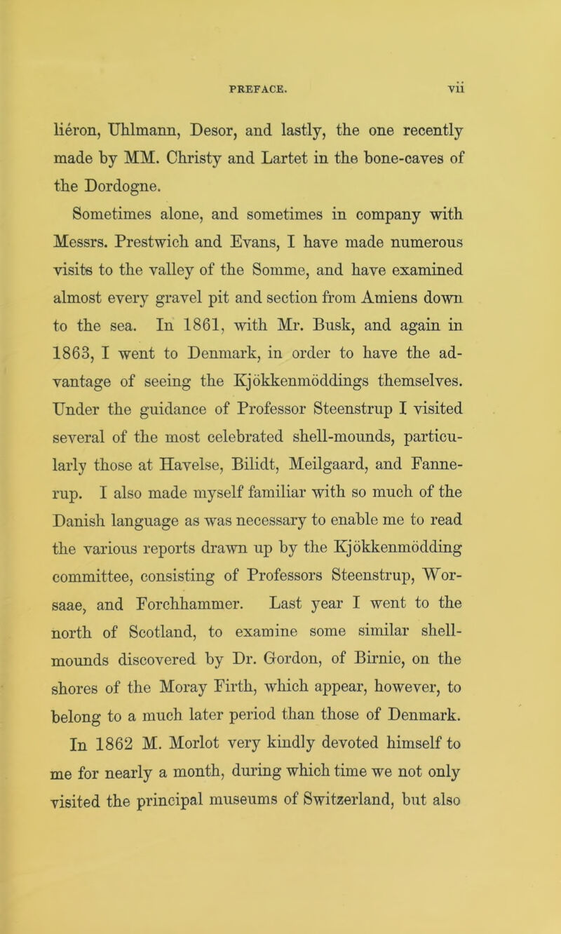 lieron, Uhlmann, Desor, and lastly, the one recently made by MM. Christy and Lartet in the bone-caves of the Dordogne. Sometimes alone, and sometimes in company with Messrs. Prestwich and Evans, I have made numerous visits to the valley of the Somme, and have examined almost every gravel pit and section from Amiens down to the sea. In 1861, with Mr. Busk, and again in 1863, I went to Denmark, in order to have the ad- vantage of seeing the Kjokkenmoddings themselves. Under the guidance of Professor Steenstrup 1 visited several of the most celebrated shell-mounds, particu- larly those at Havelse, Bilidt, Meilgaard, and Fanne- rup. I also made myself familiar with so much of the Danish language as was necessary to enable me to read the various reports drawn up by the Kjokkenmodding committee, consisting of Professors Steenstrup, Wor- saae, and Eorchhammer. Last year I went to the north of Scotland, to examine some similar shell- mounds discovered by Dr. Gordon, of Birnic, on the shores of the Moray Firth, which appear, however, to belong to a much later period than those of Denmark. In 1862 M. Morlot very kindly devoted himself to me for nearly a month, during which time we not only visited the principal museums of Switzerland, but also