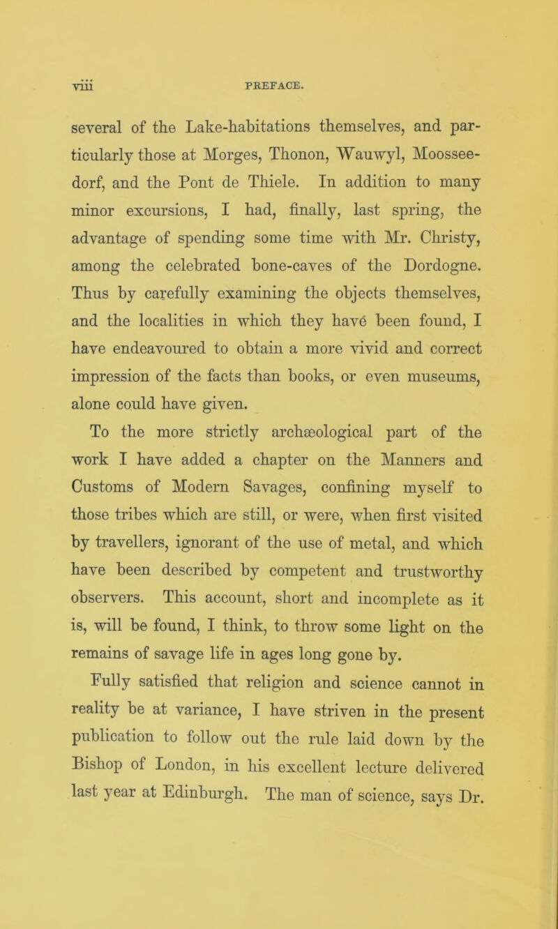 several of the Lake-habitations themselves, and par- ticularly those at Morges, Thonon, Wauwyl, Moossee- dorf, and the Pont de Thiele. In addition to many minor excursions, I had, finally, last spring, the advantage of spending some time with Mr. Christy, among the celebrated bone-caves of the Dordogne. Thus by carefully examining the objects themselves, and the localities in which they have been found, I have endeavoured to obtain a more vivid and correct impression of the facts than books, or even museums, alone could have given. To the more strictly archaeological part of the work I have added a chapter on the Manners and Customs of Modern Savages, confining myself to those tribes which are still, or were, when first visited by travellers, ignorant of the use of metal, and which have been described by competent and trustworthy observers. This account, short and incomplete as it is, will be found, I think, to throw some light on the remains of savage life in ages long gone by. Fully satisfied that religion and science cannot in reality be at variance, I have striven in the present publication to follow out the rule laid down by the Bishop of London, in his excellent lecture delivered last year at Edinburgh. The man of science, says Dr.