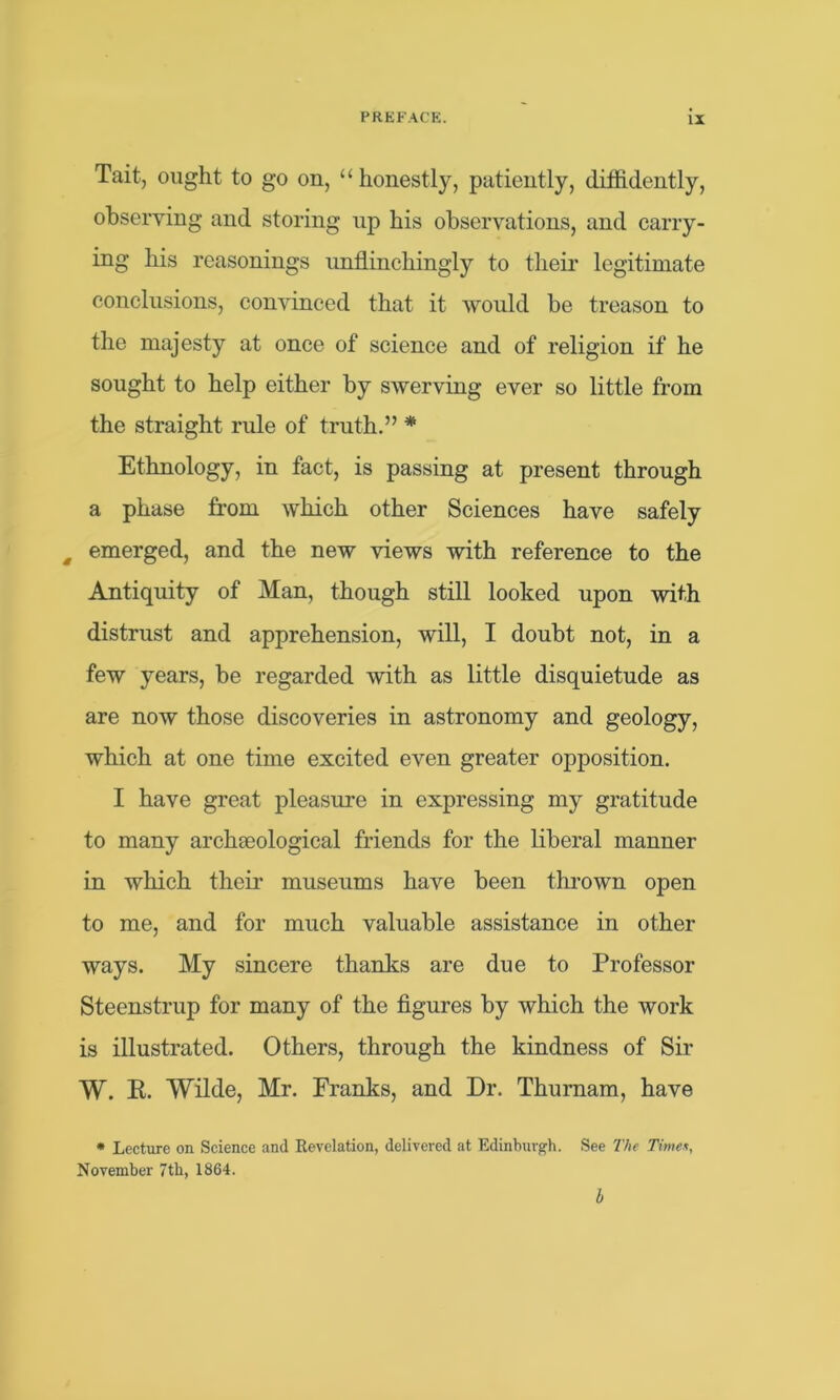 Tait, ought to go on, “honestly, patiently, diffidently, observing and storing up his observations, and carry- ing his reasonings unflinchingly to their legitimate conclusions, convinced that it would be treason to the majesty at once of science and of religion if he sought to help either by swerving ever so little from the straight rule of truth.” * Ethnology, in fact, is passing at present through a phase from which other Sciences have safely m emerged, and the new views with reference to the Antiquity of Man, though still looked upon with distrust and apprehension, will, I doubt not, in a few years, be regarded with as little disquietude as are now those discoveries in astronomy and geology, which at one time excited even greater opposition. I have great pleasure in expressing my gratitude to many archaeological friends for the liberal manner in which their museums have been thrown open to me, and for much valuable assistance in other ways. My sincere thanks are due to Professor Steenstrup for many of the figures by which the work is illustrated. Others, through the kindness of Sir W. R. Wilde, Mr. Franks, and Dr. Thurnam, have * Lecture on Science and Revelation, delivered at Edinburgh. See The Time*, November 7th, 1864. b