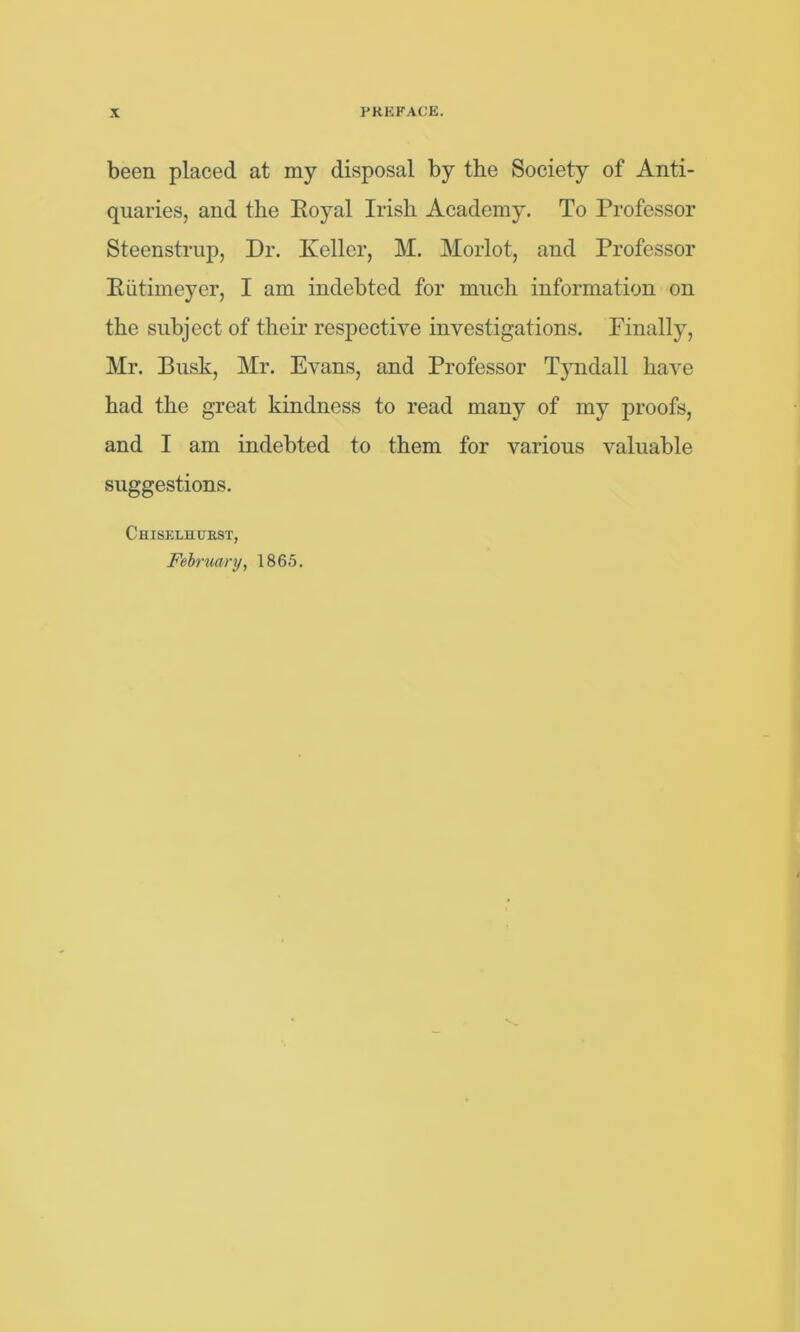 been placed at my disposal by the Society of Anti- quaries, and the Eoyal Irish Academy. To Professor Steenstrup, Dr. Keller, M. Morlot, and Professor Eiitimeyer, I am indebted for much information on the subject of their respective investigations. Finally, Mr. Busk, Mr. Evans, and Professor Tyndall have had the great kindness to read many of my proofs, and I am indebted to them for various valuable suggestions. Chiselhcrst, February, 1865.