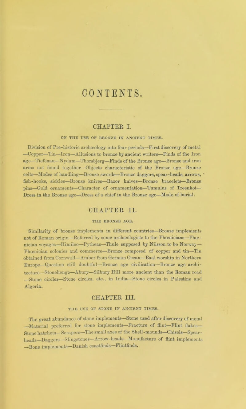 CONTENTS. CHAPTER I. ON THE USE OF BRONZE IN ANCIENT TIMES. Division of Pro-historic archaeology into four periods—First discovery of metal —Copper—Tin—Iron—Allusions to bronze by ancient writers—Finds of the Iron age—Tiefenau—Nydam—Thorsbjerg—Finds of the Bronze age—Bronze and iron arms not found together—Objects characteristic of the Bronze age—Bronze celts—Modes of handling—Bronze swords—Bronze daggers, spear-heads, arrows, ' fish-hooks, sickles—Bronze knives—Razor knives—Bronze bracelets—Bronze pins—Gold ornaments—Character of ornamentation—Tumulus of Treenlioi— Dress in the Bronze age—Dress of a chief in the Bronze age—Mode of burial. CHAPTER II. THE BRONZE AGE. Similarity of bronze implements in different countries—Bronze implements not of Roman origin—Referred by some archaeologists to the Phoenicians—Phoe- nician voyages—Himilco—Pytheas—Thule supposed by Nilsson to be Norway— Phoenician colonies and commerce—Bronze composed of copper and tin—Tin obtained from Cornwall—Amber from German Ocean—Baal worship in Northern Europe—Question still doubtful—Bronze age civilisation—Bronze age archi- tecture—Stonehenge—Abury—Silbury Hill more ancient than the Roman road —Stone circles—Stone circles, etc., in India—Stone circles in Palestine and Algeria. CHAPTER III. THE USE OF STONE IN ANCIENT TIMES. The great abundance of stone implements—Stone used after discovery of metal Material preferred for stone implements—Fracture of flint—Flint flakes— Stone hatchets—Scrapers—The small axes of the Shell-mounds—Chisels—Spear- heads Daggers—Slingstones—Arrow-heads—Manufacture of flint implements Rone implements—Danish coastfinds Flintflnds.