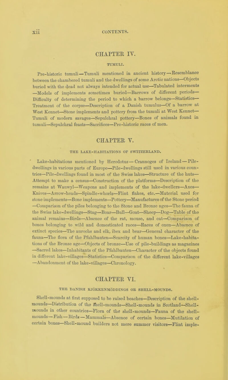 CHAPTER IY. TUMULI. Pre-historie tumuli—Tumuli mentioned in ancient history — Resemblance between the chambered tumuli and the dwellings of some Arctic nations—Objects buried with the dead not always intended for actual use—Tabulated interments —Models of implements sometimes buried—Barrows of different periods— Difficulty of determining the period to which a barrow belongs—Statistics— Treatment of the corpse—Description of a Danish tumulus—Of a barrow at West Kennet—Stone implements and pottery from the tumuli at West Kennet— Tumuli of modern savages—Sepulchral pottery—Bones of animals found in tumuli—Sepulchral feasts—Sacrifices—Pre-historie races of men. CHAPTER Y. THE LAKE-HABITATIONS OF SWITZERLAND. Lake-habitations mentioned by Herodotus — Crannoges of Ireland — Pile- dwellings in various parts of Europe—Pile-dwellings still used in various coun- tries—Pile-dwellings found in most of the Swiss lakes—Structure of the huts— Attempt to make a census—Construction of the platforms—Description of the remains at Wauwyl—Weapons and implements of the lake-dwellers—Axes— Knives—Arrow-heads—Spindle-whorls—Flint flakes, etc.—Material used for stone implements—Bone implements—Pottery—Manufactures of the Stone period —Comparison of the piles belonging to the Stone and Bronze ages—The fauna of the Swiss lake-dwellings—Stag—Boar—Bull—Goat—Sheep—Dog—Table of the animal remains—Birds—Absence of the rat, mouse, and cat—Comparison of bones belonging to wild and domesticated races—Races of oxen—Absence of extinct species—The aurochs and elk, ibex and bear—General character of the fauna—The flora of the Pfahlbauten—Scarcity of human bones—Lake-habita- tions of the Bronze age—Objects of bronze—Uso of pile-buildings as magazines —Sacred lakes—Inhabitants of the Pfahlbauten—Character of the objects found in different lake-villages—Statistics—Comparison of the different lake-villages —Abandonment of the lake-villages—Chronology. CHAPTER VI. THE DANISH KJOKKENMODDINGS OR SHELL-MOUNDS. Shell-mounds at first supposed to be raised beaches—Description of the shell- mounds—Distribution of tho Shell-mounds—Shell-mounds in Scotland-*—Shell- mounds in other countries—Flora of the shell-mounds—Fauna of the shell-- mounds Fish Birds—Mammals—Absence of certain bones—Mutilation of certain bones Shell-mound builders not mere summer visitors—Flint imple-