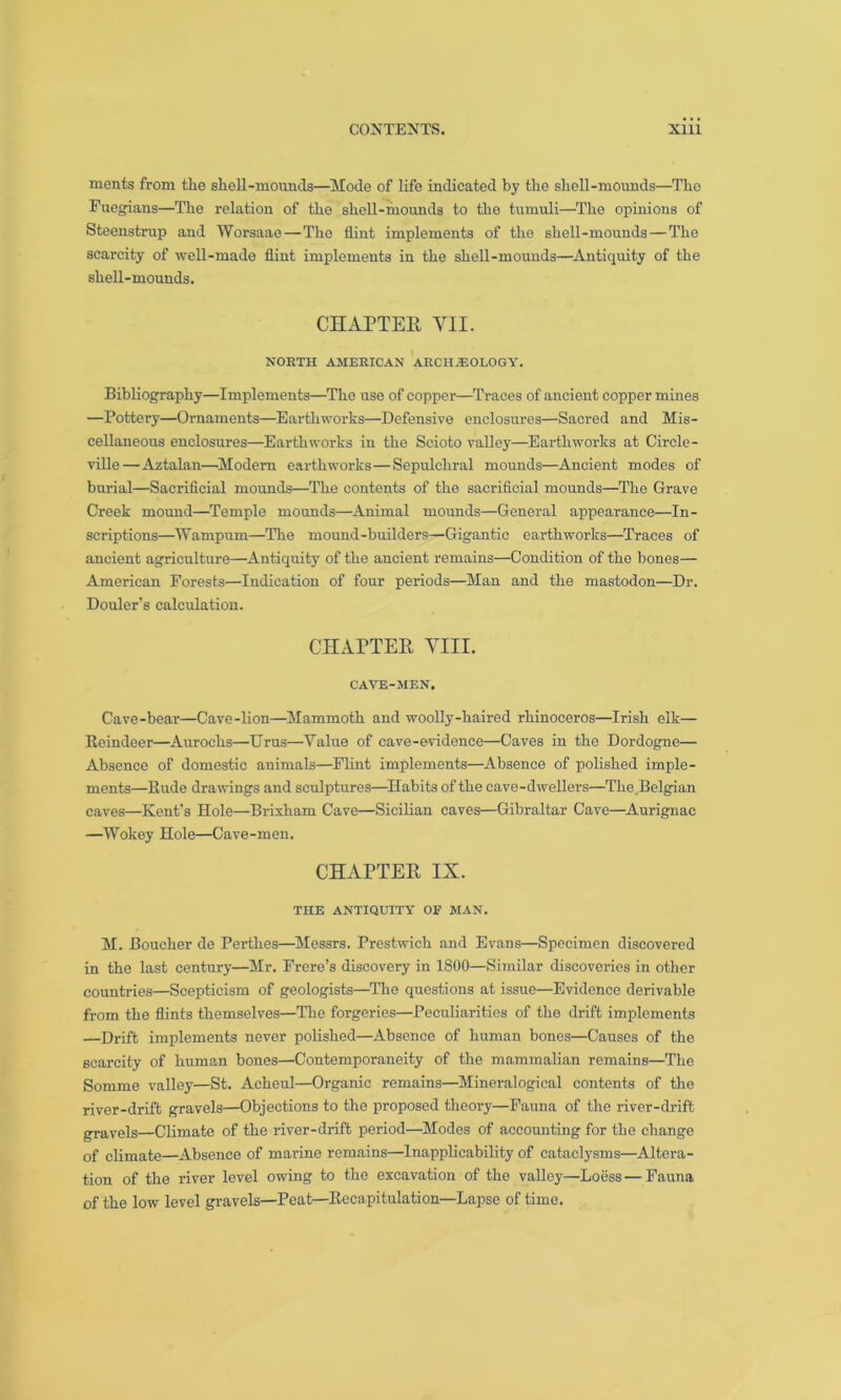 ments from the shell-mounds—Mode of life indicated by the shell-mounds—The Fuegians—The relation of the shell-mounds to the tumuli—The opinions of Steenstrup and Worsaae—The flint implements of the shell-mounds—The scarcity of well-made flint implements in the shell-mounds—Antiquity of the shell-mounds. CHAPTER VII. NORTH AMERICAN ARCHAEOLOGY. Bibliography—Implements—The use of copper—Traces of ancient copper mines —Pottery—Ornaments—Earthworks—Defensive enclosures—Sacred and Mis- cellaneous enclosures—Earthworks in the Scioto valley—Earthworks at Circle- ville—Aztalan—Modem earthworks — Sepulchral mounds—Ancient modes of burial—Sacrificial mounds—The contents of the sacrificial mounds—The Grave Creek mound—Temple mounds—Animal mounds—General appearance—In- scriptions—Wampum—The mound-builders—Gigantic earthworks—Traces of ancient agriculture—Antiquity of the ancient remains—Condition of the bones— American Forests—Indication of four periods—Man and the mastodon—Dr. Douler’s calculation. CHAPTER VIII. CAVE-MEN. Cave-bear—Cave-lion—Mammoth and woolly-haired rhinoceros—Irish elk— Reindeer—Aurochs—Erus—Value of cave-evidence—Caves in the Dordogne— Absence of domestic animals—Flint implements—Absence of polished imple- ments—Kude drawings and sculptures—Habits of the cave-dwellers—The Belgian caves—Kent’s Hole—Brixham Cave—Sicilian caves—Gibraltar Cave—Aurignac —Wokoy Hole—Cave-men. CHAPTER IX. THE ANTIQUITY OF MAN. M. Boucher de Perthes—Messrs. Prestwich and Evans—Specimen discovered in the last century—Mr. Frere’s discovery in 1800—Similar discoveries in other countries—Scepticism of geologists—The questions at issue—Evidence derivable from the flints themselves—The forgeries—Peculiarities of tho drift implements —Drift implements never polished—Absence of human bones—Causes of the scarcity of human bones—Contemporaneity of the mammalian remains—The Somme valley—St. Acheul—Organic remains—Mineralogical contents of the river-drift gravels—Objections to the proposed theory—Fauna of the river-drift gravels—Climate of the river-drift period—Modes of accounting for the change of climate—Absence of marine remains—Inapplicability of cataclysms—Altera- tion of the river level owing to the excavation of the valley—Loess — Fauna of the low level gravels—Peat—Recapitulation—Lapse of time.