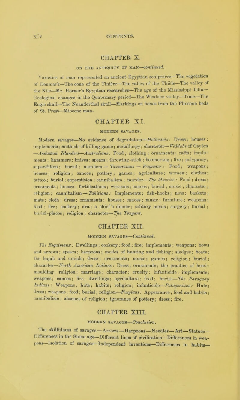 CHAPTER X. ON THE ANTIQUITY OF MAN—continued. Varieties of man represented on ancient Egyptian sculptures—The vegetation of Denmark—The cone of the Tinicrc—The valley of the Thiele—The valley of the Nile—Mr. Horner’s Egyptian researches—The age of the Mississippi delta Geological changes in the Quaternary period—The Wealden valley—Time The Engis skull—The Neanderthal skull—Markings on bones from the Pliocene beds of St. Prest—Miocene man. CHAPTER XI. MODERN SAVAGES. Modern savages—No evidence of degradation—Hottentots: Dress; houses ; implements; methods of killing game; metallurgy; character—Vcddahsot Ceylon —Andaman Islanders—Australians: Food ; clothing ; ornaments ; rafts; imple- ments ; hammers; knives ; spears ; throwing-stick ; boomerang ; lire ; polygamy; superstition ; burial; numbers — Tasmanians — Feegeeans : Food ; weapons ; houses ; religion ; canoes ; pottery ; games ; agriculture; women ; clothes; tattoo ; burial; superstition ; cannibalism ; murder—The Maories : Food ; dress ; ornaments ; houses ; fortifications ; weapons; canoes ; burial; music ; character ; religion; cannibalism—Tahitians: Implements; fish-hooks; nets; baskets; mats ; cloth ; dress ; ornaments ; houses ; canoes ; music ; furniture ; weapons ; food ; fire ; cookery; ava ; a chief’s dinner ; solitary meals ; surgery ; burial ; burial-places; religion; character—The Tongans. CHAPTER XII. modern savages—Continued. The Esquimaux: Dwellings ; cookery; food ; fire; implements ; weapons; bows and arrows ; spears ; harpoons ; modes of hunting and fishing; sledges; boats; the kajak and umiak; dress; ornaments; music; games; religion; burial; character—North American Indians : Dress; ornaments ; the practice of head- moulding ; religion; marriage ; character ; cruelty; infanticide; implements; weapons; canoes; fire; dwellings; agriculture; food; burial—The Paraguay Indians : Weapons ; huts ; habits; religion ; infanticide—Patagonians: Huts; dress ; weapons; food; burial; religion—Fuegians: Appearance; food and habits ; cannibalism ; absence of religion; ignorance of pottery; dress; fire. CHAPTER XIII. modern savages—Conclusion. The skilfulness of savages—Arrows—Harpoons—Needles—Art—Statues— Differences in the Stone age—Different lines of civilisation—Differences in wea- jxms—Isolation of savages—Independent inventions—Differences in habits