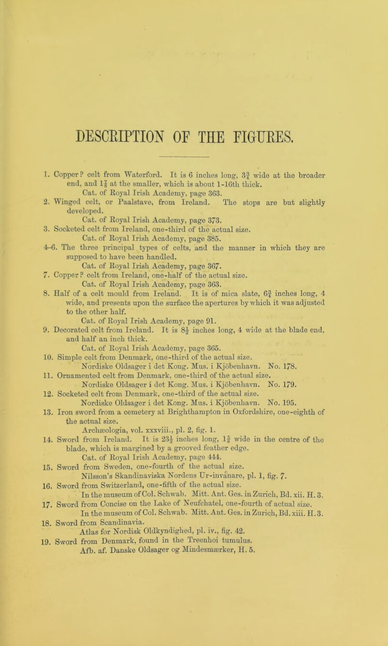 DESCBIPTION OF THE FIGURES. 1. Copper ? celt from Waterford. It is 6 inches long, 3£ wide at the broader end, and If at the smaller, which is about 1-lGth thick. Cat. of Royal Irish Academy, page 363. 2. Winged celt, or Paalstave, from Ireland. The stops are but slightly developed. Cat. of Royal Irish Academy, page 373. 3. Socketed celt from Ireland, one-third of the actual size. Cat. of Royal Irish Academy, page 385. 4-6. The three principal types of celts, and the manner in which they are supposed to have been handled. Cat. of Royal Irish Academy, page 367. 7- Copper ? celt from Ireland, one-half of the actual size. Cat. of Royal Irish Academy, page 363. 8. Half of a celt mould from Ireland. It is of mica slate, 6J inches long, 4 wide, and presents upon the surface the apertures by which it was adjusted to the other half. Cat. of Royal Irish Academy, page 91. 9. Decorated celt from Ireland. It is 8J inches long, 4 wide at the blade end, and half an inch thick. Cat. of Royal Irish Academy, page 365. 10. Simple celt from Denmark, One-third of the actual size. Nordiske Oldsager i det Kong. Mus. i Kjobenhavn. No. 178. 11. Ornamented celt from Denmark, one-tliird of the actual size. Nordiske Oldsager i det Kong. Mus. i Kjobenhavn. No. 179. 12. Socketed celt from Denmark, one-third of the actual size. Nordiske Oldsager i det Kong. Mus. i Kjobenhavn. No. 195. 13. Iron sword from a cemetery at Brighthampton in Oxfordshire, one-eighth of the actual size. Arclweologia, vol. xxxviii., pi. 2, fig. 1. 14. Sword from Ireland. It is 23J inches long, If wide in the centre of the blade, which is margined by a grooved feather edge. Cat. of Royal Irish Academy, page 444. 15. Sword from Sweden, one-fourth of the actual size. Nilsson’s Skandinaviska Nordens Ur-invanare, pi. 1, fig. 7. 16. Sword from Switzerland, one-fifth of the actual size. In the museum of Col. Schwab. Mitt. Ant. Ges. in Zurich, Bd. xii. PI. 3. 17. Sword from Concise on the Lake of Neufchatel, one-fourth of actual size. In the museum of Col. Schwab. Mitt. Ant. Ges. in Zurich, Bd. xiii. II. 3. 18. Sword from Scandinavia. Atlas for Nordisk Oldkyndighed, pi. iv., fig. 42. 19. Sword from Denmark, found in the Treenhoi tumulus. Afb. af. Danske Oldsager og Mindesmserker, H. 5.