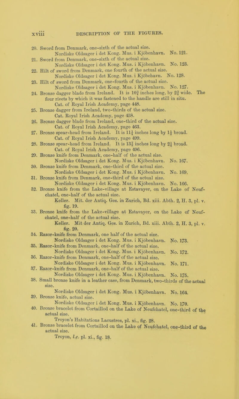 20. Sword from Denmark, one-sixth of the actual size. Nordiske Oldsager i det Kong. Mus. i Kjobenhavn. No. 121. 21. Sword from Denmark, one-sixth of the actual size. Nordiske Oldsager i det Kong. Mus. i Kjobenhavn. No. 123. 22. Hilt of sword from Denmark, one fourth of the actual size. Nordiske Oldsager i det Kong. Mus. i Kjobehavn. No. 128. 23. Hilt of sword from Denmark, one-fourth of the actual size. Nordiske Oldsager i det Kong. Mus. i Kjobenhavn. No. 127- 24. Bronze dagger blade from Ireland. It is 10J inches long, by 2J wide. The four rivets by which it was fastened to the handle are still in situ. Cat. of Royal Irish Academy, page 448. 25. Bronze dagger from Ireland, two-thirds of the actual size. Cat. Royal Irish Academy, page 458. 2G. Bronze dagger blade from Ireland, one-third of the actual size. Cat. of Royal Irish Academy, page 463. 27. Bronze spear-head from Ireland. It is 11J inches long by 1£ broad. Cat. of Royal Irish Academy, page 499. 28. Bronze spear-head from Ireland. It is 13J inches long by 2} broad. Cat. of Royal Irish Academy, page 496. 29. Bronze knife from Denmark, one-half of the actual size. Nordiske Oldsager i det Kong. Mus. i Kjobenhavn. No. 167. 30. Bronze knife from Denmark, one-third of the actual size. Nordiske Oldsager i det Kong. Mus. i Kjobenhavn. No. 169. 31. Bronze knife from Denmark, one-third of the actual size. Nordiske Oldsager i det Kong. Mus. i Kjobenhavn. No. 166. 32. Bronze knife from the Lake-village at Estavayer, on the Lake of Neuf- chatel, one-half of the actual size. Keller. Mit. der Antiq. Ges. in Zurich, Bd. xiii. Abth. 2, n. 3, pi. v. fig. 19. 33. Bronze knife from the Lake-village at Estavayer, on the Lake of Neuf- chatel, one-half of the actual size. Keller. Mit der Antiq. Ges. in Zurich, Bd. xiii. Abth. 2, H. 3, pi. v. fig. 20. 34. Razor-knife from Denmark, one half of the actual size. Nordiske Oldsager i det Kong. Mus. i Kjobenhavn. No. 173. 35. Razor-knife from Denmark, one-half of the actual size. Nordiske Oldsager i det Kong. Mus. i Kjobenhavn. No. 172. 36. Razor-knife from Denmark, one-half of the actual size. Nordiske Oldsager i det Kong. Mus. i Kjobenhavn. No. 171. 37. Razor-knife from Denmark, one-half of the actual size. Nordiske Oldsager i det Kong. Mus. i Kjobenhavn. No. 175. 38. Small bronze knife in a leather case, from Denmark, two-thirds of the actual size. Nordiske Oldsager i det Kong. Mus. i Kjobenhavn. No. 164. 39. Bronze knife, actual size. Nordiske Oldsager i det Kong. Mus. i Kjobenhavn. No. 170. 40. Bronze bracelet from Cortaillod on the Lake of Neufchatel, one-third of the actual size. Troyon’s Habitations Lacustres, pi. xi., fig. 28. 41. Bronze bracelet from Cortaillod on the Lake of Neufchatel, one-third of the actual size. Troyon, l.c. pi. xi., fig. 18.