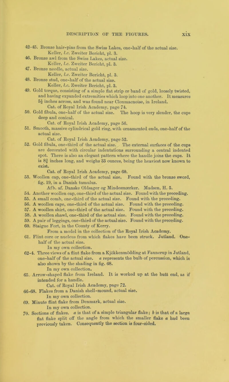 42—15. Bronze hair-pins from the Swiss Lakes, one-half of the actual size. Keller, l.c. Zweiter Bericht, pi. 3. 46. Bronze awl from the Swiss Lakes, actual size. Keller, l.c. Zweiter Bericht, pi. 3. 47. Bronze needle, actual size. Keller, l.c. Zweiter Bericht, pi. 3. 48. Bronze stud, one-half of the actual size. Keller, l.c. Zweiter Bericht, pi. 3. 49. Gold torque, consisting of a simple flat strip or band of gold, loosely twisted, and having expanded extremities which loop into one another. It measures 51 inches across, and was found near Clonmacnoise, in Ireland. Cat. of Royal Irish Academy, page 74. 50. Gold fibula, one-half of the actual size. The hoop is very slender, the cups deep and conical. Cat. of Royal Irish Academy, page 56. 51. Smooth, massive cylindrical gold ring, with ornamented ends, one-half of the actual size. Cat. of Royal Irish Academy, page 52. 52. Gold fibula, one-third of the actual size. The external surfaces of the cups are decorated with circular indentations surrounding a central indented spot. There is also an elegant pattern where the handle joins the cups. It is 8g inches long, and weighs 33 ounces, being the heaviest now known to exist. Cat. of Royal Irish Academy, page 60. 53. Woollen cap, one-third of the actual size. Found with the bronze sword, fig. 19, in a Danish tumulus. Afb. af. Danske Oldsager og Mindesmserker. Madsen, H. 5. 54. Another woollen cap, one-third of the actual size. Found with the preceding. 55. A small comb, one-third of the actual size. Found with the preceding. 56. A woollen cape, one-third of the actual size. Found with the preceding. 57- A woollen shirt, one-third of the actual size. Found with the preceding. 58. A woollen shawl, one-third of the actual size. Found with the preceding. 59. A pair of leggings, one-third of the actual size. Found with the preceding. 60. Staigue Fort, in the County of Kerry. From a model in the collection of the Royal Irish Academy. 61. Flint core or nucleus from which flakes have been struck. Jutland. One- half of the actual size. In my own collection. 62-4. Three views of a flint flake from a Kjokkenmodding at Fannerup in Jutland, one-half of the actual size, a represents the bulb of percussion, which is also shown by the shading in fig. 68. In my own collection. 65. Arrow-shaped flake from Ireland. It is worked up at the butt end, as if intended for a handle. Cat. of Royal Irish Academy, page 72. 66-68. Flakes from a Danish shell-mound, actual size. In my own collection. 69. Minute flint flake from Denmark, actual size. In my own collection. 70. Sections of flakes, a is that of a simple triangular flake; b is that of a large flat flake split off the angle from which the smaller flake a had been previously taken. Consequently the section is four-sided.