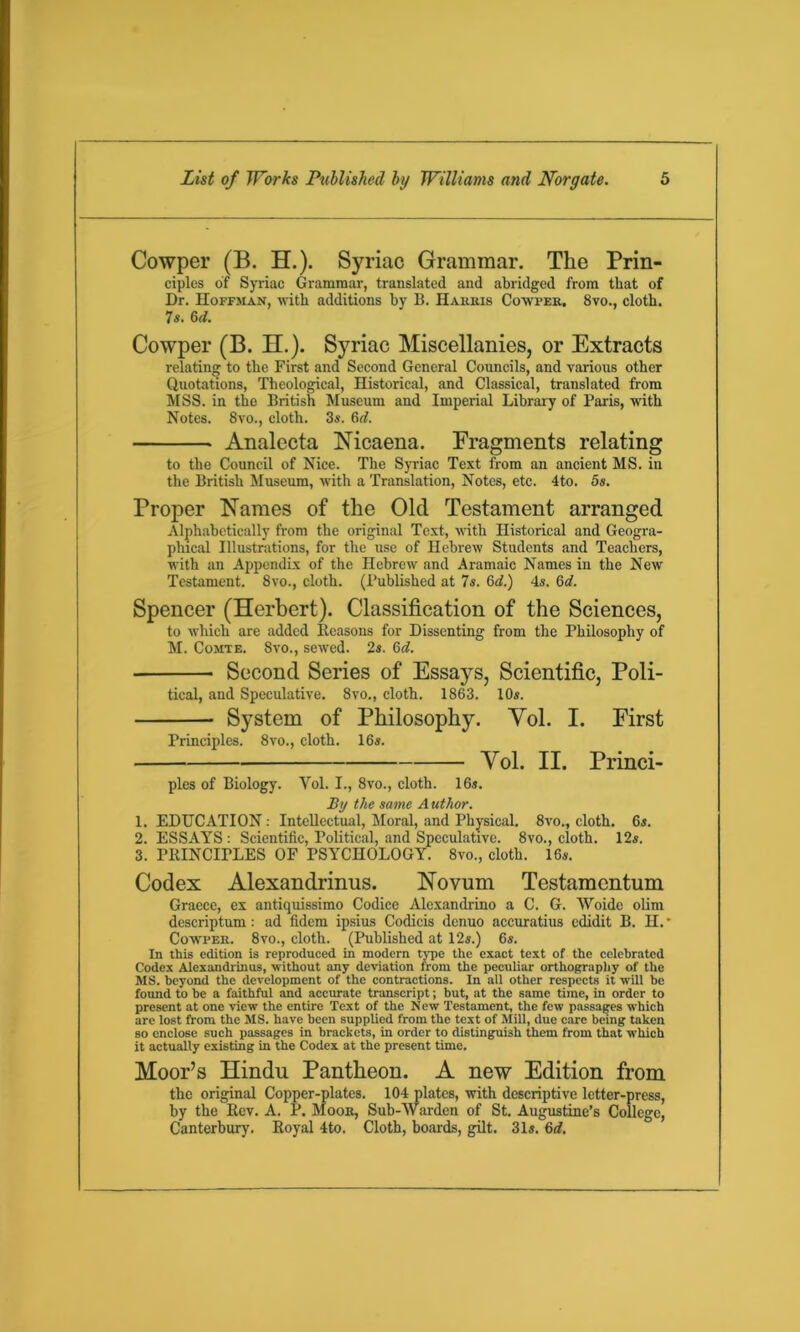 Cowper (B. H.). Syriac Grammar. The Prin- ciples of Syriac Grammar, translated and abridged from that of Dr. Hoffman, with additions by B. Harris Cowper. 8vo., cloth. 7s. 6d. Cowper (B. H.). Syriac Miscellanies, or Extracts relating to the First and Second General Councils, and various other Quotations, Theological, Historical, and Classical, translated from MSS. in the British Museum and Imperial Library of Paris, with Notes. 8vo., cloth. 3s. 6d. Analecta Nicaena. Fragments relating to the Council of Nice. The Syriac Text from an ancient MS. in the British Museum, with a Translation, Notes, etc. 4to. 5s. Proper Names of the Old Testament arranged Alphabetically from the original Text, with Historical and Geogra- phical Illustrations, for the use of Hebrew Students and Teachers, with an Appendix of the Hebrew and Aramaic Names in the New Testament. 8vo., cloth. (Published at 7s. 6d.) 4s. 6d. Spencer (Herbert). Classification of the Sciences, to which are added Reasons for Dissenting from the Philosophy of M. Comte. 8vo., sewed. 2s. 6<7. Second Series of Essays, Scientific, Poli- tical, and Speculative. 8vo., cloth. 1863. 10s. System of Philosophy. Vol. I. First Principles. 8vo., cloth. 16s. Yol. II. Princi- ples of Biology. Yol. I., 8vo., cloth. 16s. By the same A uthor. 1. EDUCATION: Intellectual, Moral, and Physical. 8vo., cloth. 6s. 2. ESSAYS : Scientific, Political, and Speculative. 8vo., cloth. 12s. 3. PRINCIPLES OF PSYCHOLOGY. 8vo., cloth. 16s. Codex Alexandrinus. Novum Testamcntum Graece, ex antiquissimo Codice Alexandrino a C. G. Woide olim descriptum: ad fidem ipsius Codicis denuo accuratius edidit B. H. * Cowper. 8vo., cloth. (Published at 12s.) 6s. In this edition is reproduced in modern type the exact text of the celebrated Codex Alexandrinus, without any deviation from the peculiar orthography of the MS. beyond the development of the contractions. In all other respects it will be found to he a faithful and accurate transcript; but, at the same time, in order to present at one view the entire Text of the New Testament, the few passages which are lost from the MS. have been supplied from the text of Mill, due care being taken so enclose such passages in brackets, in order to distinguish them from that which it actually existing in the Codex at the present time. Moor’s Hindu Pantheon. A new Edition from the original Copper-plates. 104 plates, with descriptive letter-press, by the Rev. A. P. Moor, Sub-Warden of St. Augustine’s College, Canterbury. Royal 4to. Cloth, boards, gilt. 31i. 6d.