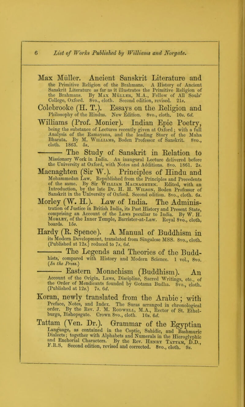 Max Muller. Ancient Sanskrit Literature and the Primitive Eeligion of the Brahmans. A History of Ancient Sanskrit Literature as far as it illustrates the Primitive Eeligion of the Brahmans. By Max Muller, M.A., Fellow of All Souls’ College, Oxford. 8vo., cloth. Second edition, revised. 21s. Colebrooke (EL T.). Essays on the Eeligion and Philosophy of the Hindus. New Edition. 8vo., cloth. 10s. Gd. Williams (Prof. Monier). Indian Epic Poetry, being the substance of Lectures recently given at Oxford ; with a full Analysis of the Eamayana, and the leading Story of the Maha Bharata. By M. Williams, Boden Professor of Sanskrit. 8vo., cloth. 1863. 5s. The Study of Sanskrit in Eelation to Missionary Work in India. An inaugural Lecture delivered before the University at Oxford, with Notes and Additions. 8vo. 1861. 2s. Macnaghten (Sir W.). Principles of Hindu and Mohammedan Law. Eepublished from the Principles and Precedents of the same. By Sir William Macnaghten. Edited, with an Introduction, by the late Dr. H. H. Wilson, Boden Professor of Sanskrit in the University of Oxford. Second edition. 8vo., cloth. 6s. Morley (W. H.). Law of India. The Adminis- tration of Justice in British India, its Past History and Present State, comprising an Account of the Laws peculiar to India. By W. H. Morley, of the Inner Temple, Barrister-at-Law. Eoyai 8vo., cloth, boards. 15s. Hardy (E. Spence). A Manual of Buddhism in its Modern Development, translated from Singalcse MSS. 8vo., cloth. (Published at 12s.) reduced to 7s. 6d. The Legends and Theories of the Budd- hists, compared with History and Modern Science. 1 vol., 8vo (In the Press.) ’ Eastern Monachism (Buddhism). An Account of the Origin, Laws, Discipline, Sacred Writings, etc., of the Order of Mendicants founded by Gotama Budha. 8vo.. cloth (Published at 12s.) 7s. Gd. Koran, newly translated from the Arabic; with Preface, Lotes, and Index. The Suras arranged in chronological order. By the Eev. J. M. Eodwell, M.A., Sector of St. Ethel- burga, Bishopsgate. Crown 8vo., cloth. 10s. Gd. Tattam (Yen. Dr.). Grammar of the Egyptian Language, as contained in the Coptic, Sahidic, and Bashmuric Dialects; together with Alphabets and Numerals in the Hieroglyphic and Enchorial Characters. By the Eev. Henry Tattam, D.D., I-E.S. Second edition, revised and corrected. 8vo., cloth. 9s.