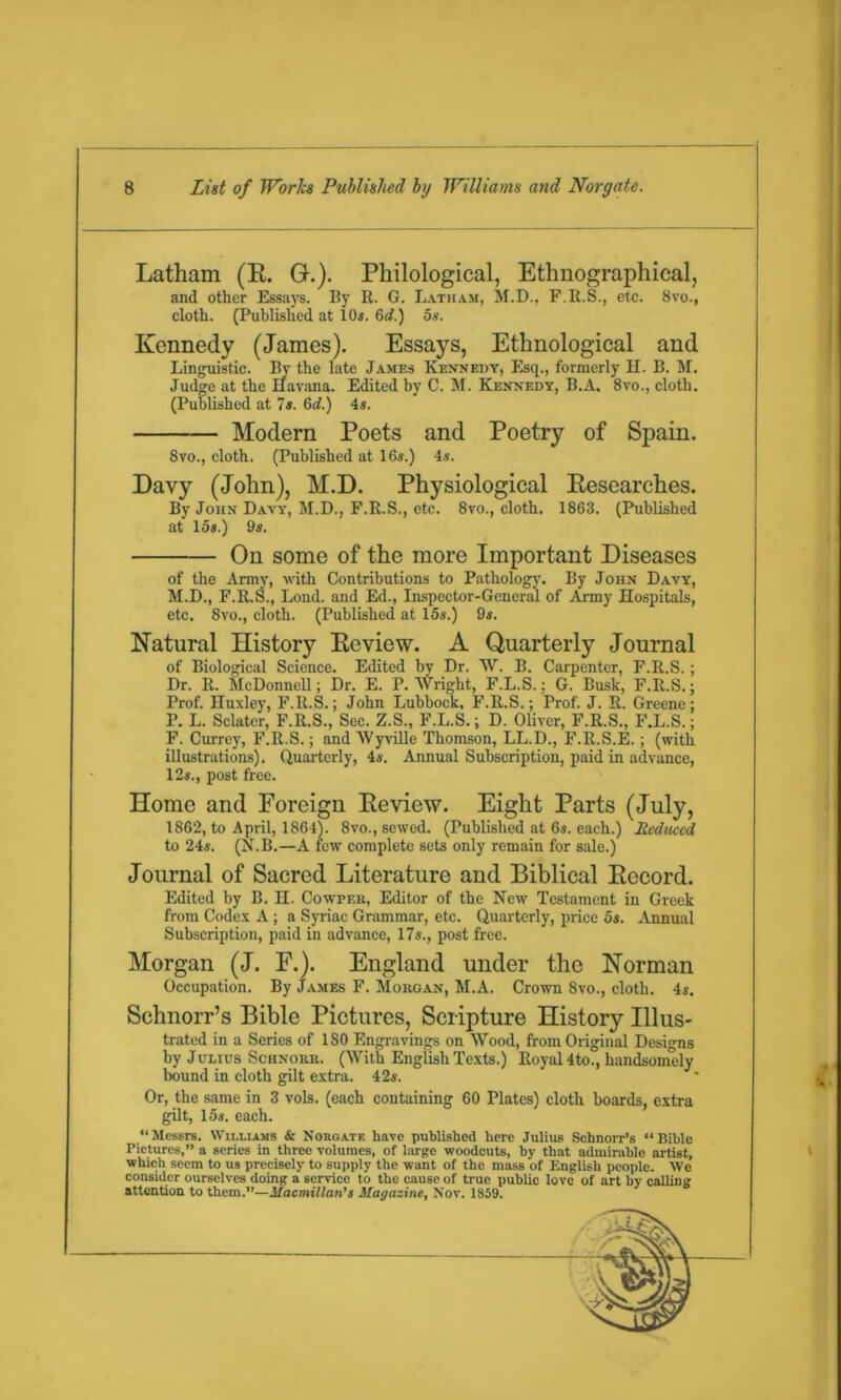 Latham (R. G.). Philological, Ethnographical, and other Essays. By R. G. Latham, M.D., F.R.S., etc. 8vo., cloth. (Published at 10s. 6d.) 5s. Kennedy (James). Essays, Ethnological and Linguistic. By the late James Kennedy, Esq., formerly II. B. M. Judge at the Havana. Edited by C. M. Kennedy, B.A. 8vo., cloth. (Published at 7s. (id.) 4s. Modern Poets and Poetry of Spain. 8vo., cloth. (Published at 16s.) 4s. Davy (John), M.D. Physiological Researches. By John Davy, M.D., F.R.S., etc. 8vo., cloth. 1863. (Published at 15s.) 9s. On some of the more Important Diseases of the Army, with Contributions to Pathology. By John Davy, M.D., F.R.S., Loud, and Ed., Inspector-General of Army Hospitals, etc. 8vo., cloth. (Published at 15s.) 9s. Natural History Review. A Quarterly Journal of Biological Science. Edited by Dr. W. B. Carpenter, F.R.S.; Dr. R. McDonnell; Dr. E. P. Wright, F.L.S.; G. Busk, F.R.S.; Prof. Huxley, F.R.S.; John Lubbock, F.R.S.; Prof. J. R. Greene; P. L. Sclater, F.R.S., Sec. Z.S., F.L.S.; D. Oliver, F.R.S., F.L.S.; F. Currey, F.R.S.; and Wyville Thomson, LL.D., F.R.S.E.; (with illustrations). Quarterly, 4s. Annual Subscription, paid in advance, 12s., post free. Home and Foreign Review. Eight Parts (July, 1862, to April, 1864). 8vo., sewed. (Published at 6s. each.) Reduced to 24s. (N.B.—A few complete sets only remain for sale.) Journal of Sacred Literature and Biblical Record. Edited by B. H. Cowper, Editor of the New Testament in Greek from Codex A; a Syriac Grammar, etc. Quarterly, price 5s. Annual Subscription, paid in advance, 17s., post free. Morgan (J. F.). England under the Norman Occupation. By James F. Morgan, M.A. Crown 8vo., cloth. 4s. Schnorr’s Bible Pictures, Scripture History Illus- trated in a Scries of 180 Engravings on Wood, from Original Designs by Julius Schnorr. (With English Texts.) Royal 4to., handsomely bound in cloth gilt extra. 42s. Or, the same in 3 vols. (each containing 60 Plates) cloth boards, extra gilt, 15s. each. “Messrs. Williams & Norgate have published here Julius Schnorr’s “Bible Pictures,” a series in three volumes, of large woodcuts, by that admirable artist, which seem to us precisely to supply the want of the mass of English people. We consider ourselves doing a service to the cause of true public love of art by calling attention to them.”—Macmillan's Magazine, Nov. 1859.