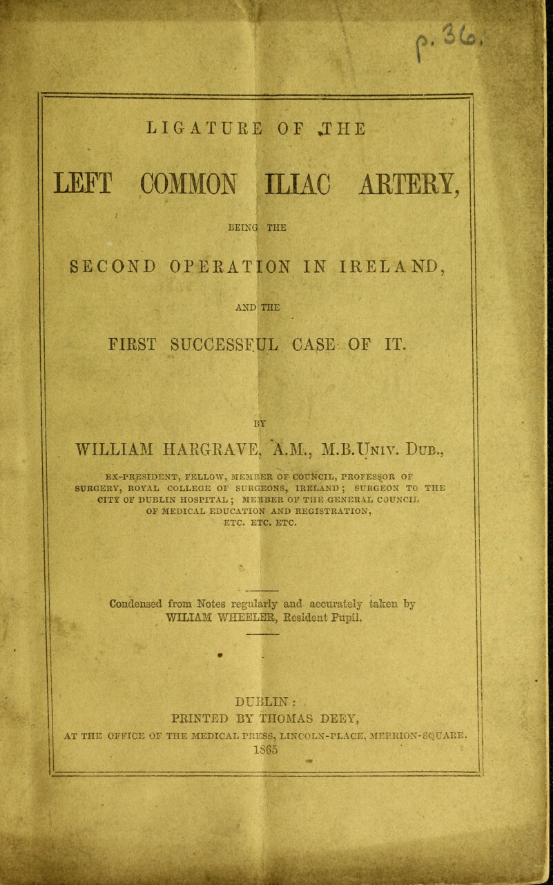 LIGATURE OF JHE LEFT COMMON ILIAC ARTERY, BEING the SECOND OPERATION IN IRELAND, AND THE FIRST SUCCESSFUL CASE OF IT. BY WILLIAM HARGRAVE, A.M., M.B.Univ. Dub., EX-PRESIDENT, FELLOW, MEMBER OF COUNCIL, PROFESSOR OF SURGERY, ROYAL COLLEGE OF SURGEONS, IRELAND ; SURGEON TO THE CITY OF DUBLIN HOSPITAL ; MEMBER OF THE GENERAL COUNCIL OF MEDICAL EDUCATION AND REGISTRATION, ETC. ETC. ETC. Condensed from Notes regularly and accurately taken by WILIAM WHEELER, Resident Pupil. DUBLIN : PRINTED BY THOMAS DEEY, AT THE OFFICE OF THE MEDICAL PRESS, LINCOLN-PLACE, MEERION-SQUARE. 1865