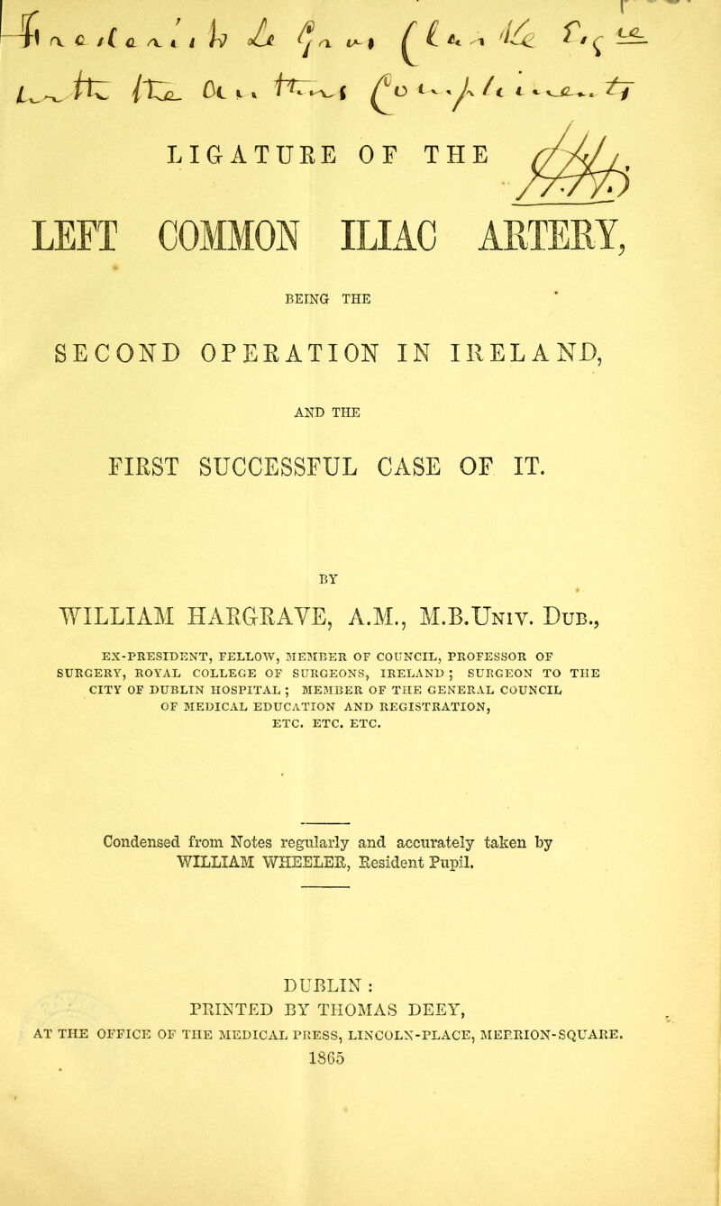 Itjl. ot,. LIGATURE OF THE LEFT COMMON ILIAC ARTERY, BEING THE SECOND OPERATION IN IRELAND, AND THE FIRST SUCCESSFUL CASE OF IT. BY WILLIAM HARGRAVE, A.M., M.B.Univ. Dub., EX-PRESIDENT, FELLOW, MEMBER OF COUNCIL, PROFESSOR OF SURGERY, ROYAL COLLEGE OF SURGEONS, IRELAND ; SURGEON TO THE CITY OF DUBLIN HOSPITAL ; MEMBER OF THE GENERAL COUNCIL OF MEDICAL EDUCATION AND REGISTRATION, ETC. ETC. ETC. Condensed from Notes regularly and accurately taken by WILLIAM WHEELER, Resident Pupil. DUBLIN : PRINTED BY THOMAS DEEY, AT THE OFFICE OF THE MEDICAL PRESS, LINCOLX-PLACE, MEP.RION-SQUARE. 1865