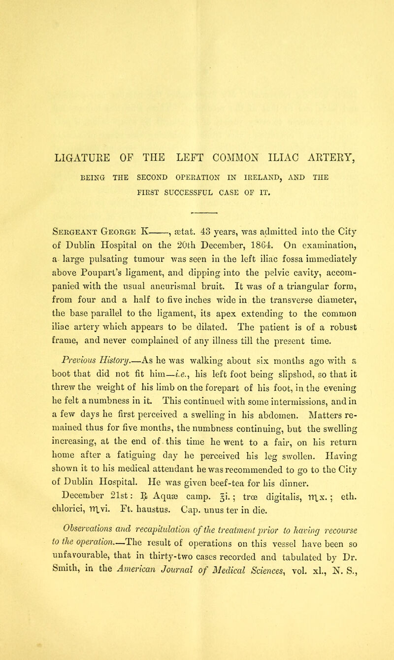 LIGATURE OF THE LEFT COMMON ILIAC ARTERY, BEING THE SECOND OPERATION IN IRELAND, AND THE FIRST SUCCESSFUL CASE OF IT. Sergeant George Iv , astat. 43 years, was admitted into the City of Dublin Hospital on the 20th December, 1864. On examination, a large pulsating tumour was seen in the left iliac fossa immediately above Roupart’s ligament, and dipping into the pelvic cavity, accom- panied with the usual aneurismal bruit. It was of a triangular form, from four and a half to five inches wide in the transverse diameter, the base parallel to the ligament, its apex extending to the common iliac artery which appears to be dilated. The patient is of a robust frame, and never complained of any illness till the present time. Previous History—As he was walking about six months ago with a boot that did not fit him—«.e., his left foot being slipshod, so that it threw the weight of his limb on the forepart of his foot, in the evening he felt a numbness in it This continued with some intermissions, and in a few days he first perceived a swelling in his abdomen. Matters re- mained thus for five months, the numbness continuing, but the swelling increasing, at the end of this time he went to a fair, on his return home after a fatiguing day he perceived his leg swollen. Having shown it to his medical attendant he was recommended to go to the City of Dublin Hospital. He was given beef-tea for his dinner. December 21st: It Aquas camp. §i.; tree digitalis, TTlx.; eth. chlorici, Hqvi. Ft. haustus. Cap. unus ter in die. Observations and recapitulation of the treatment prior to having recourse to the operation—The result of operations on this vessel have been so unfavourable, that in thirty-two cases recorded and tabulated by Dr. Smith, in the American Journal of Medical Sciences, vol. xl., N. S.,