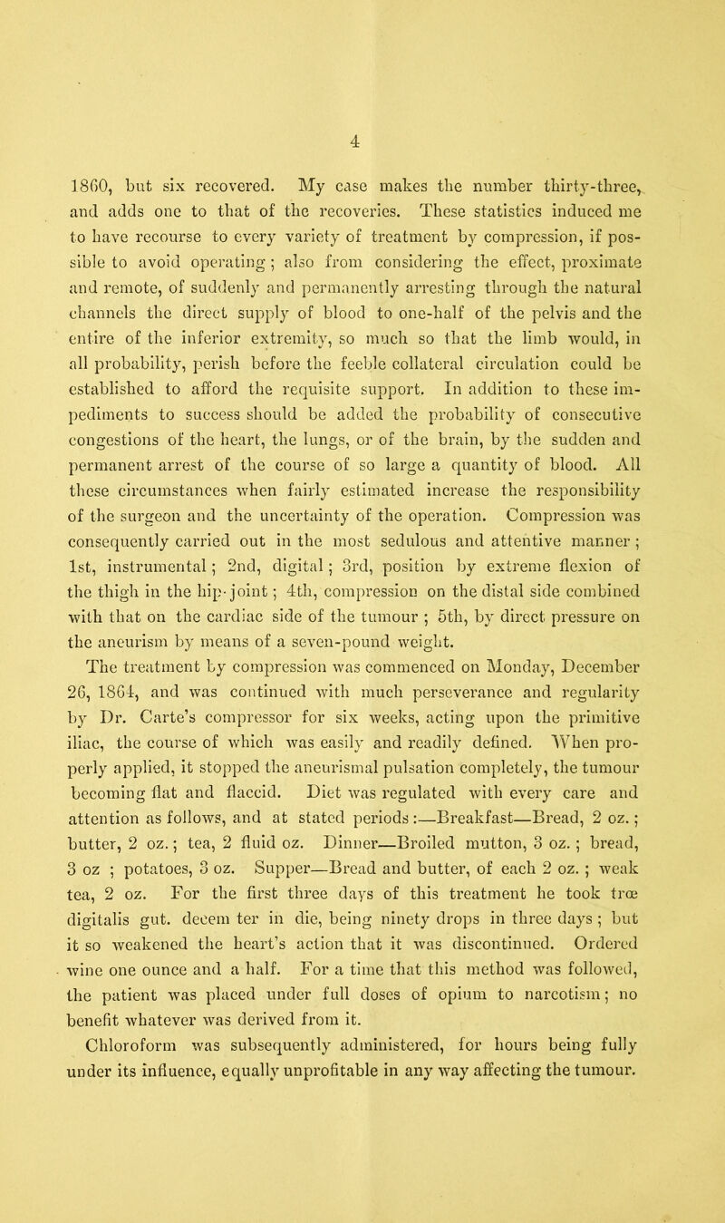 1860, but six recovered. My case makes the number thirty-three, and adds one to that of the recoveries. These statistics induced me to have recourse to every variety of treatment by compression, if pos- sible to avoid operating ; also from considering the effect, proximate and remote, of suddenly and permanently arresting through the natural channels the direct supply of blood to one-half of the pelvis and the entire of the inferior extremity, so much so that the limb would, in all probability, perish before the feeble collateral circulation could be established to afford the requisite support. In addition to these im- pediments to success should be added the probability of consecutive congestions of the heart, the lungs, or of the brain, by the sudden and permanent arrest of the course of so large a quantity of blood. All these circumstances when fairly estimated increase the responsibility of the surgeon and the uncertainty of the operation. Compression was consequently carried out in the most sedulous and attentive manner ; 1st, instrumental; 2nd, digital; 3rd, position by extreme flexion of the thigh in the hip-joint; 4th, compression on the distal side combined with that on the cardiac side of the tumour ; 5th, by direct pressure on the aneurism by means of a seven-pound weight. The treatment by compression was commenced on Monday, December 26, 1864, and was continued with much perseverance and regularity by Dr. Carte’s compressor for six weeks, acting upon the primitive iliac, the course of which was easily and readily defined. When pro- perly applied, it stopped the aneurismal pulsation completely, the tumour becoming flat and flaccid. Diet was regulated with every care and attention as follows, and at stated periods :—Breakfast—Bread, 2 oz. ; butter, 2 oz.; tea, 2 fluid oz. Dinner—Broiled mutton, 3 oz.; bread, 3 oz ; potatoes, 3 oz. Supper—Bread and butter, of each 2 oz. ; weak tea, 2 oz. For the first three days of this treatment he took tree digitalis gut. decern ter in die, being ninety drops in three days ; but it so weakened the heart’s action that it was discontinued. Ordered wine one ounce and a half. For a time that this method was followed, the patient was placed under full doses of opium to narcotism; no benefit whatever was derived from it. Chloroform was subsequently administered, for hours being fully under its influence, equally unprofitable in any way affecting the tumour.