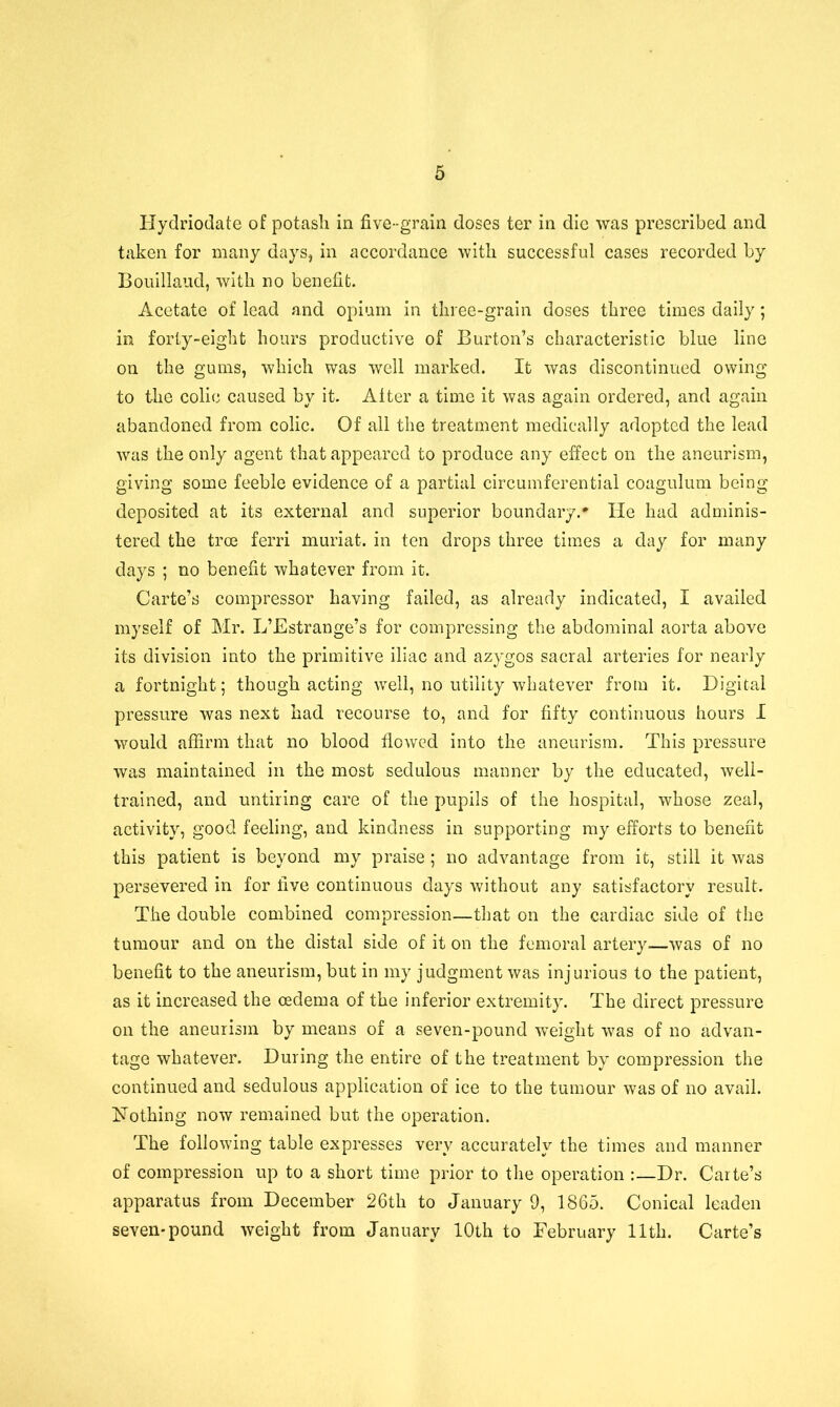 Ilydriodate of potash in five-grain doses ter in die was prescribed and taken for many days, in accordance with successful cases recorded by Bouillaud, with no benefit. Acetate of lead and opium in three-grain doses three times daily; in forty-eight hours productive of Burton’s characteristic blue line on the gums, which was well marked. It was discontinued owing to the colie caused by it. Alter a time it was again ordered, and again abandoned from colic. Of all the treatment medically adopted the lead was the only agent that appeared to produce any effect on the aneurism, giving some feeble evidence of a partial circumferential coagulum being deposited at its external and superior boundary.* He had adminis- tered the troe ferri muriat. in ten drops three times a day for many days ; no benefit whatever from it. Carte’s compressor having failed, as already indicated, I availed myself of Mr. L’Estrange’s for compressing the abdominal aorta above its division into the primitive iliac and azygos sacral arteries for nearly a fortnight; though acting well, no utility whatever from it. Digital pressure was next had recourse to, and for fifty continuous hours I would affirm that no blood flowed into the aneurism. This pressure was maintained in the most sedulous manner by the educated, well- trained, and untiring care of the pupils of the hospital, whose zeal, activity, good feeling, and kindness in supporting my efforts to benefit this patient is beyond my praise ; no advantage from it, still it was persevered in for five continuous days without any satisfactory result. The double combined compression—that on the cardiac side of the tumour and on the distal side of it on the femoral artery—was of no benefit to the aneurism, but in my judgment was injurious to the patient, as it increased the oedema of the inferior extremity. The direct pressure on the aneurism by means of a seven-pound weight was of no advan- tage whatever. During the entire of the treatment by compression the continued and sedulous application of ice to the tumour was of no avail. Nothing now remained but the operation. The following table expresses very accurately the times and manner of compression up to a short time prior to the operation :—Dr. Carte’s apparatus from December 26th to January 9, 1865. Conical leaden seven-pound weight from January 10th to February 11th. Carte’s