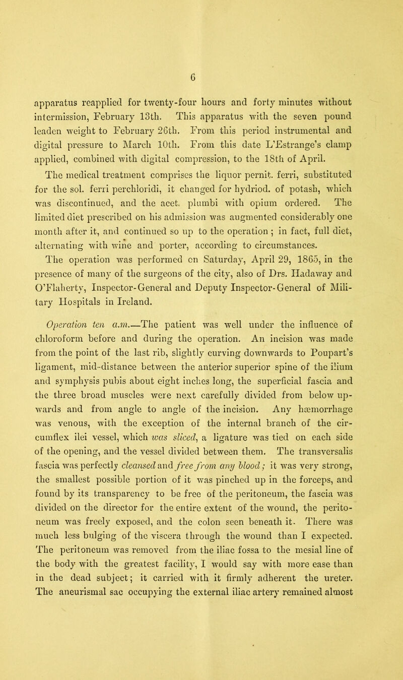 apparatus reapplied for twenty-four hours and forty minutes without intermission, February 13th. This apparatus with the seven pound leaden weight to February 26th. From this period instrumental and digital pressure to March 10th. From this date L’Estrange’s clamp applied, combined with digital compression, to the 18th of April. The medical treatment comprises the liquor pernit. ferri, substituted for the sol. ferri perchioridi, it changed for hydriod. of potash, which was discontinued, and the acet. plumbi with opium ordered. The limited diet prescribed on his admission was augmented considerably one month after it, and continued so up to the operation ; in fact, full diet, alternating with wine and porter, according to circumstances. The operation was performed on Saturday, April 29, 1865, in the presence of many of the surgeons of the city, also of Drs. Hadaway and O’Flaherty, Inspector-General and Deputy Inspector-General of Mili- tary Hospitals in Ireland. Operation ten a.m—The patient was well under the influence of chloroform before and during the operation. An incision was made from the point of the last rib, slightly curving downwards to Poupart’s ligament, mid-distance between the anterior superior spine of the ilium and symphysis pubis about eight inches long, the superficial fascia and the three broad muscles were next carefully divided from below up- wards and from angle to angle of the incision. Any haemorrhage was venous, with the exception of the internal branch of the cir- cumflex ilei vessel, which was sliced, a ligature was tied on each side of the opening, and the vessel divided between them. The transversalis fascia was perfectly cleansed and free from any blood; it was very strong, the smallest possible portion of it was pinched up in the forceps, and found by its transparency to be free of the peritoneum, the fascia was divided on the director for the entire extent of the wound, the perito- neum was freely exposed, and the colon seen beneath it. There was much less bulging of the viscera through the wound than I expected. The peritoneum was removed from the iliac fossa to the mesial line of the body with the greatest facility, I would say with more ease than in the dead subject; it carried with it firmly adherent the ureter. The aneurismal sac occupying the external iliac artery remained almost