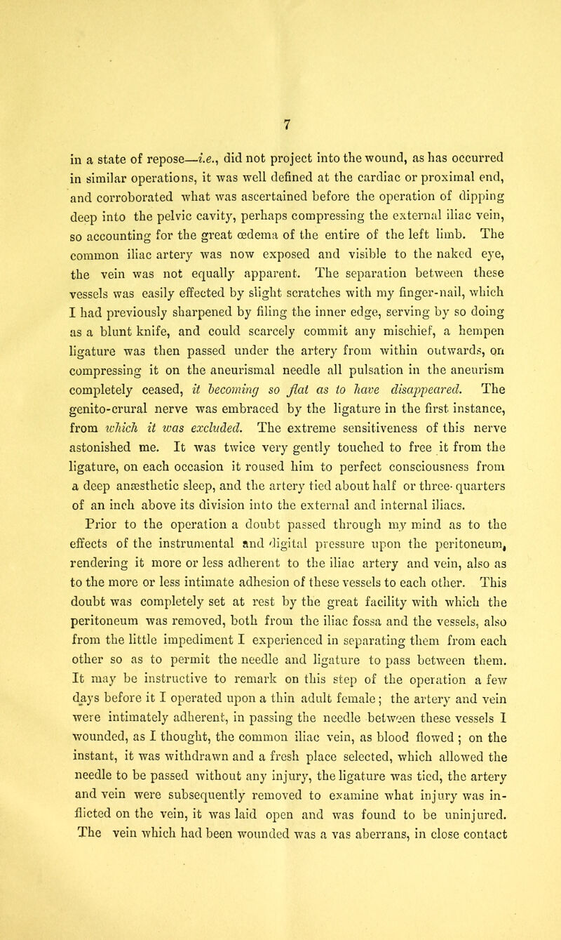 in a state of repose—i.e., did not project into the wound, as has occurred in similar operations, it was well defined at the cardiac or proximal end, and corroborated what was ascertained before the operation of dipping deep into the pelvic cavity, perhaps compressing the external iliac vein, so accounting for the great oedema of the entire of the left limb. The common iliac artery was now exposed and visible to the naked eye, the vein was not equally apparent. The separation between these vessels was easily effected by slight scratches with my finger-nail, which I had previously sharpened by filing the inner edge, serving by so doing as a blunt knife, and could scarcely commit any mischief, a hempen ligature was then passed under the artery from within outwards, on compressing it on the aneurismal needle all pulsation in the aneurism completely ceased, it becoming so flat as to have disappeared. The genito-crural nerve was embraced by the ligature in the first instance, from which it was excluded. The extreme sensitiveness of this nerve astonished me. It was twice very gently touched to free it from the ligature, on each occasion it roused him to perfect consciousness from a deep anaesthetic sleep, and the artery tied about half or three- quarters of an inch above its division into the external and internal iliacs. Prior to the operation a doubt passed through my mind as to the effects of the instrumental and digital pressure upon the peritoneum, rendering it more or less adherent to the iliac artery and vein, also as to the more or less intimate adhesion of these vessels to each other. This doubt was completely set at rest by the great facility with which the peritoneum was removed, both from the iliac fossa and the vessels, also from the little impediment I experienced in separating them from each other so as to permit the needle and ligature to pass between them. It may be instructive to remark on this step of the operation a few days before it I operated upon a thin adult female; the artery and vein were intimately adherent, in passing the needle between these vessels 1 wounded, as I thought, the common iliac vein, as blood flowed ; on the instant, it was withdrawn and a fresh place selected, which allowed the needle to be passed without any injury, the ligature was tied, the artery and vein were subsequently removed to examine what injury was in- flicted on the vein, it was laid open and was found to be uninjured. The vein which had been wounded was a vas aberrans, in close contact