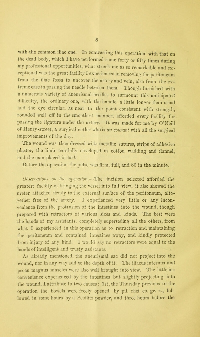 with the common iliac one. In contrasting this operation with that on the dead body, which I have performed some forty or fifty times during my professional opportunities, what struck me as so remarkable and ex- ceptional was the great facility I experienced in removing the peritoneum from the iliac fossa to uncover the artery and vein, also from the ex- treme ease in passing the needle between them. Though furnished with a numerous variety of aneurismal needles to surmount this anticipated difficulty, the ordinary one, with the handle a little longer than usual and the eye circular, as near to the point consistent with strength, rounded well off in the smoothest manner, afforded every facility for passing the ligature under the artery. It was made for me by O’Neill of Henry-street, a surgical cutler who is au courant with all the surgical improvements of the day. The wound was then dressed with metallic sutures, strips of adhesive plaster, the limb carefully enveloped in cotton wadding and flannel, and the man placed in bed. Before the operation the pulse was firm, full, and 80 in the minute. Observations on the operation The incision selected afforded the greatest facility in bringing the vessel into full view, it also showed the ureter attached firmly to the external surface of the peritoneum, alto- gether free of the artery. I experienced very little or any incon- venience from the protrusion of the intestines into the wound, though prepared with retractors of various sizes and kinds. The best were the hands of my assistants, completely superseding all the others, from what I experienced in this operation as to retraction and maintaining the peritoneum and contained intestines away, and kindly protected from injury of any kind. I would say no retractors were equal to the hands of intelligent and trusty assistants. As already mentioned, the aneurismal sac did not project into the wound, nor in any way add to the depth of it. The iliacus internus and psoas magnus muscles were also well brought into view. The little in- convenience experienced by the intestines but slightly projecting into the wound, I attribute to two causes : 1st, the Thursday previous to the operation the bowels were freely opened by pil. rhei co. gr. x., fol- lowed in some hours by a Seidlitz powder, and three hours before the