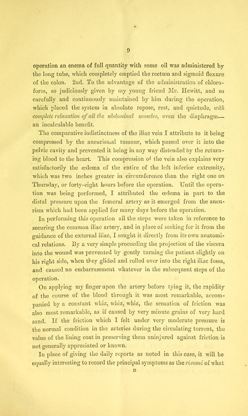 operation an enema of full quantity with some oil was administered by the long tube, which completely emptied the rectum and sigmoid flexure of the colon. 2nd. To the advantage of the administration of chloro- form, so judiciously given by my young friend Mr. Hewitt, and so carefully and continuously maintained by him during the operation, which placed the system in absolute repose, rest, and quietude, with complete relaxation of all the abdominal muscles, even the diaphragm— an incalculable benefit. The comparative indistinctness of the iliac vein I attribute to it being compressed by the aneurismal tumour, which passed over it into the pelvic cavity and prevented it being in any way distended by the return- ing blood to the heart. This compression of the vein also explains very satisfactorily the oedema of the entire of the left inferior extremity, which was two inches greater in circumference than the right one on Thursday, or forty-eight hours before the operation. Until the opera- tion was being performed, I attributed the oedema in part to the distal pressure upon the femoral artery as it emerged from the aneu- rism which had been applied for many days before the operation. In performing this operation ail the steps were taken in reference to securing the common iliac artery, and in place of seeking for it from the guidance of the external iliac, I sought it directly from its own anatomi- cal relations. By a very simple proceeding the projection of the viscera into the wound was prevented by gently turning the patient slightly cn his right side, when they glided and rolled over into the right iliac fossa, and caused no embarrassment whatever in the subsequent steps of the operation. On applying my finger upon the artery before tying it, the rapidity of the course of the blood through it was most remarkable, accom- panied by a constant whiz, whiz, whiz, the sensation of. friction was also most remarkable, as if caused by very minute grains of very hard sand. If the friction which I felt under very moderate pressure is the normal condition in the arteries during the circulating torrent, the value of the lining coat in preserving them uninjured against friction is not generally appreciated or known. In place of giving the daily reports as noted in this case, it will be equally interesting to record the principal symptoms as the resume of what B